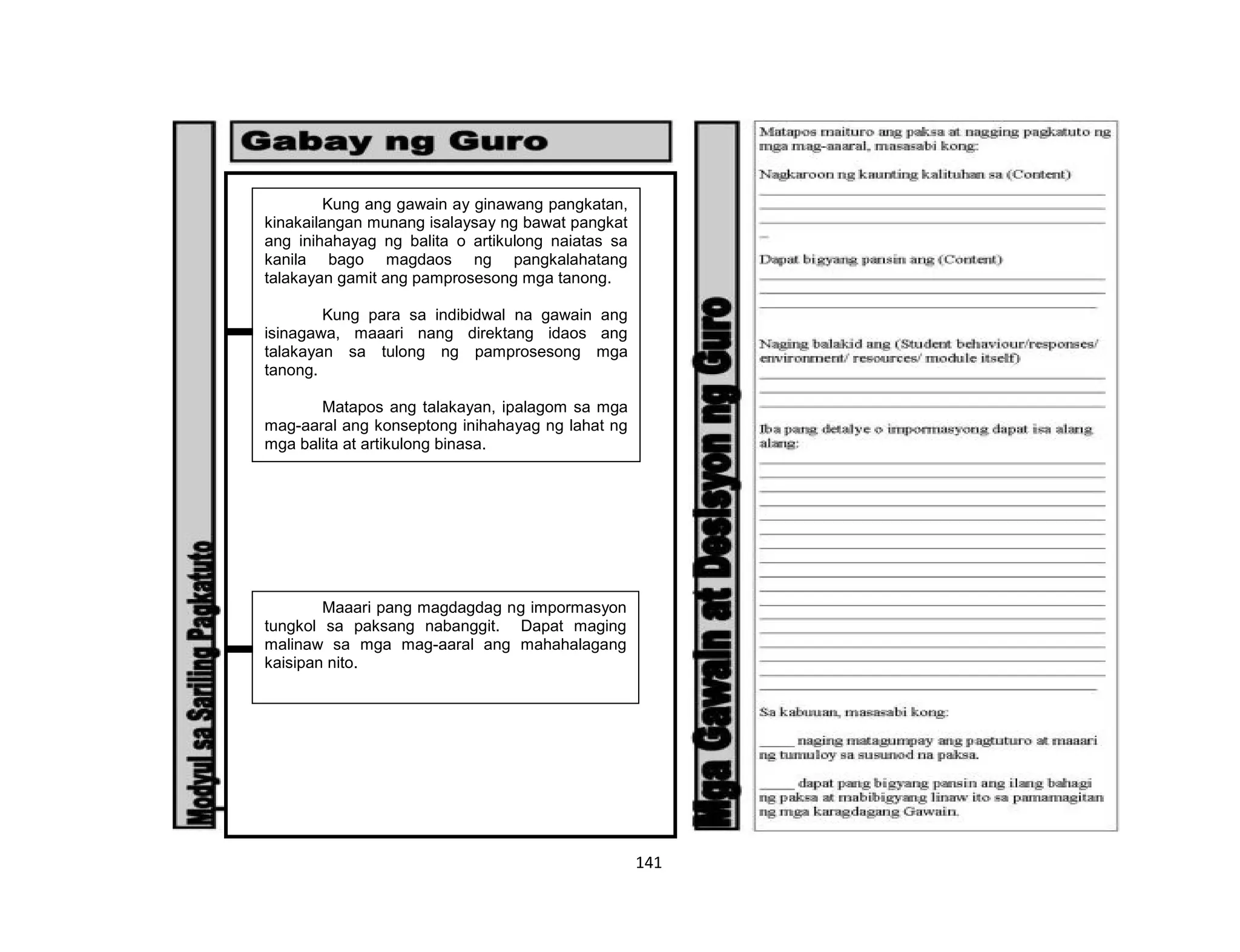 141
Kung ang gawain ay ginawang pangkatan,
kinakailangan munang isalaysay ng bawat pangkat
ang inihahayag ng balita o artikulong naiatas sa
kanila bago magdaos ng pangkalahatang
talakayan gamit ang pamprosesong mga tanong.
Kung para sa indibidwal na gawain ang
isinagawa, maaari nang direktang idaos ang
talakayan sa tulong ng pamprosesong mga
tanong.
Matapos ang talakayan, ipalagom sa mga
mag-aaral ang konseptong inihahayag ng lahat ng
mga balita at artikulong binasa.
Maaari pang magdagdag ng impormasyon
tungkol sa paksang nabanggit. Dapat maging
malinaw sa mga mag-aaral ang mahahalagang
kaisipan nito.
 