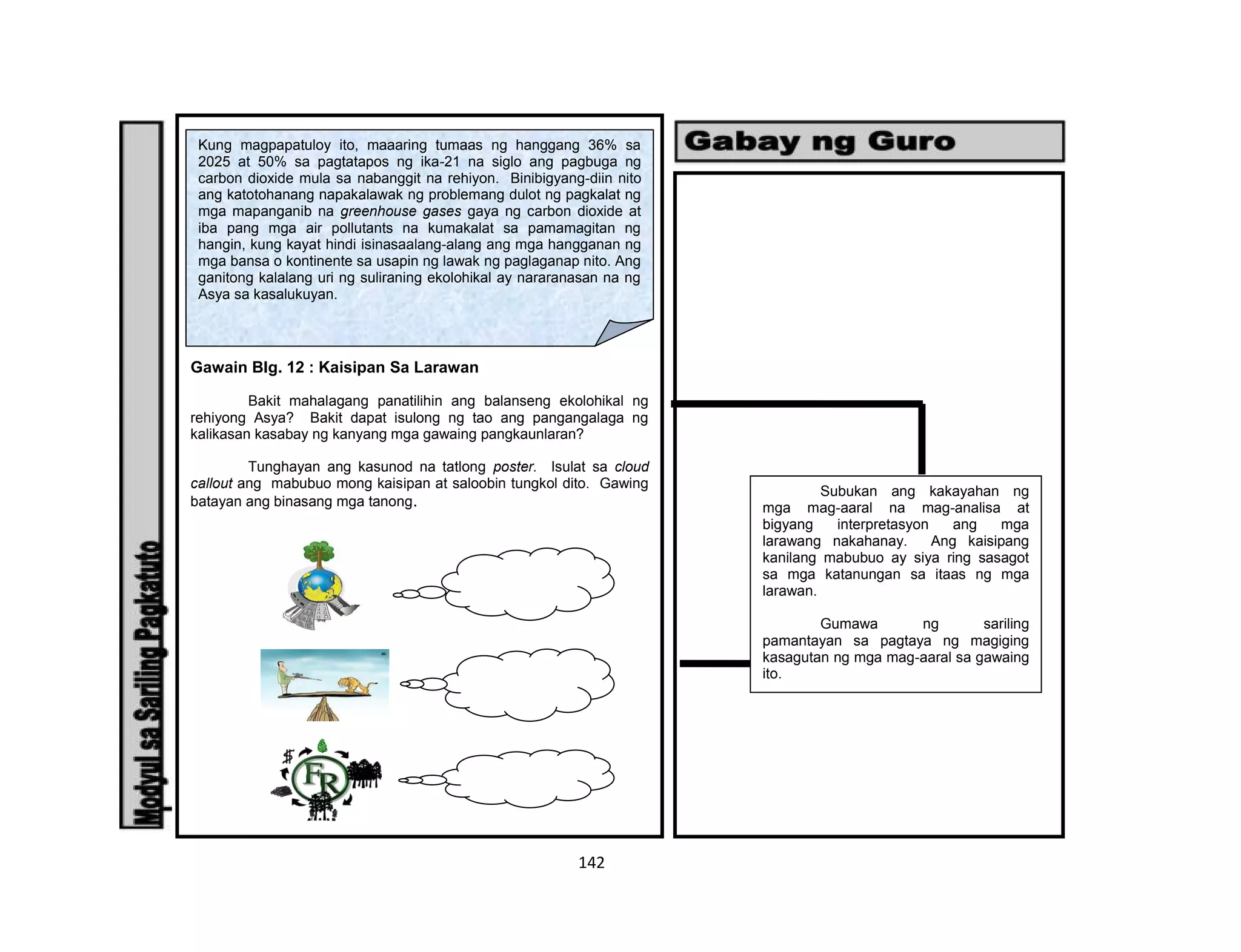 142
Gawain Blg. 12 : Kaisipan Sa Larawan
Bakit mahalagang panatilihin ang balanseng ekolohikal ng
rehiyong Asya? Bakit dapat isulong ng tao ang pangangalaga ng
kalikasan kasabay ng kanyang mga gawaing pangkaunlaran?
Tunghayan ang kasunod na tatlong poster. Isulat sa cloud
callout ang mabubuo mong kaisipan at saloobin tungkol dito. Gawing
batayan ang binasang mga tanong.
Kung magpapatuloy ito, maaaring tumaas ng hanggang 36% sa
2025 at 50% sa pagtatapos ng ika-21 na siglo ang pagbuga ng
carbon dioxide mula sa nabanggit na rehiyon. Binibigyang-diin nito
ang katotohanang napakalawak ng problemang dulot ng pagkalat ng
mga mapanganib na greenhouse gases gaya ng carbon dioxide at
iba pang mga air pollutants na kumakalat sa pamamagitan ng
hangin, kung kayat hindi isinasaalang-alang ang mga hangganan ng
mga bansa o kontinente sa usapin ng lawak ng paglaganap nito. Ang
ganitong kalalang uri ng suliraning ekolohikal ay nararanasan na ng
Asya sa kasalukuyan.
Subukan ang kakayahan ng
mga mag-aaral na mag-analisa at
bigyang interpretasyon ang mga
larawang nakahanay. Ang kaisipang
kanilang mabubuo ay siya ring sasagot
sa mga katanungan sa itaas ng mga
larawan.
Gumawa ng sariling
pamantayan sa pagtaya ng magiging
kasagutan ng mga mag-aaral sa gawaing
ito.
 