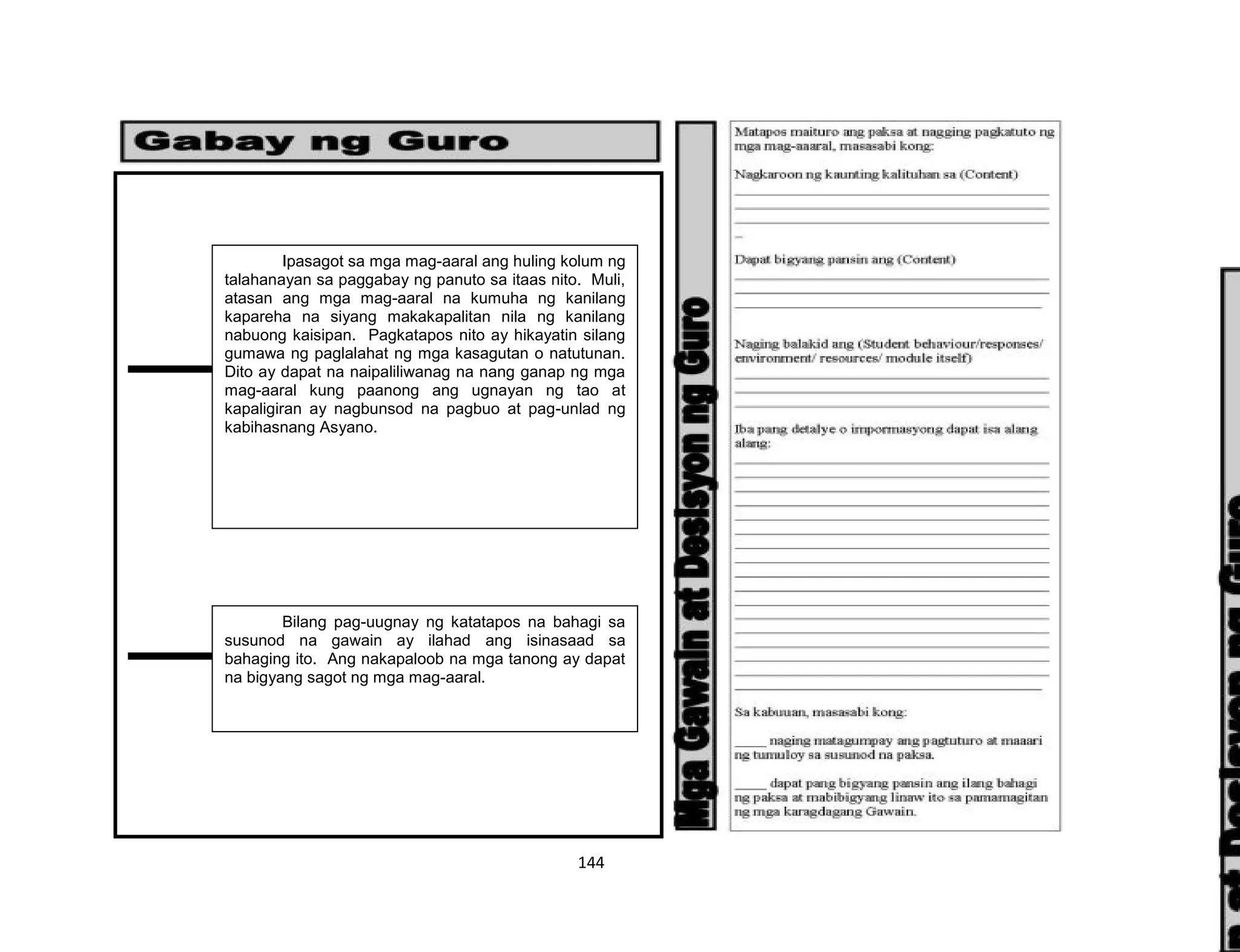 144
Ipasagot sa mga mag-aaral ang huling kolum ng
talahanayan sa paggabay ng panuto sa itaas nito. Muli,
atasan ang mga mag-aaral na kumuha ng kanilang
kapareha na siyang makakapalitan nila ng kanilang
nabuong kaisipan. Pagkatapos nito ay hikayatin silang
gumawa ng paglalahat ng mga kasagutan o natutunan.
Dito ay dapat na naipaliliwanag na nang ganap ng mga
mag-aaral kung paanong ang ugnayan ng tao at
kapaligiran ay nagbunsod na pagbuo at pag-unlad ng
kabihasnang Asyano.
Bilang pag-uugnay ng katatapos na bahagi sa
susunod na gawain ay ilahad ang isinasaad sa
bahaging ito. Ang nakapaloob na mga tanong ay dapat
na bigyang sagot ng mga mag-aaral.
 