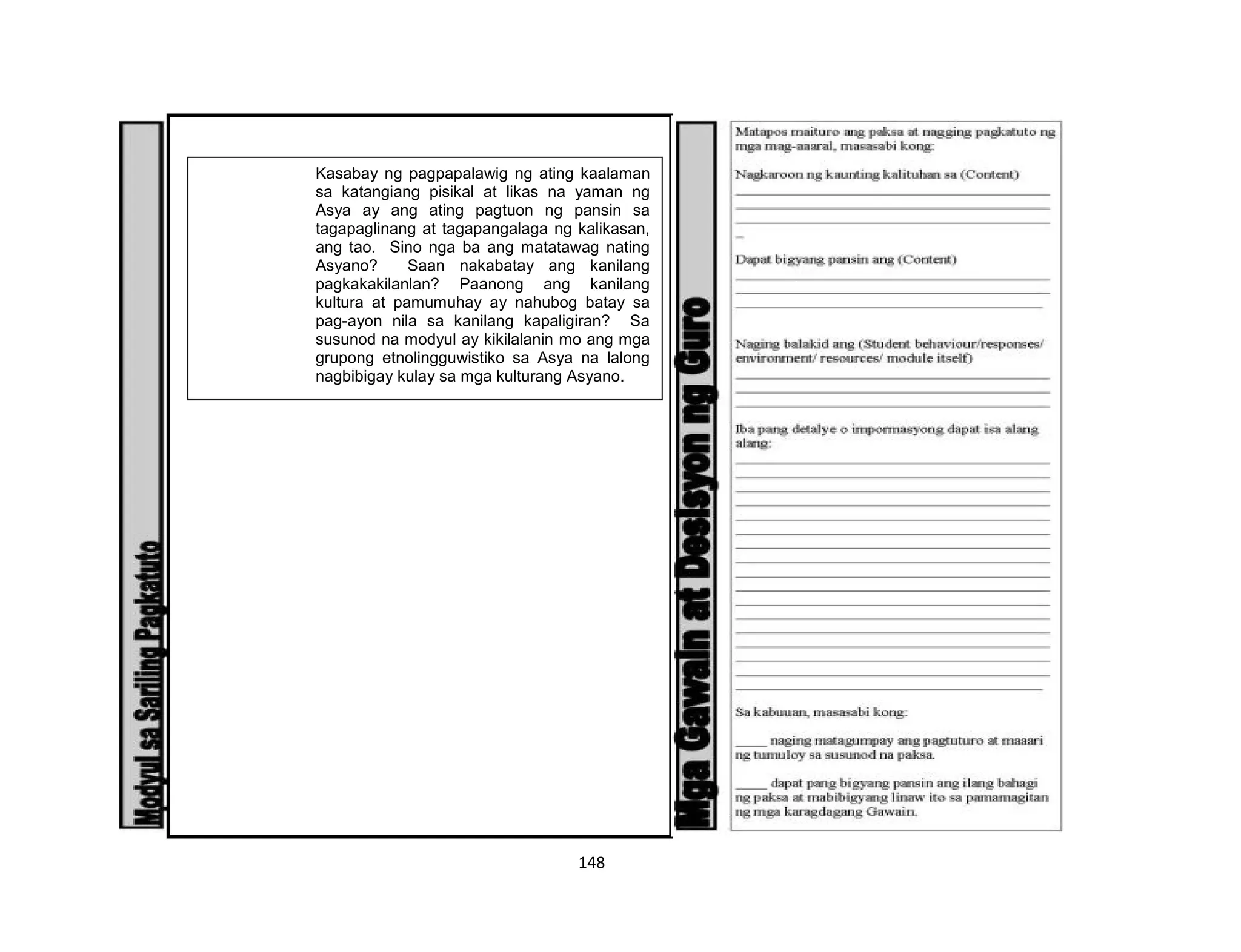 148
Kasabay ng pagpapalawig ng ating kaalaman
sa katangiang pisikal at likas na yaman ng
Asya ay ang ating pagtuon ng pansin sa
tagapaglinang at tagapangalaga ng kalikasan,
ang tao. Sino nga ba ang matatawag nating
Asyano? Saan nakabatay ang kanilang
pagkakakilanlan? Paanong ang kanilang
kultura at pamumuhay ay nahubog batay sa
pag-ayon nila sa kanilang kapaligiran? Sa
susunod na modyul ay kikilalanin mo ang mga
grupong etnolingguwistiko sa Asya na lalong
nagbibigay kulay sa mga kulturang Asyano.
 
