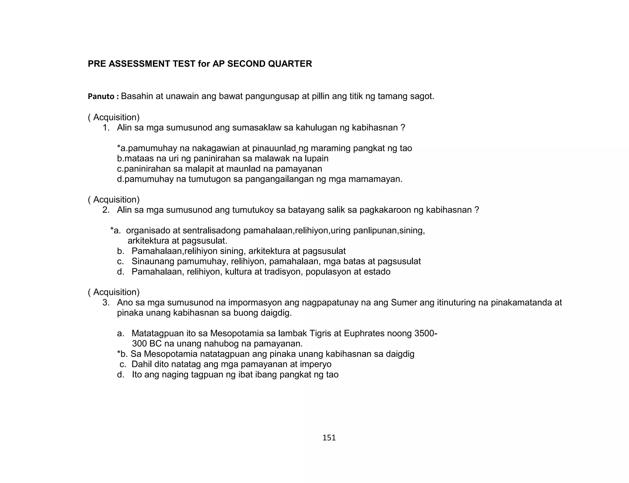 151
PRE ASSESSMENT TEST for AP SECOND QUARTER
Panuto : Basahin at unawain ang bawat pangungusap at pillin ang titik ng tamang sagot.
( Acquisition)
1. Alin sa mga sumusunod ang sumasaklaw sa kahulugan ng kabihasnan ?
*a.pamumuhay na nakagawian at pinauunlad ng maraming pangkat ng tao
b.mataas na uri ng paninirahan sa malawak na lupain
c.paninirahan sa malapit at maunlad na pamayanan
d.pamumuhay na tumutugon sa pangangailangan ng mga mamamayan.
( Acquisition)
2. Alin sa mga sumusunod ang tumutukoy sa batayang salik sa pagkakaroon ng kabihasnan ?
*a. organisado at sentralisadong pamahalaan,relihiyon,uring panlipunan,sining,
arkitektura at pagsusulat.
b. Pamahalaan,relihiyon sining, arkitektura at pagsusulat
c. Sinaunang pamumuhay, relihiyon, pamahalaan, mga batas at pagsusulat
d. Pamahalaan, relihiyon, kultura at tradisyon, populasyon at estado
( Acquisition)
3. Ano sa mga sumusunod na impormasyon ang nagpapatunay na ang Sumer ang itinuturing na pinakamatanda at
pinaka unang kabihasnan sa buong daigdig.
a. Matatagpuan ito sa Mesopotamia sa lambak Tigris at Euphrates noong 3500-
300 BC na unang nahubog na pamayanan.
*b. Sa Mesopotamia natatagpuan ang pinaka unang kabihasnan sa daigdig
c. Dahil dito natatag ang mga pamayanan at imperyo
d. Ito ang naging tagpuan ng ibat ibang pangkat ng tao
 