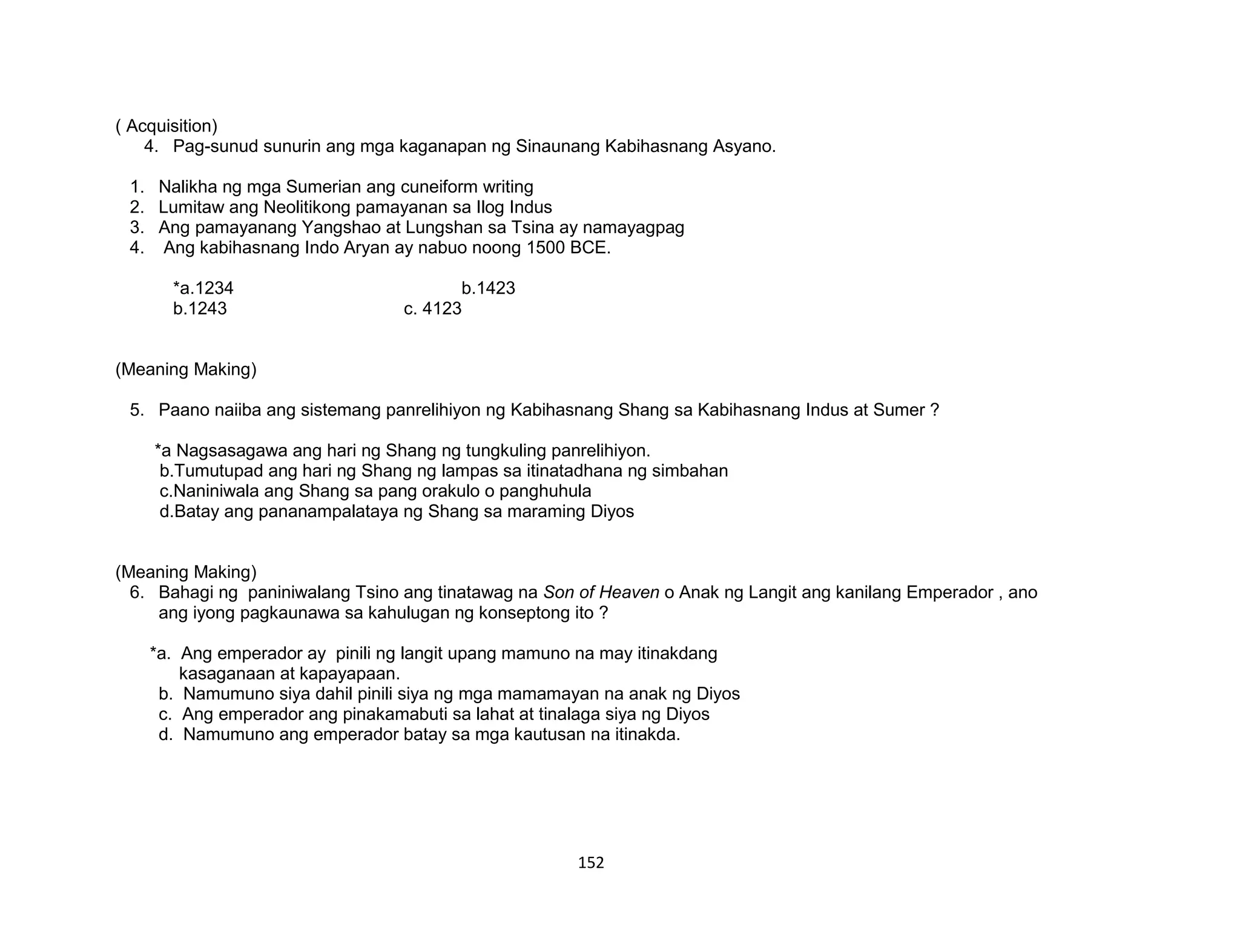 152
( Acquisition)
4. Pag-sunud sunurin ang mga kaganapan ng Sinaunang Kabihasnang Asyano.
1. Nalikha ng mga Sumerian ang cuneiform writing
2. Lumitaw ang Neolitikong pamayanan sa Ilog Indus
3. Ang pamayanang Yangshao at Lungshan sa Tsina ay namayagpag
4. Ang kabihasnang Indo Aryan ay nabuo noong 1500 BCE.
*a.1234 b.1423
b.1243 c. 4123
(Meaning Making)
5. Paano naiiba ang sistemang panrelihiyon ng Kabihasnang Shang sa Kabihasnang Indus at Sumer ?
*a Nagsasagawa ang hari ng Shang ng tungkuling panrelihiyon.
b.Tumutupad ang hari ng Shang ng lampas sa itinatadhana ng simbahan
c.Naniniwala ang Shang sa pang orakulo o panghuhula
d.Batay ang pananampalataya ng Shang sa maraming Diyos
(Meaning Making)
6. Bahagi ng paniniwalang Tsino ang tinatawag na Son of Heaven o Anak ng Langit ang kanilang Emperador , ano
ang iyong pagkaunawa sa kahulugan ng konseptong ito ?
*a. Ang emperador ay pinili ng langit upang mamuno na may itinakdang
kasaganaan at kapayapaan.
b. Namumuno siya dahil pinili siya ng mga mamamayan na anak ng Diyos
c. Ang emperador ang pinakamabuti sa lahat at tinalaga siya ng Diyos
d. Namumuno ang emperador batay sa mga kautusan na itinakda.
 