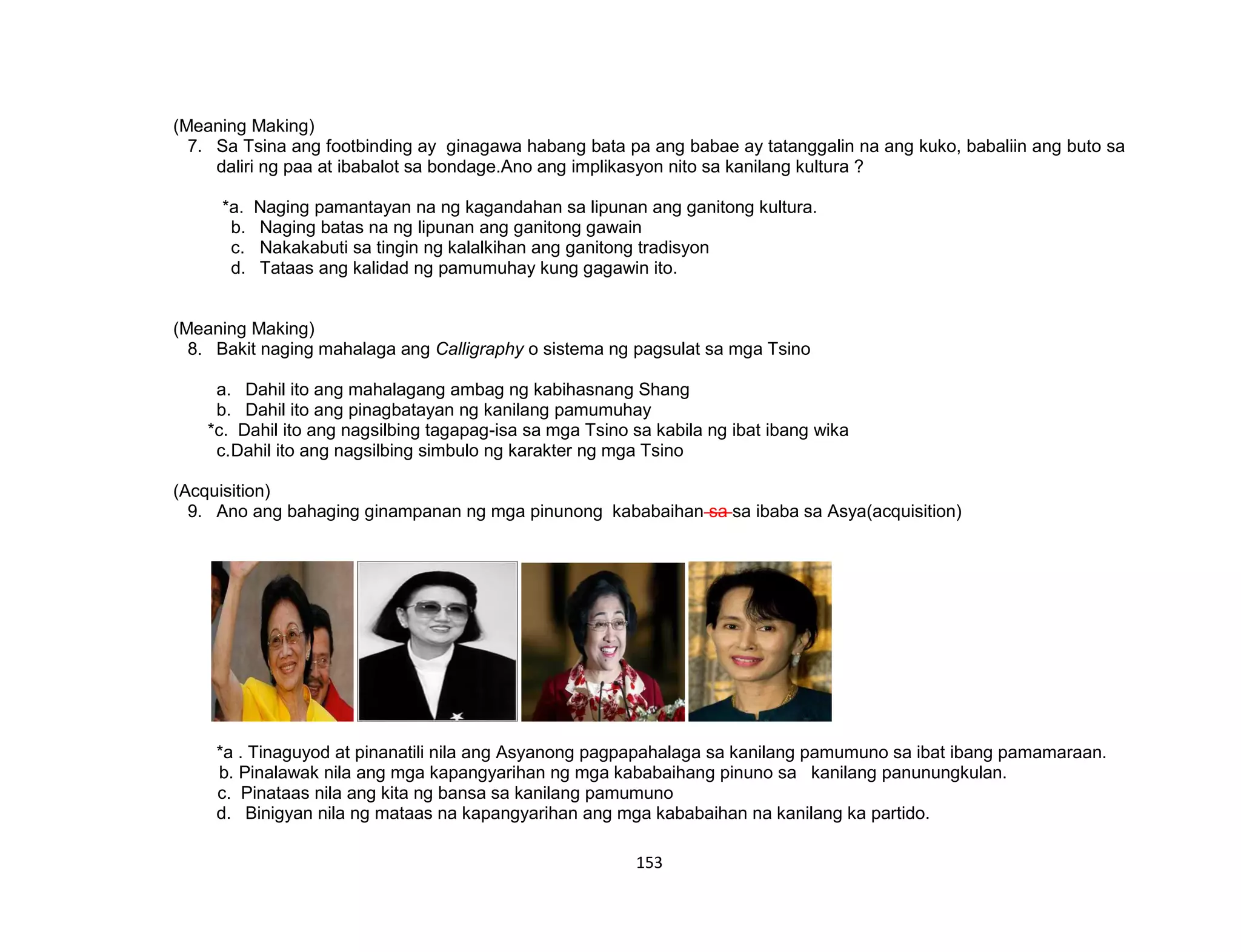 153
(Meaning Making)
7. Sa Tsina ang footbinding ay ginagawa habang bata pa ang babae ay tatanggalin na ang kuko, babaliin ang buto sa
daliri ng paa at ibabalot sa bondage.Ano ang implikasyon nito sa kanilang kultura ?
*a. Naging pamantayan na ng kagandahan sa lipunan ang ganitong kultura.
b. Naging batas na ng lipunan ang ganitong gawain
c. Nakakabuti sa tingin ng kalalkihan ang ganitong tradisyon
d. Tataas ang kalidad ng pamumuhay kung gagawin ito.
(Meaning Making)
8. Bakit naging mahalaga ang Calligraphy o sistema ng pagsulat sa mga Tsino
a. Dahil ito ang mahalagang ambag ng kabihasnang Shang
b. Dahil ito ang pinagbatayan ng kanilang pamumuhay
*c. Dahil ito ang nagsilbing tagapag-isa sa mga Tsino sa kabila ng ibat ibang wika
c.Dahil ito ang nagsilbing simbulo ng karakter ng mga Tsino
(Acquisition)
9. Ano ang bahaging ginampanan ng mga pinunong kababaihan sa sa ibaba sa Asya(acquisition)
*a . Tinaguyod at pinanatili nila ang Asyanong pagpapahalaga sa kanilang pamumuno sa ibat ibang pamamaraan.
b. Pinalawak nila ang mga kapangyarihan ng mga kababaihang pinuno sa kanilang panunungkulan.
c. Pinataas nila ang kita ng bansa sa kanilang pamumuno
d. Binigyan nila ng mataas na kapangyarihan ang mga kababaihan na kanilang ka partido.
 