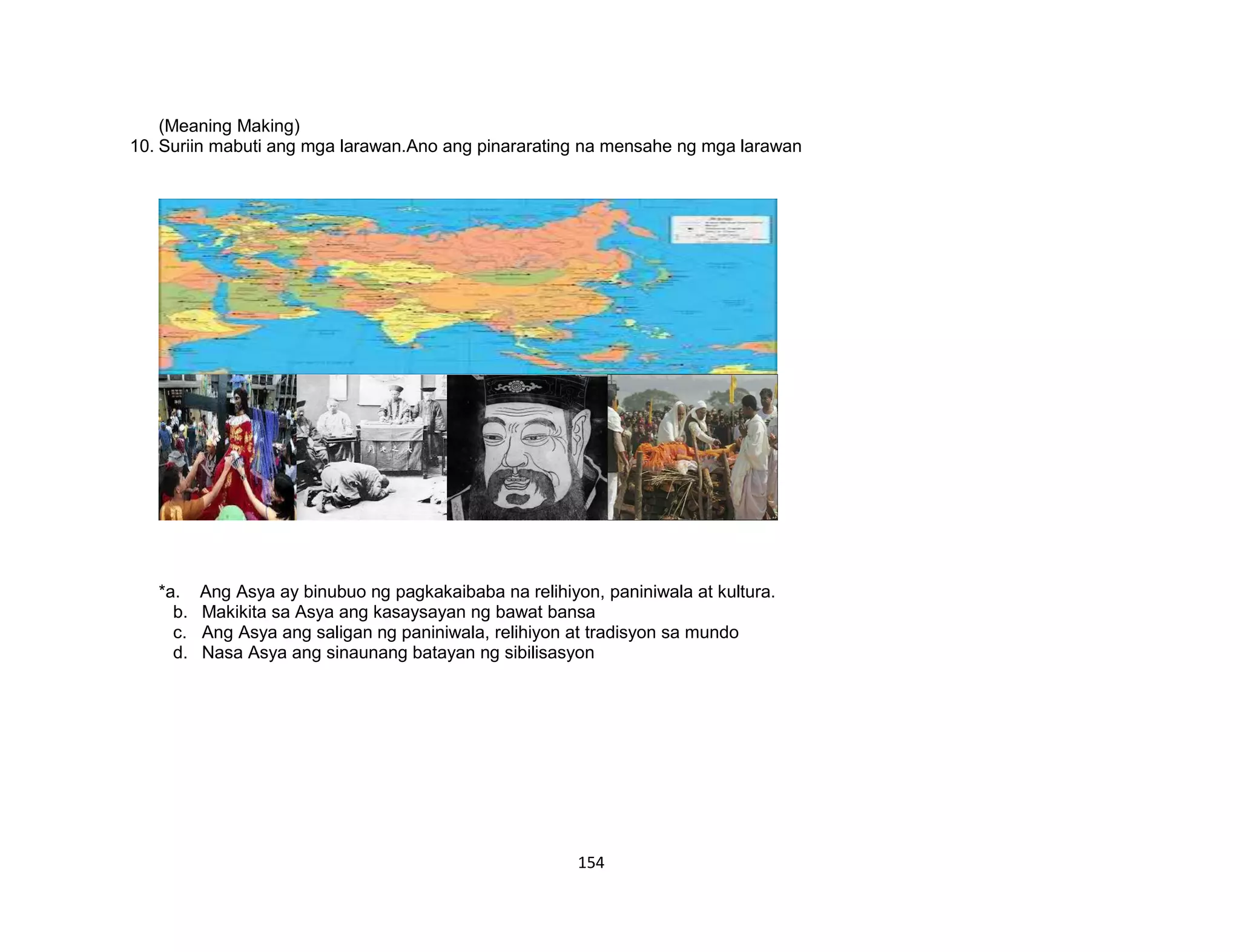 154
(Meaning Making)
10. Suriin mabuti ang mga larawan.Ano ang pinararating na mensahe ng mga larawan
*a. Ang Asya ay binubuo ng pagkakaibaba na relihiyon, paniniwala at kultura.
b. Makikita sa Asya ang kasaysayan ng bawat bansa
c. Ang Asya ang saligan ng paniniwala, relihiyon at tradisyon sa mundo
d. Nasa Asya ang sinaunang batayan ng sibilisasyon
 