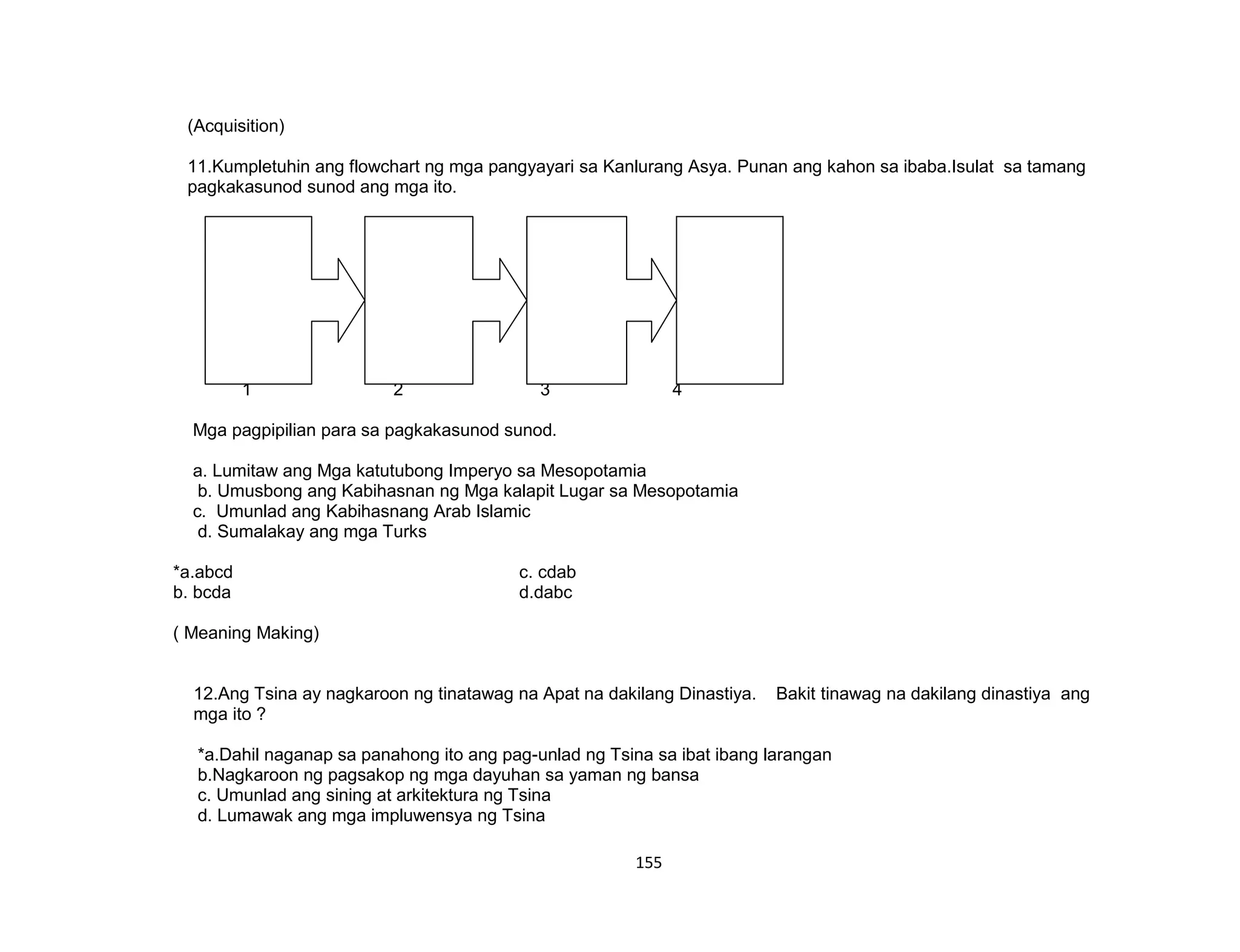 155
(Acquisition)
11.Kumpletuhin ang flowchart ng mga pangyayari sa Kanlurang Asya. Punan ang kahon sa ibaba.Isulat sa tamang
pagkakasunod sunod ang mga ito.
LA
1 2 3 4
Mga pagpipilian para sa pagkakasunod sunod.
a. Lumitaw ang Mga katutubong Imperyo sa Mesopotamia
b. Umusbong ang Kabihasnan ng Mga kalapit Lugar sa Mesopotamia
c. Umunlad ang Kabihasnang Arab Islamic
d. Sumalakay ang mga Turks
*a.abcd c. cdab
b. bcda d.dabc
( Meaning Making)
12.Ang Tsina ay nagkaroon ng tinatawag na Apat na dakilang Dinastiya. Bakit tinawag na dakilang dinastiya ang
mga ito ?
*a.Dahil naganap sa panahong ito ang pag-unlad ng Tsina sa ibat ibang larangan
b.Nagkaroon ng pagsakop ng mga dayuhan sa yaman ng bansa
c. Umunlad ang sining at arkitektura ng Tsina
d. Lumawak ang mga impluwensya ng Tsina
 