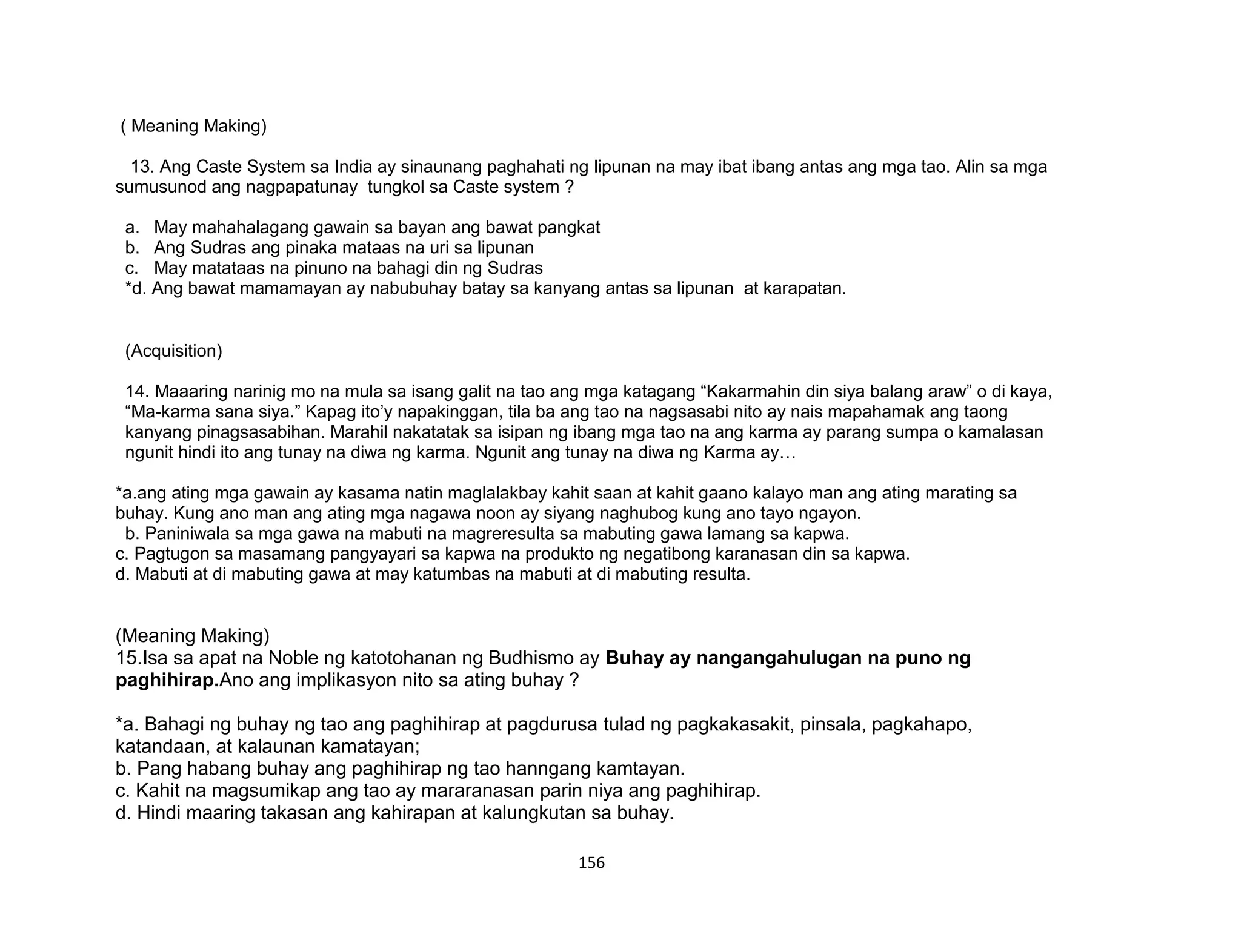 156
( Meaning Making)
13. Ang Caste System sa India ay sinaunang paghahati ng lipunan na may ibat ibang antas ang mga tao. Alin sa mga
sumusunod ang nagpapatunay tungkol sa Caste system ?
a. May mahahalagang gawain sa bayan ang bawat pangkat
b. Ang Sudras ang pinaka mataas na uri sa lipunan
c. May matataas na pinuno na bahagi din ng Sudras
*d. Ang bawat mamamayan ay nabubuhay batay sa kanyang antas sa lipunan at karapatan.
(Acquisition)
14. Maaaring narinig mo na mula sa isang galit na tao ang mga katagang “Kakarmahin din siya balang araw” o di kaya,
“Ma-karma sana siya.” Kapag ito’y napakinggan, tila ba ang tao na nagsasabi nito ay nais mapahamak ang taong
kanyang pinagsasabihan. Marahil nakatatak sa isipan ng ibang mga tao na ang karma ay parang sumpa o kamalasan
ngunit hindi ito ang tunay na diwa ng karma. Ngunit ang tunay na diwa ng Karma ay…
*a.ang ating mga gawain ay kasama natin maglalakbay kahit saan at kahit gaano kalayo man ang ating marating sa
buhay. Kung ano man ang ating mga nagawa noon ay siyang naghubog kung ano tayo ngayon.
b. Paniniwala sa mga gawa na mabuti na magreresulta sa mabuting gawa lamang sa kapwa.
c. Pagtugon sa masamang pangyayari sa kapwa na produkto ng negatibong karanasan din sa kapwa.
d. Mabuti at di mabuting gawa at may katumbas na mabuti at di mabuting resulta.
(Meaning Making)
15.Isa sa apat na Noble ng katotohanan ng Budhismo ay Buhay ay nangangahulugan na puno ng
paghihirap.Ano ang implikasyon nito sa ating buhay ?
*a. Bahagi ng buhay ng tao ang paghihirap at pagdurusa tulad ng pagkakasakit, pinsala, pagkahapo,
katandaan, at kalaunan kamatayan;
b. Pang habang buhay ang paghihirap ng tao hanngang kamtayan.
c. Kahit na magsumikap ang tao ay mararanasan parin niya ang paghihirap.
d. Hindi maaring takasan ang kahirapan at kalungkutan sa buhay.
 