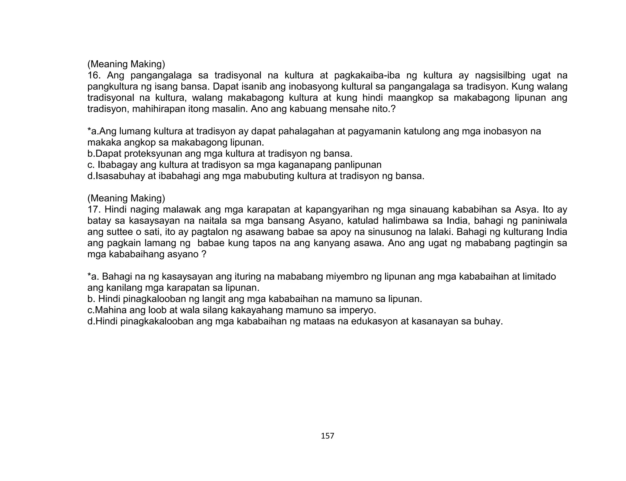 157
(Meaning Making)
16. Ang pangangalaga sa tradisyonal na kultura at pagkakaiba-iba ng kultura ay nagsisilbing ugat na
pangkultura ng isang bansa. Dapat isanib ang inobasyong kultural sa pangangalaga sa tradisyon. Kung walang
tradisyonal na kultura, walang makabagong kultura at kung hindi maangkop sa makabagong lipunan ang
tradisyon, mahihirapan itong masalin. Ano ang kabuang mensahe nito.?
*a.Ang lumang kultura at tradisyon ay dapat pahalagahan at pagyamanin katulong ang mga inobasyon na
makaka angkop sa makabagong lipunan.
b.Dapat proteksyunan ang mga kultura at tradisyon ng bansa.
c. Ibabagay ang kultura at tradisyon sa mga kaganapang panlipunan
d.Isasabuhay at ibabahagi ang mga mabubuting kultura at tradisyon ng bansa.
(Meaning Making)
17. Hindi naging malawak ang mga karapatan at kapangyarihan ng mga sinauang kababihan sa Asya. Ito ay
batay sa kasaysayan na naitala sa mga bansang Asyano, katulad halimbawa sa India, bahagi ng paniniwala
ang suttee o sati, ito ay pagtalon ng asawang babae sa apoy na sinusunog na lalaki. Bahagi ng kulturang India
ang pagkain lamang ng babae kung tapos na ang kanyang asawa. Ano ang ugat ng mababang pagtingin sa
mga kababaihang asyano ?
*a. Bahagi na ng kasaysayan ang ituring na mababang miyembro ng lipunan ang mga kababaihan at limitado
ang kanilang mga karapatan sa lipunan.
b. Hindi pinagkalooban ng langit ang mga kababaihan na mamuno sa lipunan.
c.Mahina ang loob at wala silang kakayahang mamuno sa imperyo.
d.Hindi pinagkakalooban ang mga kababaihan ng mataas na edukasyon at kasanayan sa buhay.
 