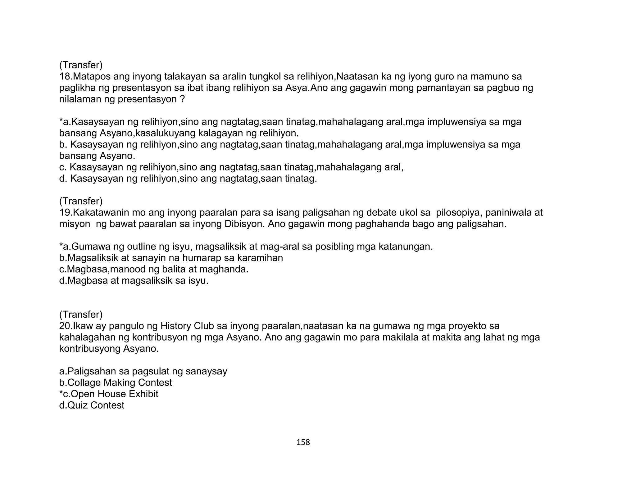 158
(Transfer)
18.Matapos ang inyong talakayan sa aralin tungkol sa relihiyon,Naatasan ka ng iyong guro na mamuno sa
paglikha ng presentasyon sa ibat ibang relihiyon sa Asya.Ano ang gagawin mong pamantayan sa pagbuo ng
nilalaman ng presentasyon ?
*a.Kasaysayan ng relihiyon,sino ang nagtatag,saan tinatag,mahahalagang aral,mga impluwensiya sa mga
bansang Asyano,kasalukuyang kalagayan ng relihiyon.
b. Kasaysayan ng relihiyon,sino ang nagtatag,saan tinatag,mahahalagang aral,mga impluwensiya sa mga
bansang Asyano.
c. Kasaysayan ng relihiyon,sino ang nagtatag,saan tinatag,mahahalagang aral,
d. Kasaysayan ng relihiyon,sino ang nagtatag,saan tinatag.
(Transfer)
19.Kakatawanin mo ang inyong paaralan para sa isang paligsahan ng debate ukol sa pilosopiya, paniniwala at
misyon ng bawat paaralan sa inyong Dibisyon. Ano gagawin mong paghahanda bago ang paligsahan.
*a.Gumawa ng outline ng isyu, magsaliksik at mag-aral sa posibling mga katanungan.
b.Magsaliksik at sanayin na humarap sa karamihan
c.Magbasa,manood ng balita at maghanda.
d.Magbasa at magsaliksik sa isyu.
(Transfer)
20.Ikaw ay pangulo ng History Club sa inyong paaralan,naatasan ka na gumawa ng mga proyekto sa
kahalagahan ng kontribusyon ng mga Asyano. Ano ang gagawin mo para makilala at makita ang lahat ng mga
kontribusyong Asyano.
a.Paligsahan sa pagsulat ng sanaysay
b.Collage Making Contest
*c.Open House Exhibit
d.Quiz Contest
 