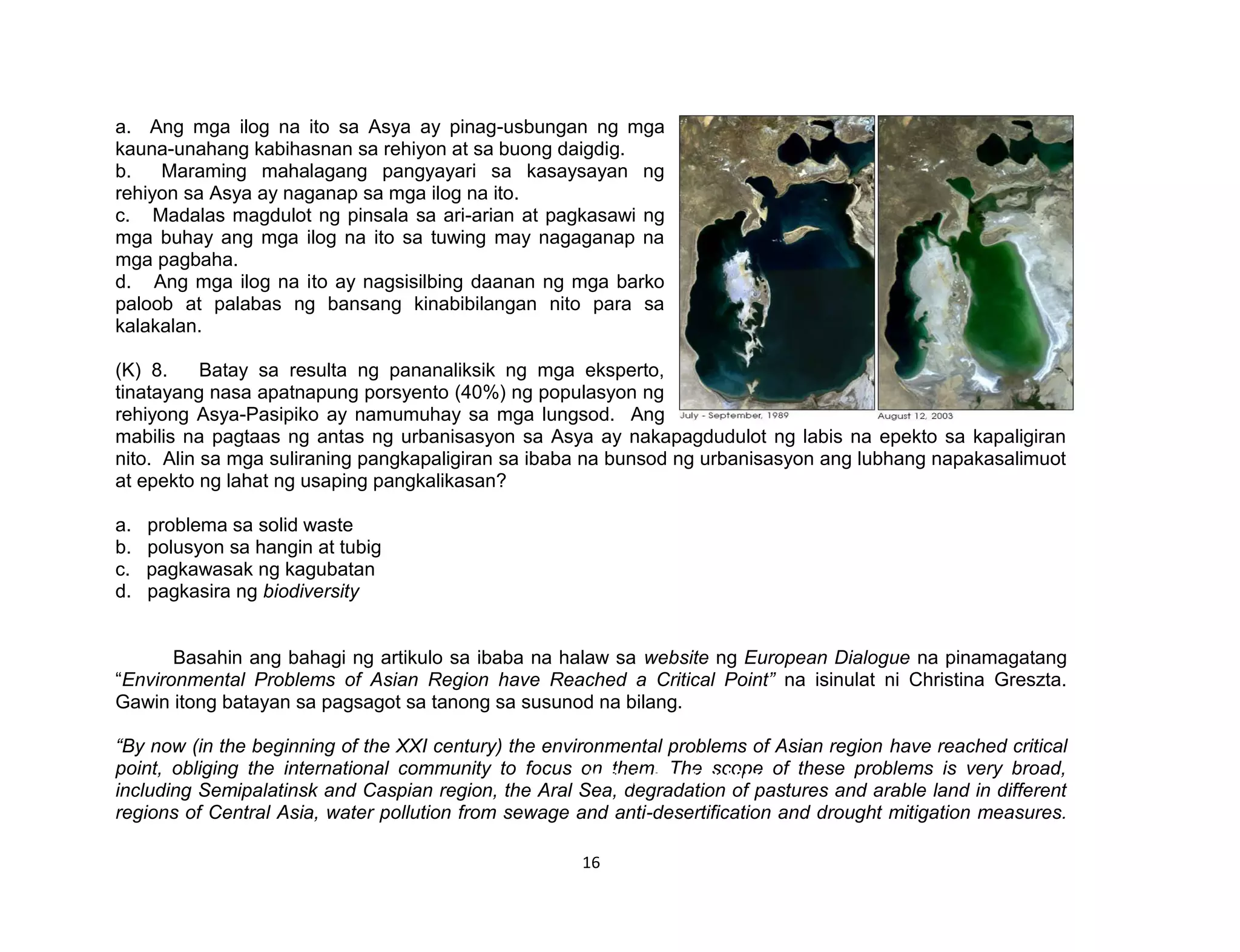 16
a. Ang mga ilog na ito sa Asya ay pinag-usbungan ng mga
kauna-unahang kabihasnan sa rehiyon at sa buong daigdig.
b. Maraming mahalagang pangyayari sa kasaysayan ng
rehiyon sa Asya ay naganap sa mga ilog na ito.
c. Madalas magdulot ng pinsala sa ari-arian at pagkasawi ng
mga buhay ang mga ilog na ito sa tuwing may nagaganap na
mga pagbaha.
d. Ang mga ilog na ito ay nagsisilbing daanan ng mga barko
paloob at palabas ng bansang kinabibilangan nito para sa
kalakalan.
(K) 8. Batay sa resulta ng pananaliksik ng mga eksperto,
tinatayang nasa apatnapung porsyento (40%) ng populasyon ng
rehiyong Asya-Pasipiko ay namumuhay sa mga lungsod. Ang
mabilis na pagtaas ng antas ng urbanisasyon sa Asya ay nakapagdudulot ng labis na epekto sa kapaligiran
nito. Alin sa mga suliraning pangkapaligiran sa ibaba na bunsod ng urbanisasyon ang lubhang napakasalimuot
at epekto ng lahat ng usaping pangkalikasan?
a. problema sa solid waste
b. polusyon sa hangin at tubig
c. pagkawasak ng kagubatan
d. pagkasira ng biodiversity
Basahin ang bahagi ng artikulo sa ibaba na halaw sa website ng European Dialogue na pinamagatang
“Environmental Problems of Asian Region have Reached a Critical Point” na isinulat ni Christina Greszta.
Gawin itong batayan sa pagsagot sa tanong sa susunod na bilang.
“By now (in the beginning of the XXI century) the environmental problems of Asian region have reached critical
point, obliging the international community to focus on them. The scope of these problems is very broad,
including Semipalatinsk and Caspian region, the Aral Sea, degradation of pastures and arable land in different
regions of Central Asia, water pollution from sewage and anti-desertification and drought mitigation measures.
Aerial photo of Aral Sea
 