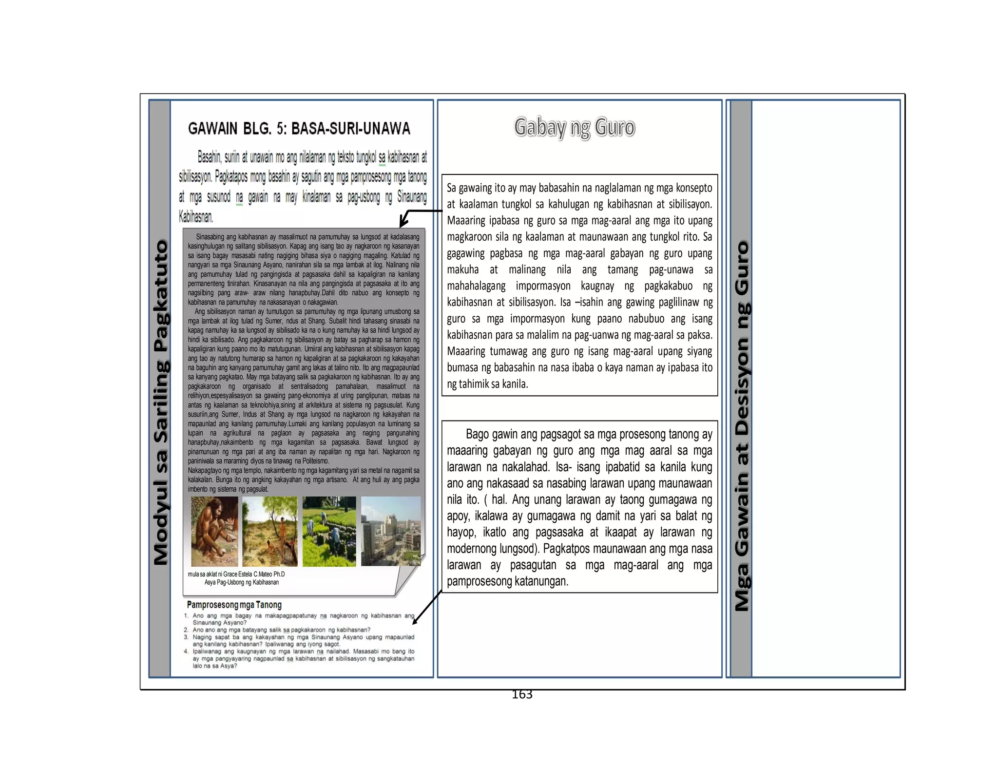 163
ModyulsaSarilingPagkatuto
MgaGawainatDesisyonngGuro
Sinasabing ang kabihasnan ay masalimuot na pamumuhay sa lungsod at kadalasang
kasinghulugan ng salitang sibilisasyon. Kapag ang isang tao ay nagkaroon ng kasanayan
sa isang bagay masasabi nating nagiging bihasa siya o nagiging magaling. Katulad ng
nangyari sa mga Sinaunang Asyano, nanirahan sila sa mga lambak at ilog. Nalinang nila
ang pamumuhay tulad ng pangingisda at pagsasaka dahil sa kapaligiran na kanilang
permanenteng tinirahan. Kinasanayan na nila ang pangingisda at pagsasaka at ito ang
nagsilbing pang araw- araw nilang hanapbuhay.Dahil dito nabuo ang konsepto ng
kabihasnan na pamumuhay na nakasanayan o nakagawian.
Ang sibilisasyon naman ay tumutugon sa pamumuhay ng mga lipunang umusbong sa
mga lambak at ilog tulad ng Sumer, ndus at Shang. Subalit hindi tahasang sinasabi na
kapag namuhay ka sa lungsod ay sibilisado ka na o kung namuhay ka sa hindi lungsod ay
hindi ka sibilisado. Ang pagkakaroon ng sibilisasyon ay batay sa pagharap sa hamon ng
kapaligiran kung paano mo ito matutugunan. Umiiral ang kabihasnan at sibilisasyon kapag
ang tao ay natutong humarap sa hamon ng kapaligiran at sa pagkakaroon ng kakayahan
na baguhin ang kanyang pamumuhay gamit ang lakas at talino nito. Ito ang magpapaunlad
sa kanyang pagkatao. May mga batayang salik sa pagkakaroon ng kabihasnan. Ito ay ang
pagkakaroon ng organisado at sentralisadong pamahalaan, masalimuot na
relihiyon,espesyalisasyon sa gawaing pang-ekonomiya at uring panglipunan, mataas na
antas ng kaalaman sa teknolohiya,sining at arkitektura at sistema ng pagsusulat. Kung
susuriin,ang Sumer, Indus at Shang ay mga lungsod na nagkaroon ng kakayahan na
mapaunlad ang kanilang pamumuhay.Lumaki ang kanilang populasyon na luminang sa
lupain na agrikultural na paglaon ay pagsasaka ang naging pangunahing
hanapbuhay,nakaimbento ng mga kagamitan sa pagsasaka. Bawat lungsod ay
pinamunuan ng mga pari at ang iba naman ay napalitan ng mga hari. Nagkaroon ng
paniniwala sa maraming diyos na tinawag na Politeismo.
Nakapagtayo ng mga templo, nakaimbento ng mga kagamitang yari sa metal na nagamit sa
kalakalan. Bunga ito ng angking kakayahan ng mga artisano. At ang huli ay ang pagka
imbento ng sistema ng pagsulat.
Halaw
mulasa aklat ni GraceEstela C.Mateo Ph.D
Asya Pag-Usbong ng Kabihasnan
Sa gawaing ito ay may babasahin na naglalaman ng mga konsepto
at kaalaman tungkol sa kahulugan ng kabihasnan at sibilisayon.
Maaaring ipabasa ng guro sa mga mag-aaral ang mga ito upang
magkaroon sila ng kaalaman at maunawaan ang tungkol rito. Sa
gagawing pagbasa ng mga mag-aaral gabayan ng guro upang
makuha at malinang nila ang tamang pag-unawa sa
mahahalagang impormasyon kaugnay ng pagkakabuo ng
kabihasnan at sibilisasyon. Isa –isahin ang gawing paglilinaw ng
guro sa mga impormasyon kung paano nabubuo ang isang
kabihasnan para sa malalim na pag-uanwa ng mag-aaral sa paksa.
Maaaring tumawag ang guro ng isang mag-aaral upang siyang
bumasa ng babasahin na nasa ibaba o kaya naman ay ipabasa ito
ng tahimik sa kanila.
Bago gawin ang pagsagot sa mga prosesong tanong ay
maaaring gabayan ng guro ang mga mag aaral sa mga
larawan na nakalahad. Isa- isang ipabatid sa kanila kung
ano ang nakasaad sa nasabing larawan upang maunawaan
nila ito. ( hal. Ang unang larawan ay taong gumagawa ng
apoy, ikalawa ay gumagawa ng damit na yari sa balat ng
hayop, ikatlo ang pagsasaka at ikaapat ay larawan ng
modernong lungsod). Pagkatpos maunawaan ang mga nasa
larawan ay pasagutan sa mga mag-aaral ang mga
pamprosesong katanungan.
 