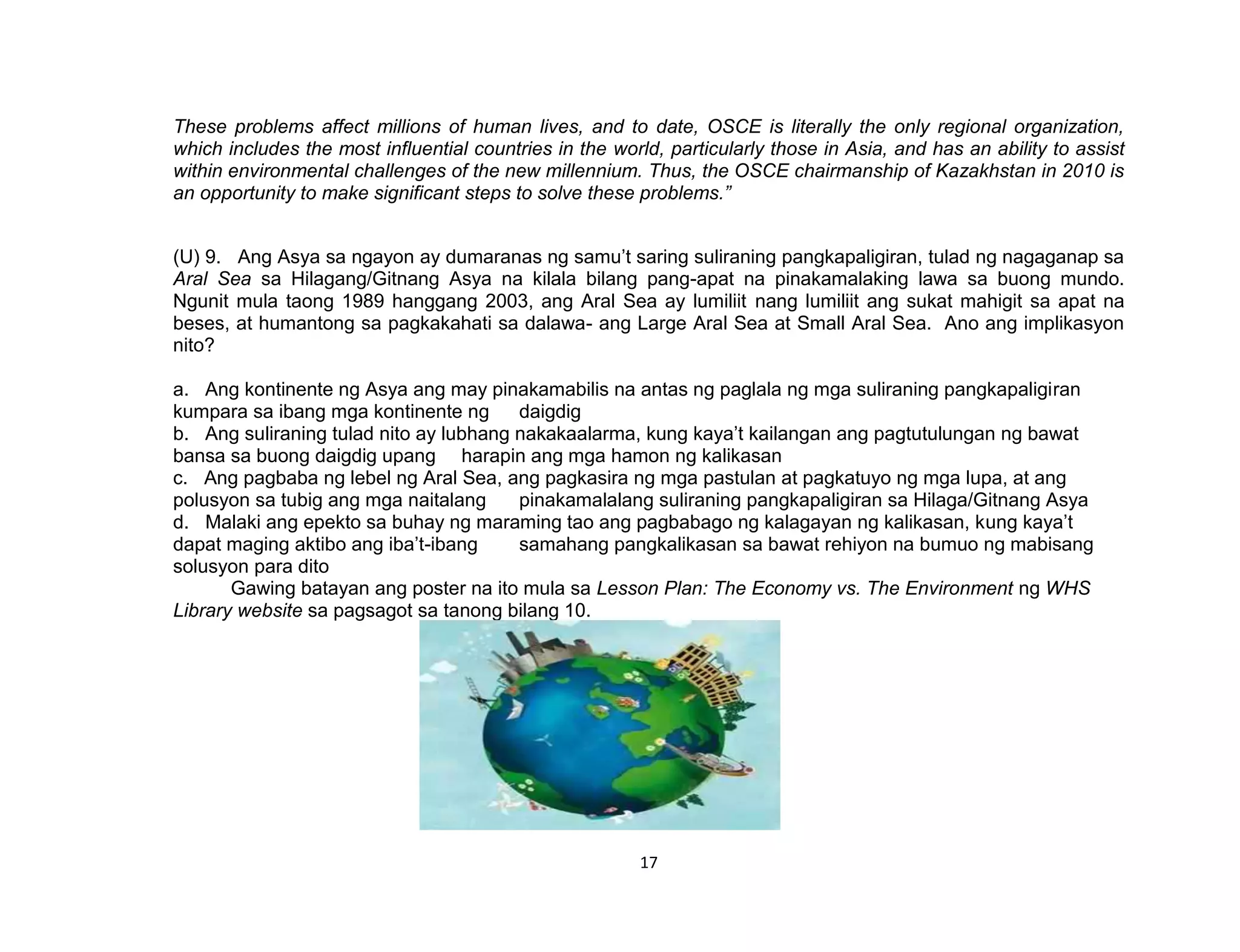 17
These problems affect millions of human lives, and to date, OSCE is literally the only regional organization,
which includes the most influential countries in the world, particularly those in Asia, and has an ability to assist
within environmental challenges of the new millennium. Thus, the OSCE chairmanship of Kazakhstan in 2010 is
an opportunity to make significant steps to solve these problems.”
(U) 9. Ang Asya sa ngayon ay dumaranas ng samu’t saring suliraning pangkapaligiran, tulad ng nagaganap sa
Aral Sea sa Hilagang/Gitnang Asya na kilala bilang pang-apat na pinakamalaking lawa sa buong mundo.
Ngunit mula taong 1989 hanggang 2003, ang Aral Sea ay lumiliit nang lumiliit ang sukat mahigit sa apat na
beses, at humantong sa pagkakahati sa dalawa- ang Large Aral Sea at Small Aral Sea. Ano ang implikasyon
nito?
a. Ang kontinente ng Asya ang may pinakamabilis na antas ng paglala ng mga suliraning pangkapaligiran
kumpara sa ibang mga kontinente ng daigdig
b. Ang suliraning tulad nito ay lubhang nakakaalarma, kung kaya’t kailangan ang pagtutulungan ng bawat
bansa sa buong daigdig upang harapin ang mga hamon ng kalikasan
c. Ang pagbaba ng lebel ng Aral Sea, ang pagkasira ng mga pastulan at pagkatuyo ng mga lupa, at ang
polusyon sa tubig ang mga naitalang pinakamalalang suliraning pangkapaligiran sa Hilaga/Gitnang Asya
d. Malaki ang epekto sa buhay ng maraming tao ang pagbabago ng kalagayan ng kalikasan, kung kaya’t
dapat maging aktibo ang iba’t-ibang samahang pangkalikasan sa bawat rehiyon na bumuo ng mabisang
solusyon para dito
Gawing batayan ang poster na ito mula sa Lesson Plan: The Economy vs. The Environment ng WHS
Library website sa pagsagot sa tanong bilang 10.
 