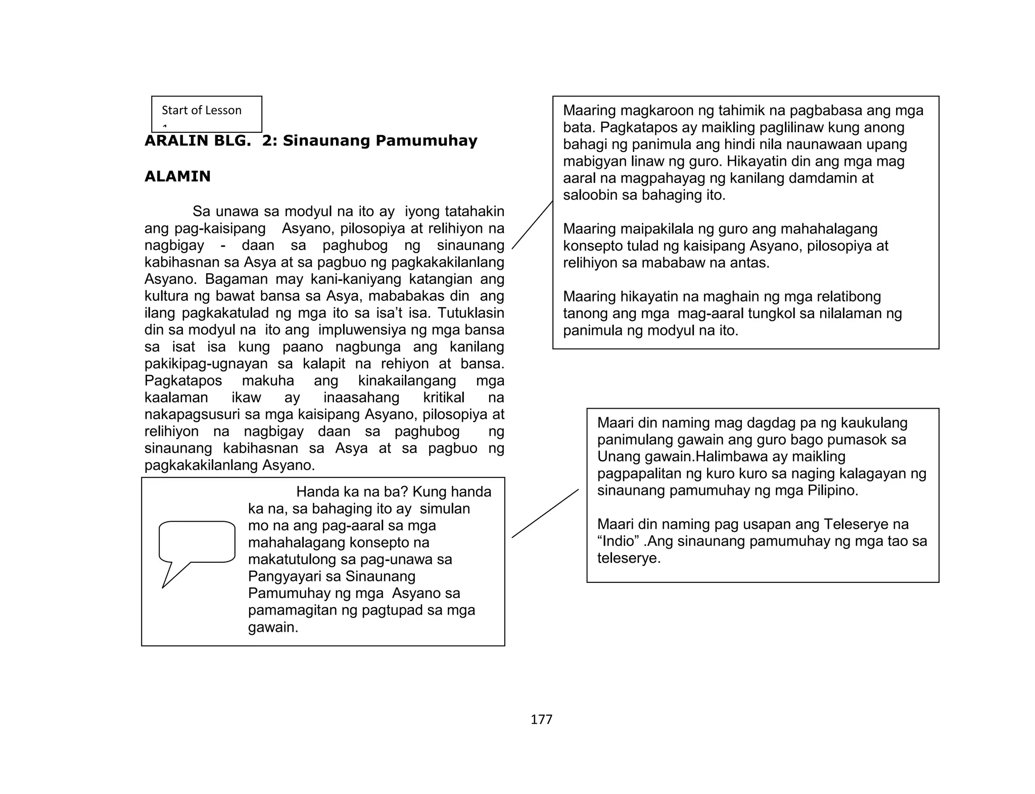 177
ARALIN BLG. 2: Sinaunang Pamumuhay
ALAMIN
Sa unawa sa modyul na ito ay iyong tatahakin
ang pag-kaisipang Asyano, pilosopiya at relihiyon na
nagbigay - daan sa paghubog ng sinaunang
kabihasnan sa Asya at sa pagbuo ng pagkakakilanlang
Asyano. Bagaman may kani-kaniyang katangian ang
kultura ng bawat bansa sa Asya, mababakas din ang
ilang pagkakatulad ng mga ito sa isa’t isa. Tutuklasin
din sa modyul na ito ang impluwensiya ng mga bansa
sa isat isa kung paano nagbunga ang kanilang
pakikipag-ugnayan sa kalapit na rehiyon at bansa.
Pagkatapos makuha ang kinakailangang mga
kaalaman ikaw ay inaasahang kritikal na
nakapagsusuri sa mga kaisipang Asyano, pilosopiya at
relihiyon na nagbigay daan sa paghubog ng
sinaunang kabihasnan sa Asya at sa pagbuo ng
pagkakakilanlang Asyano.
Start of Lesson
1
Handa ka na ba? Kung handa
ka na, sa bahaging ito ay simulan
mo na ang pag-aaral sa mga
mahahalagang konsepto na
makatutulong sa pag-unawa sa
Pangyayari sa Sinaunang
Pamumuhay ng mga Asyano sa
pamamagitan ng pagtupad sa mga
gawain.
Maaring magkaroon ng tahimik na pagbabasa ang mga
bata. Pagkatapos ay maikling paglilinaw kung anong
bahagi ng panimula ang hindi nila naunawaan upang
mabigyan linaw ng guro. Hikayatin din ang mga mag
aaral na magpahayag ng kanilang damdamin at
saloobin sa bahaging ito.
Maaring maipakilala ng guro ang mahahalagang
konsepto tulad ng kaisipang Asyano, pilosopiya at
relihiyon sa mababaw na antas.
Maaring hikayatin na maghain ng mga relatibong
tanong ang mga mag-aaral tungkol sa nilalaman ng
panimula ng modyul na ito.
Maari din naming mag dagdag pa ng kaukulang
panimulang gawain ang guro bago pumasok sa
Unang gawain.Halimbawa ay maikling
pagpapalitan ng kuro kuro sa naging kalagayan ng
sinaunang pamumuhay ng mga Pilipino.
Maari din naming pag usapan ang Teleserye na
“Indio” .Ang sinaunang pamumuhay ng mga tao sa
teleserye.
 