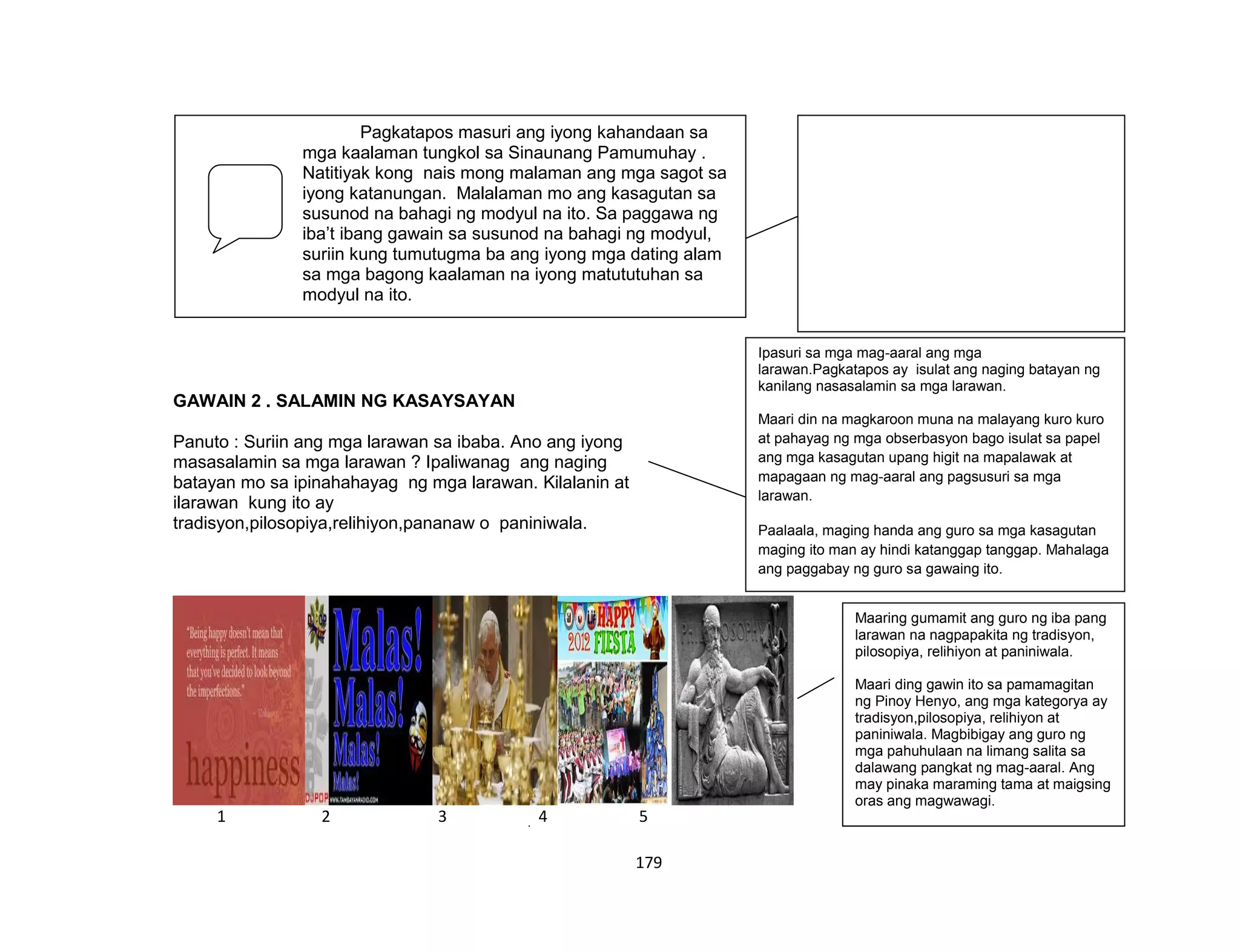 179
FIRM UP:
GAWAIN 2 . SALAMIN NG KASAYSAYAN
Panuto : Suriin ang mga larawan sa ibaba. Ano ang iyong
masasalamin sa mga larawan ? Ipaliwanag ang naging
batayan mo sa ipinahahayag ng mga larawan. Kilalanin at
ilarawan kung ito ay
tradisyon,pilosopiya,relihiyon,pananaw o paniniwala.
1 2 3 4 5
Pagkatapos masuri ang iyong kahandaan sa
mga kaalaman tungkol sa Sinaunang Pamumuhay .
Natitiyak kong nais mong malaman ang mga sagot sa
iyong katanungan. Malalaman mo ang kasagutan sa
susunod na bahagi ng modyul na ito. Sa paggawa ng
iba’t ibang gawain sa susunod na bahagi ng modyul,
suriin kung tumutugma ba ang iyong mga dating alam
sa mga bagong kaalaman na iyong matututuhan sa
modyul na ito.
Ipasuri sa mga mag-aaral ang mga
larawan.Pagkatapos ay isulat ang naging batayan ng
kanilang nasasalamin sa mga larawan.
Maari din na magkaroon muna na malayang kuro kuro
at pahayag ng mga obserbasyon bago isulat sa papel
ang mga kasagutan upang higit na mapalawak at
mapagaan ng mag-aaral ang pagsusuri sa mga
larawan.
Paalaala, maging handa ang guro sa mga kasagutan
maging ito man ay hindi katanggap tanggap. Mahalaga
ang paggabay ng guro sa gawaing ito.
Maaring gumamit ang guro ng iba pang
larawan na nagpapakita ng tradisyon,
pilosopiya, relihiyon at paniniwala.
Maari ding gawin ito sa pamamagitan
ng Pinoy Henyo, ang mga kategorya ay
tradisyon,pilosopiya, relihiyon at
paniniwala. Magbibigay ang guro ng
mga pahuhulaan na limang salita sa
dalawang pangkat ng mag-aaral. Ang
may pinaka maraming tama at maigsing
oras ang magwawagi.
 