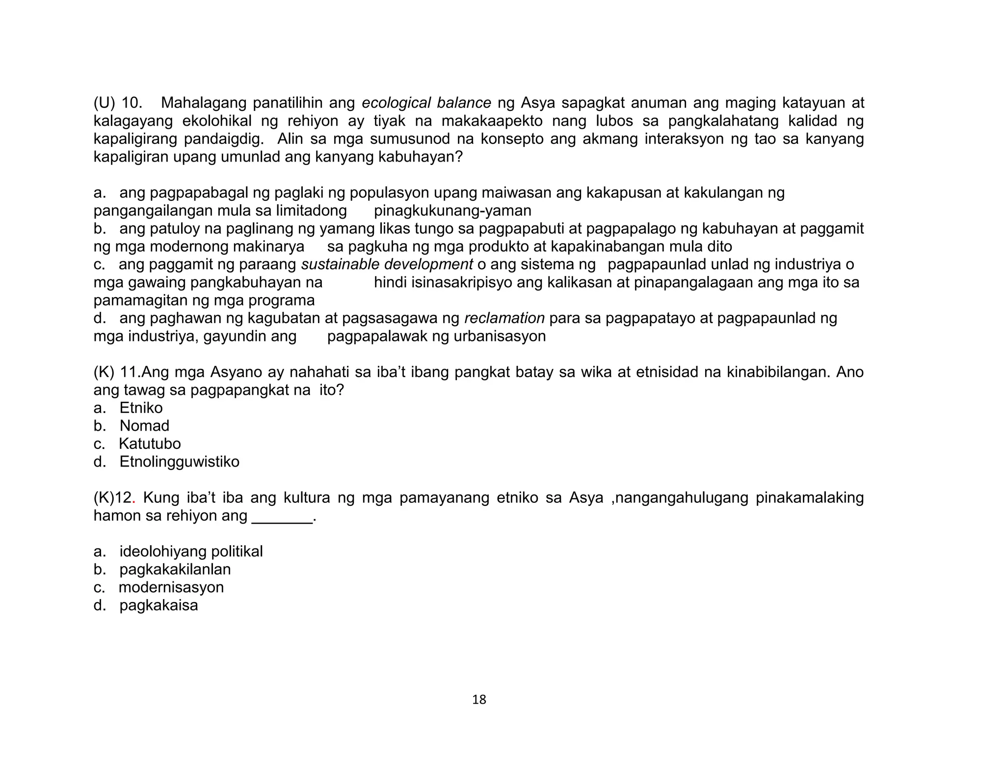 18
(U) 10. Mahalagang panatilihin ang ecological balance ng Asya sapagkat anuman ang maging katayuan at
kalagayang ekolohikal ng rehiyon ay tiyak na makakaapekto nang lubos sa pangkalahatang kalidad ng
kapaligirang pandaigdig. Alin sa mga sumusunod na konsepto ang akmang interaksyon ng tao sa kanyang
kapaligiran upang umunlad ang kanyang kabuhayan?
a. ang pagpapabagal ng paglaki ng populasyon upang maiwasan ang kakapusan at kakulangan ng
pangangailangan mula sa limitadong pinagkukunang-yaman
b. ang patuloy na paglinang ng yamang likas tungo sa pagpapabuti at pagpapalago ng kabuhayan at paggamit
ng mga modernong makinarya sa pagkuha ng mga produkto at kapakinabangan mula dito
c. ang paggamit ng paraang sustainable development o ang sistema ng pagpapaunlad unlad ng industriya o
mga gawaing pangkabuhayan na hindi isinasakripisyo ang kalikasan at pinapangalagaan ang mga ito sa
pamamagitan ng mga programa
d. ang paghawan ng kagubatan at pagsasagawa ng reclamation para sa pagpapatayo at pagpapaunlad ng
mga industriya, gayundin ang pagpapalawak ng urbanisasyon
(K) 11.Ang mga Asyano ay nahahati sa iba’t ibang pangkat batay sa wika at etnisidad na kinabibilangan. Ano
ang tawag sa pagpapangkat na ito?
a. Etniko
b. Nomad
c. Katutubo
d. Etnolingguwistiko
(K)12. Kung iba’t iba ang kultura ng mga pamayanang etniko sa Asya ,nangangahulugang pinakamalaking
hamon sa rehiyon ang _______.
a. ideolohiyang politikal
b. pagkakakilanlan
c. modernisasyon
d. pagkakaisa
 