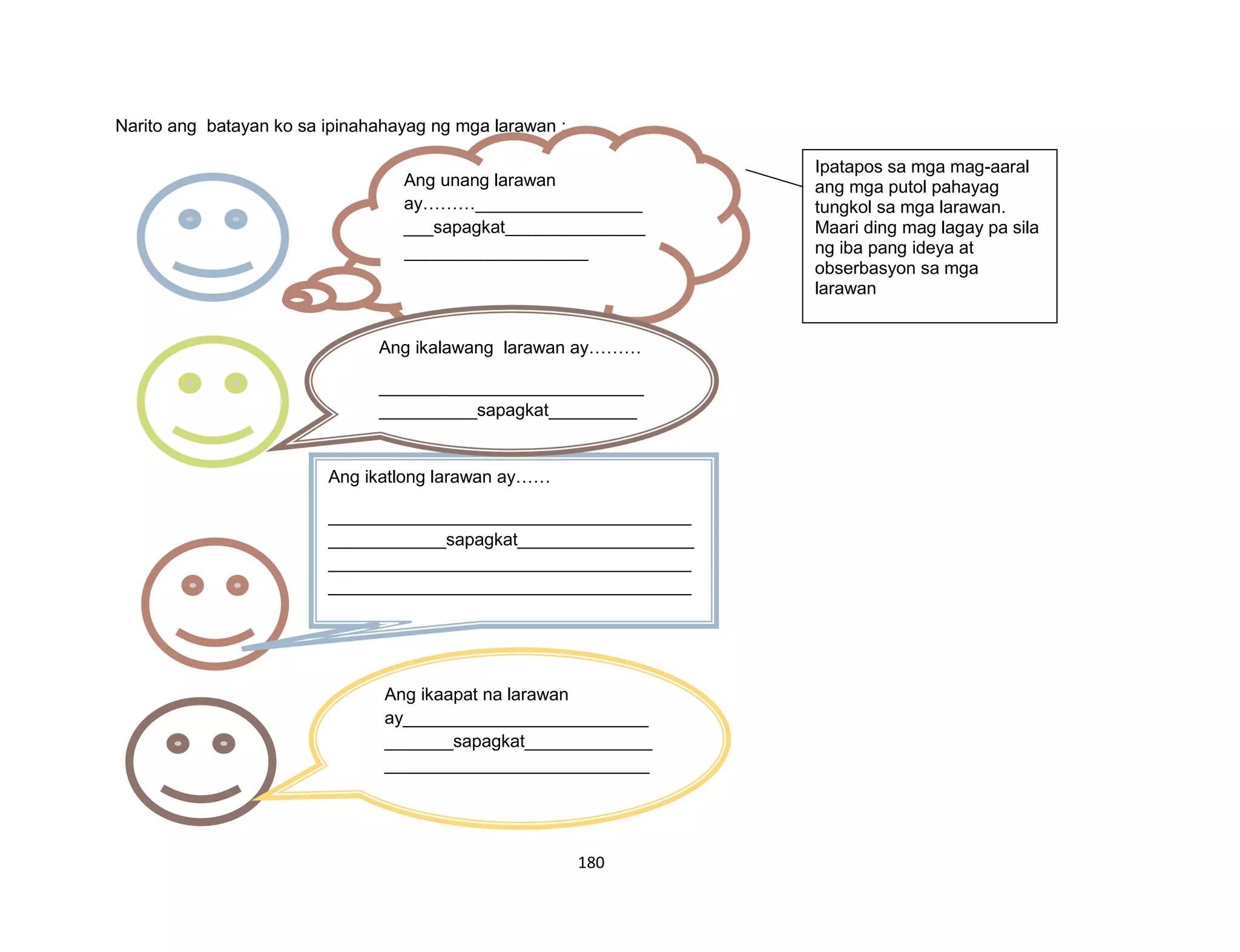 180
Narito ang batayan ko sa ipinahahayag ng mga larawan :
Ang unang larawan
ay………_________________
___sapagkat________________
_____________________
____________________________
____________________________
____________________________
__________________
____________________________
_________
Ang ikatlong larawan ay……
_____________________________________
____________sapagkat__________________
_____________________________________
_____________________________________
_____________________________________
_____________________________________
__________________________________________
_______
Ang ikalawang larawan ay………
___________________________
__________sapagkat_________
___________________________
___________________________
___________________________
______________
____________________________
Ang ikaapat na larawan
ay_________________________
_______sapagkat_____________
___________________________
___________________________
___________________________
Ipatapos sa mga mag-aaral
ang mga putol pahayag
tungkol sa mga larawan.
Maari ding mag lagay pa sila
ng iba pang ideya at
obserbasyon sa mga
larawan
 