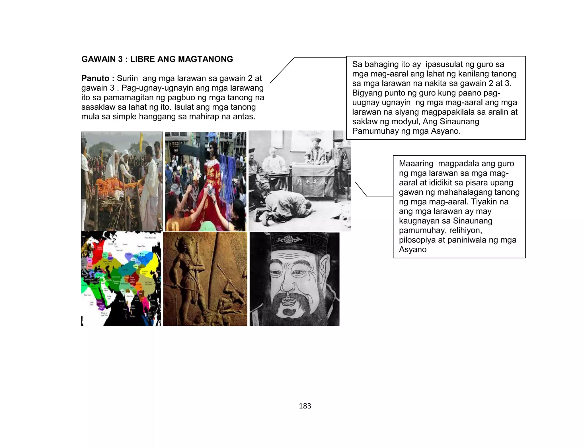 183
GAWAIN 3 : LIBRE ANG MAGTANONG
Panuto : Suriin ang mga larawan sa gawain 2 at
gawain 3 . Pag-ugnay-ugnayin ang mga larawang
ito sa pamamagitan ng pagbuo ng mga tanong na
sasaklaw sa lahat ng ito. Isulat ang mga tanong
mula sa simple hanggang sa mahirap na antas.
Sa bahaging ito ay ipasusulat ng guro sa
mga mag-aaral ang lahat ng kanilang tanong
sa mga larawan na nakita sa gawain 2 at 3.
Bigyang punto ng guro kung paano pag-
uugnay ugnayin ng mga mag-aaral ang mga
larawan na siyang magpapakilala sa aralin at
saklaw ng modyul, Ang Sinaunang
Pamumuhay ng mga Asyano.
Maaaring magpadala ang guro
ng mga larawan sa mga mag-
aaral at ididikit sa pisara upang
gawan ng mahahalagang tanong
ng mga mag-aaral. Tiyakin na
ang mga larawan ay may
kaugnayan sa Sinaunang
pamumuhay, relihiyon,
pilosopiya at paniniwala ng mga
Asyano
 