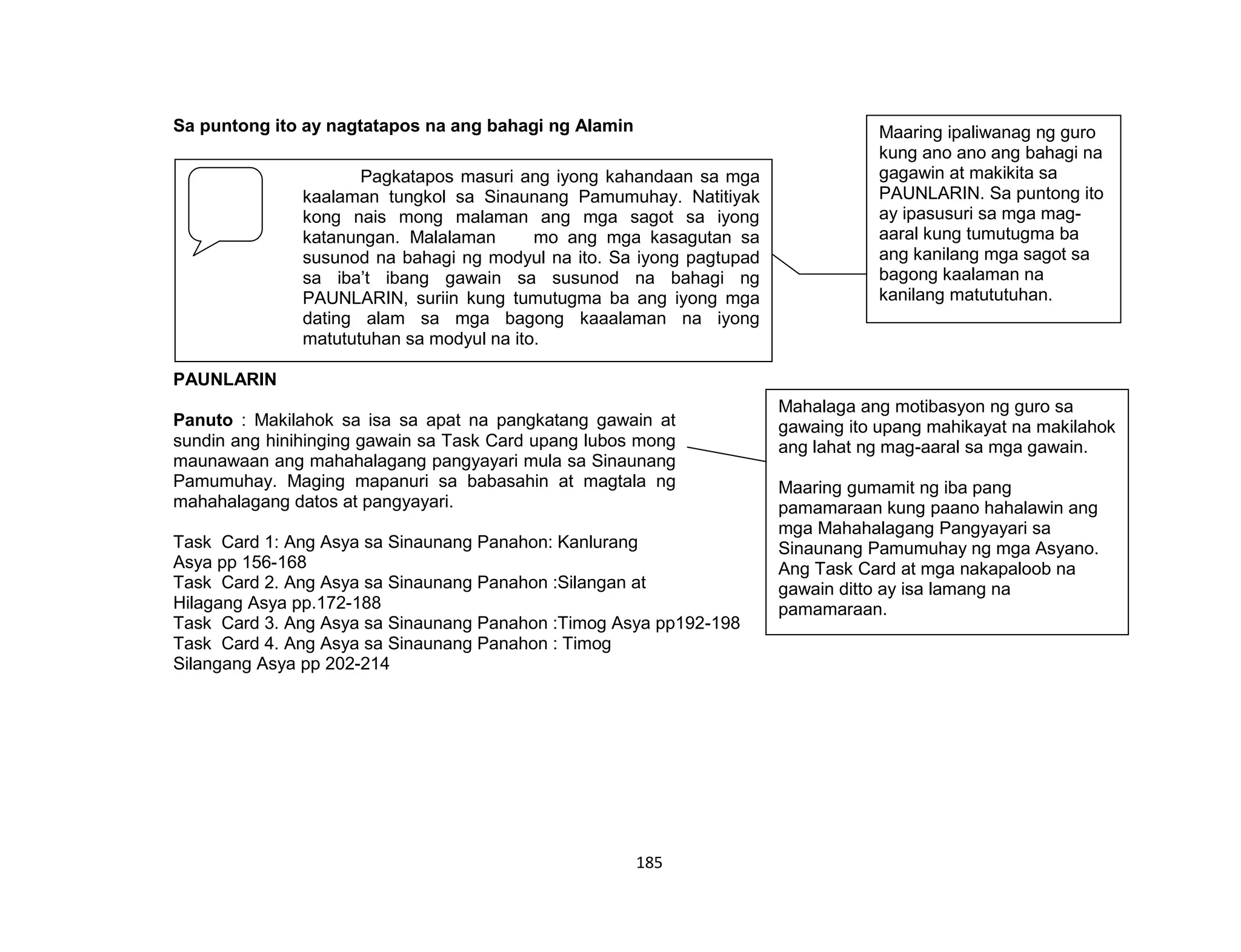 185
Sa puntong ito ay nagtatapos na ang bahagi ng Alamin
FIRM UP:
PAUNLARIN
Panuto : Makilahok sa isa sa apat na pangkatang gawain at
sundin ang hinihinging gawain sa Task Card upang lubos mong
maunawaan ang mahahalagang pangyayari mula sa Sinaunang
Pamumuhay. Maging mapanuri sa babasahin at magtala ng
mahahalagang datos at pangyayari.
Task Card 1: Ang Asya sa Sinaunang Panahon: Kanlurang
Asya pp 156-168
Task Card 2. Ang Asya sa Sinaunang Panahon :Silangan at
Hilagang Asya pp.172-188
Task Card 3. Ang Asya sa Sinaunang Panahon :Timog Asya pp192-198
Task Card 4. Ang Asya sa Sinaunang Panahon : Timog
Silangang Asya pp 202-214
Pagkatapos masuri ang iyong kahandaan sa mga
kaalaman tungkol sa Sinaunang Pamumuhay. Natitiyak
kong nais mong malaman ang mga sagot sa iyong
katanungan. Malalaman mo ang mga kasagutan sa
susunod na bahagi ng modyul na ito. Sa iyong pagtupad
sa iba’t ibang gawain sa susunod na bahagi ng
PAUNLARIN, suriin kung tumutugma ba ang iyong mga
dating alam sa mga bagong kaaalaman na iyong
matututuhan sa modyul na ito.
Maaring ipaliwanag ng guro
kung ano ano ang bahagi na
gagawin at makikita sa
PAUNLARIN. Sa puntong ito
ay ipasusuri sa mga mag-
aaral kung tumutugma ba
ang kanilang mga sagot sa
bagong kaalaman na
kanilang matututuhan.
Mahalaga ang motibasyon ng guro sa
gawaing ito upang mahikayat na makilahok
ang lahat ng mag-aaral sa mga gawain.
Maaring gumamit ng iba pang
pamamaraan kung paano hahalawin ang
mga Mahahalagang Pangyayari sa
Sinaunang Pamumuhay ng mga Asyano.
Ang Task Card at mga nakapaloob na
gawain ditto ay isa lamang na
pamamaraan.
 