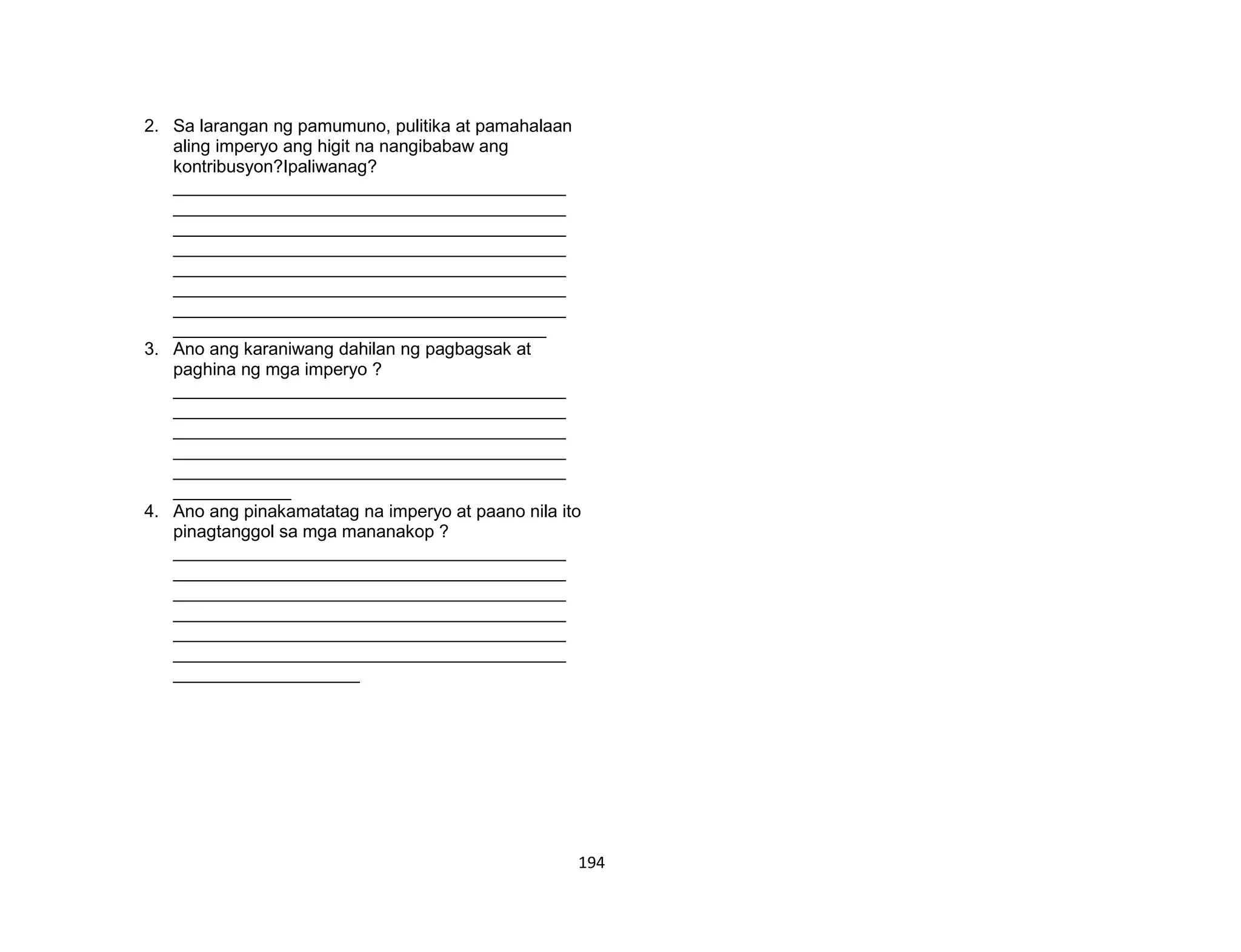 194
2. Sa larangan ng pamumuno, pulitika at pamahalaan
aling imperyo ang higit na nangibabaw ang
kontribusyon?Ipaliwanag?
________________________________________
________________________________________
________________________________________
________________________________________
________________________________________
________________________________________
________________________________________
______________________________________
3. Ano ang karaniwang dahilan ng pagbagsak at
paghina ng mga imperyo ?
________________________________________
________________________________________
________________________________________
________________________________________
________________________________________
____________
4. Ano ang pinakamatatag na imperyo at paano nila ito
pinagtanggol sa mga mananakop ?
________________________________________
________________________________________
________________________________________
________________________________________
________________________________________
________________________________________
___________________
 