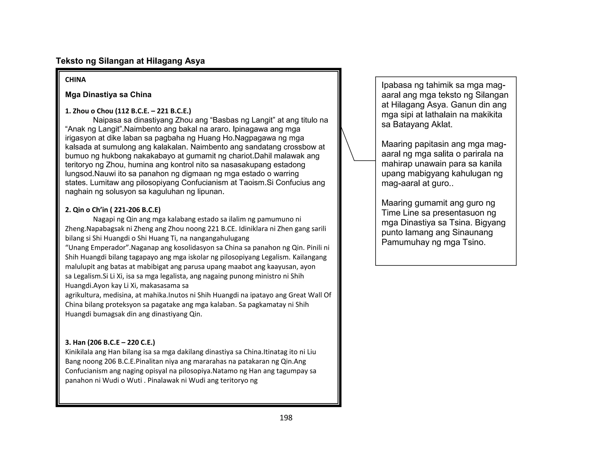198
Teksto ng Silangan at Hilagang Asya
CHINA
Mga Dinastiya sa China
1. Zhou o Chou (112 B.C.E. – 221 B.C.E.)
Naipasa sa dinastiyang Zhou ang “Basbas ng Langit” at ang titulo na
“Anak ng Langit”.Naimbento ang bakal na araro. Ipinagawa ang mga
irigasyon at dike laban sa pagbaha ng Huang Ho.Nagpagawa ng mga
kalsada at sumulong ang kalakalan. Naimbento ang sandatang crossbow at
bumuo ng hukbong nakakabayo at gumamit ng chariot.Dahil malawak ang
teritoryo ng Zhou, humina ang kontrol nito sa nasasakupang estadong
lungsod.Nauwi ito sa panahon ng digmaan ng mga estado o warring
states. Lumitaw ang pilosopiyang Confucianism at Taoism.Si Confucius ang
naghain ng solusyon sa kaguluhan ng lipunan.
2. Qin o Ch’in ( 221-206 B.C.E)
Nagapi ng Qin ang mga kalabang estado sa ilalim ng pamumuno ni
Zheng.Napabagsak ni Zheng ang Zhou noong 221 B.CE. Idiniklara ni Zhen gang sarili
bilang si Shi Huangdi o Shi Huang Ti, na nangangahulugang
“Unang Emperador”.Naganap ang kosolidasyon sa China sa panahon ng Qin. Pinili ni
Shih Huangdi bilang tagapayo ang mga iskolar ng pilosopiyang Legalism. Kailangang
malulupit ang batas at mabibigat ang parusa upang maabot ang kaayusan, ayon
sa Legalism.Si Li Xi, isa sa mga legalista, ang nagaing punong ministro ni Shih
Huangdi.Ayon kay Li Xi, makasasama sa
agrikultura, medisina, at mahika.Inutos ni Shih Huangdi na ipatayo ang Great Wall Of
China bilang proteksyon sa pagatake ang mga kalaban. Sa pagkamatay ni Shih
Huangdi bumagsak din ang dinastiyang Qin.
3. Han (206 B.C.E – 220 C.E.)
Kinikilala ang Han bilang isa sa mga dakilang dinastiya sa China.Itinatag ito ni Liu
Bang noong 206 B.C.E.Pinalitan niya ang mararahas na patakaran ng Qin.Ang
Confucianism ang naging opisyal na pilosopiya.Natamo ng Han ang tagumpay sa
panahon ni Wudi o Wuti . Pinalawak ni Wudi ang teritoryo ng
Ipabasa ng tahimik sa mga mag-
aaral ang mga teksto ng Silangan
at Hilagang Asya. Ganun din ang
mga sipi at lathalain na makikita
sa Batayang Aklat.
Maaring papitasin ang mga mag-
aaral ng mga salita o parirala na
mahirap unawain para sa kanila
upang mabigyang kahulugan ng
mag-aaral at guro..
Maaring gumamit ang guro ng
Time Line sa presentasuon ng
mga Dinastiya sa Tsina. Bigyang
punto lamang ang Sinaunang
Pamumuhay ng mga Tsino.
 