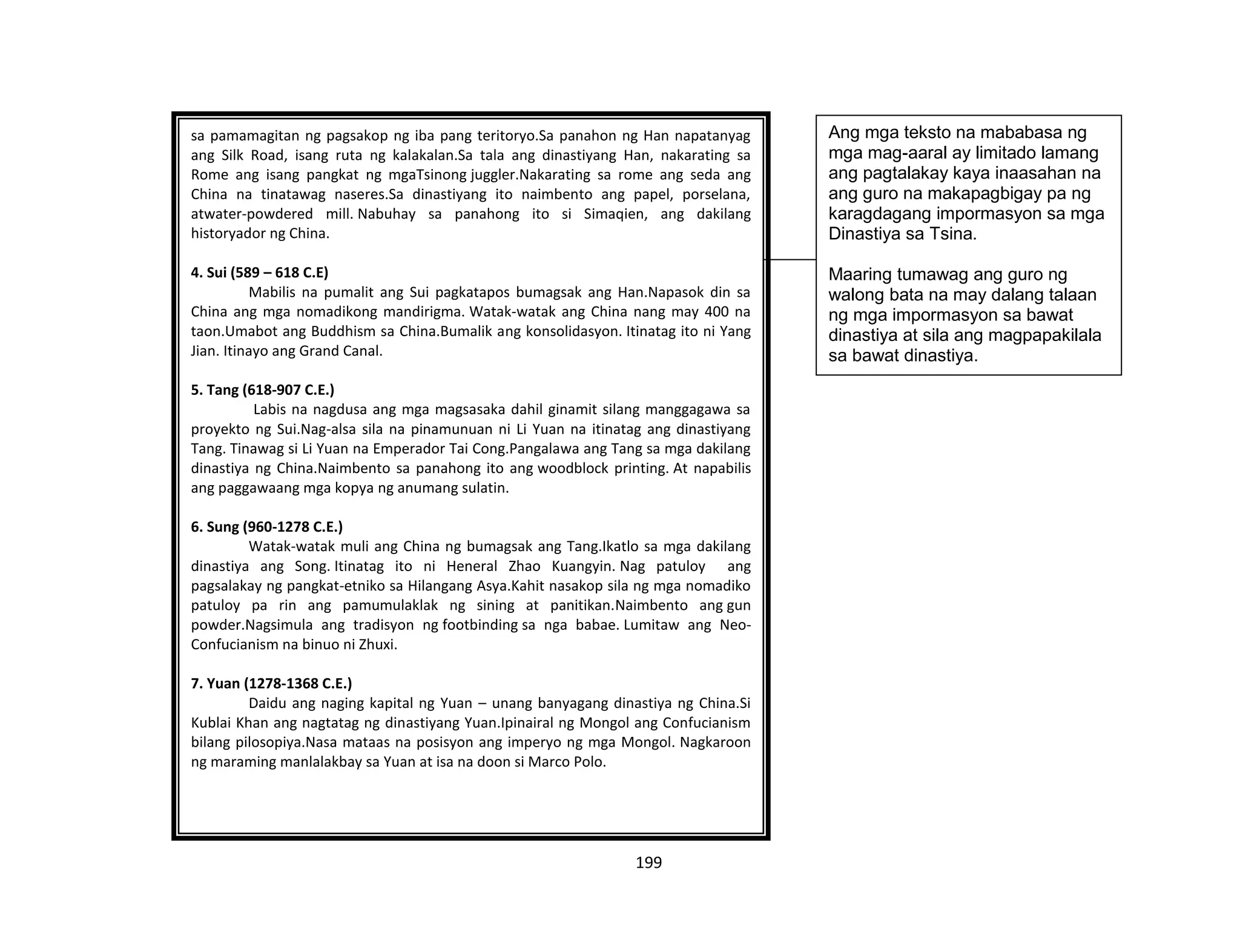 199
sa pamamagitan ng pagsakop ng iba pang teritoryo.Sa panahon ng Han napatanyag
ang Silk Road, isang ruta ng kalakalan.Sa tala ang dinastiyang Han, nakarating sa
Rome ang isang pangkat ng mgaTsinong juggler.Nakarating sa rome ang seda ang
China na tinatawag naseres.Sa dinastiyang ito naimbento ang papel, porselana,
atwater-powdered mill. Nabuhay sa panahong ito si Simaqien, ang dakilang
historyador ng China.
4. Sui (589 – 618 C.E)
Mabilis na pumalit ang Sui pagkatapos bumagsak ang Han.Napasok din sa
China ang mga nomadikong mandirigma. Watak-watak ang China nang may 400 na
taon.Umabot ang Buddhism sa China.Bumalik ang konsolidasyon. Itinatag ito ni Yang
Jian. Itinayo ang Grand Canal.
5. Tang (618-907 C.E.)
Labis na nagdusa ang mga magsasaka dahil ginamit silang manggagawa sa
proyekto ng Sui.Nag-alsa sila na pinamunuan ni Li Yuan na itinatag ang dinastiyang
Tang. Tinawag si Li Yuan na Emperador Tai Cong.Pangalawa ang Tang sa mga dakilang
dinastiya ng China.Naimbento sa panahong ito ang woodblock printing. At napabilis
ang paggawaang mga kopya ng anumang sulatin.
6. Sung (960-1278 C.E.)
Watak-watak muli ang China ng bumagsak ang Tang.Ikatlo sa mga dakilang
dinastiya ang Song. Itinatag ito ni Heneral Zhao Kuangyin. Nag patuloy ang
pagsalakay ng pangkat-etniko sa Hilangang Asya.Kahit nasakop sila ng mga nomadiko
patuloy pa rin ang pamumulaklak ng sining at panitikan.Naimbento ang gun
powder.Nagsimula ang tradisyon ng footbinding sa nga babae. Lumitaw ang Neo-
Confucianism na binuo ni Zhuxi.
7. Yuan (1278-1368 C.E.)
Daidu ang naging kapital ng Yuan – unang banyagang dinastiya ng China.Si
Kublai Khan ang nagtatag ng dinastiyang Yuan.Ipinairal ng Mongol ang Confucianism
bilang pilosopiya.Nasa mataas na posisyon ang imperyo ng mga Mongol. Nagkaroon
ng maraming manlalakbay sa Yuan at isa na doon si Marco Polo.
Ang mga teksto na mababasa ng
mga mag-aaral ay limitado lamang
ang pagtalakay kaya inaasahan na
ang guro na makapagbigay pa ng
karagdagang impormasyon sa mga
Dinastiya sa Tsina.
Maaring tumawag ang guro ng
walong bata na may dalang talaan
ng mga impormasyon sa bawat
dinastiya at sila ang magpapakilala
sa bawat dinastiya.
 