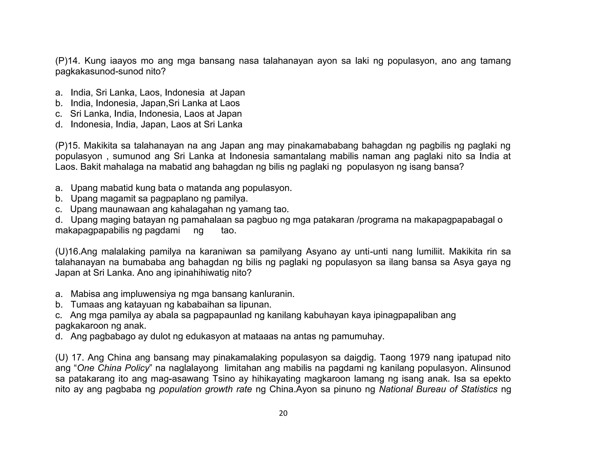 20
(P)14. Kung iaayos mo ang mga bansang nasa talahanayan ayon sa laki ng populasyon, ano ang tamang
pagkakasunod-sunod nito?
a. India, Sri Lanka, Laos, Indonesia at Japan
b. India, Indonesia, Japan,Sri Lanka at Laos
c. Sri Lanka, India, Indonesia, Laos at Japan
d. Indonesia, India, Japan, Laos at Sri Lanka
(P)15. Makikita sa talahanayan na ang Japan ang may pinakamababang bahagdan ng pagbilis ng paglaki ng
populasyon , sumunod ang Sri Lanka at Indonesia samantalang mabilis naman ang paglaki nito sa India at
Laos. Bakit mahalaga na mabatid ang bahagdan ng bilis ng paglaki ng populasyon ng isang bansa?
a. Upang mabatid kung bata o matanda ang populasyon.
b. Upang magamit sa pagpaplano ng pamilya.
c. Upang maunawaan ang kahalagahan ng yamang tao.
d. Upang maging batayan ng pamahalaan sa pagbuo ng mga patakaran /programa na makapagpapabagal o
makapagpapabilis ng pagdami ng tao.
(U)16.Ang malalaking pamilya na karaniwan sa pamilyang Asyano ay unti-unti nang lumiliit. Makikita rin sa
talahanayan na bumababa ang bahagdan ng bilis ng paglaki ng populasyon sa ilang bansa sa Asya gaya ng
Japan at Sri Lanka. Ano ang ipinahihiwatig nito?
a. Mabisa ang impluwensiya ng mga bansang kanluranin.
b. Tumaas ang katayuan ng kababaihan sa lipunan.
c. Ang mga pamilya ay abala sa pagpapaunlad ng kanilang kabuhayan kaya ipinagpapaliban ang
pagkakaroon ng anak.
d. Ang pagbabago ay dulot ng edukasyon at mataaas na antas ng pamumuhay.
(U) 17. Ang China ang bansang may pinakamalaking populasyon sa daigdig. Taong 1979 nang ipatupad nito
ang “One China Policy” na naglalayong limitahan ang mabilis na pagdami ng kanilang populasyon. Alinsunod
sa patakarang ito ang mag-asawang Tsino ay hihikayating magkaroon lamang ng isang anak. Isa sa epekto
nito ay ang pagbaba ng population growth rate ng China.Ayon sa pinuno ng National Bureau of Statistics ng
 