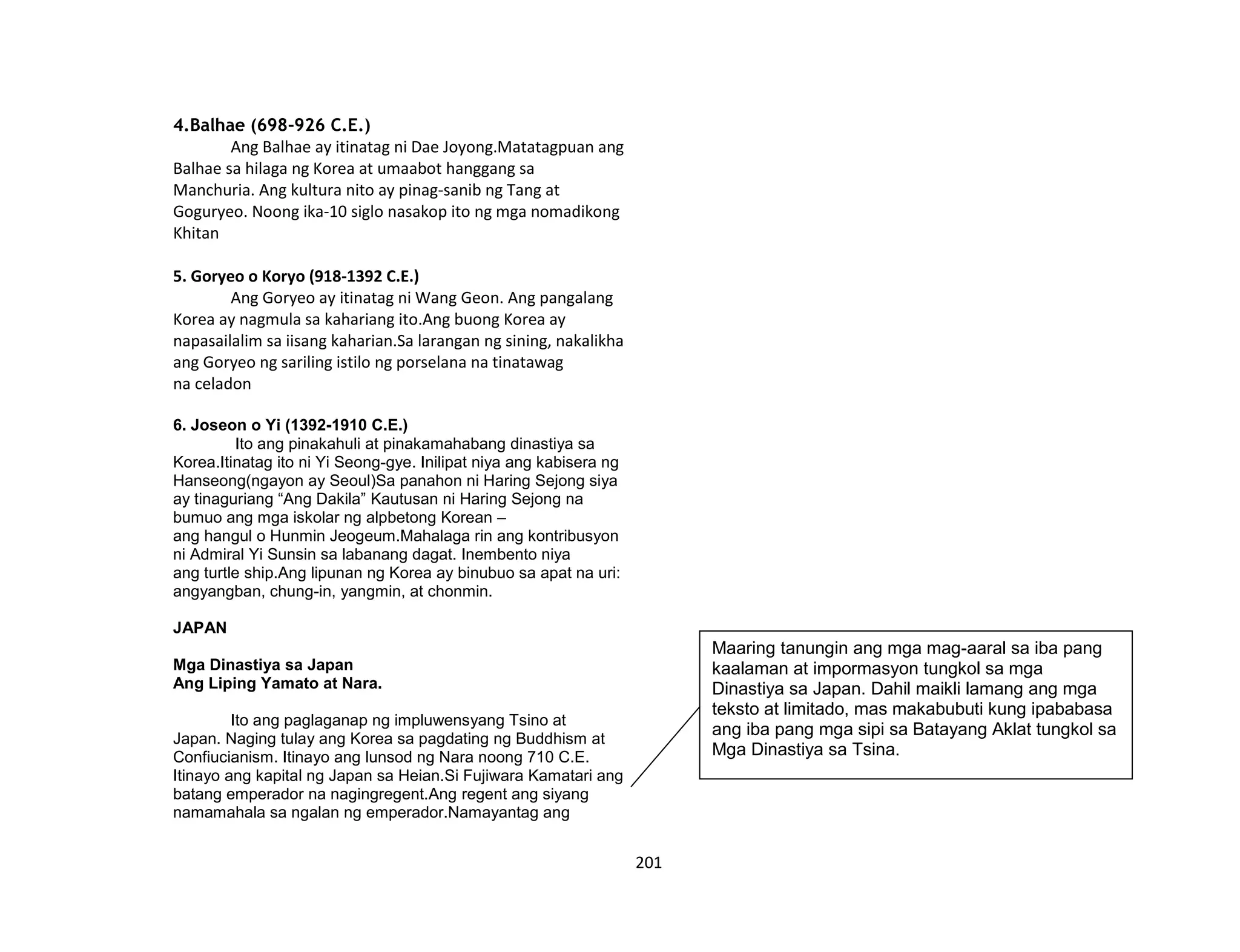 201
4.Balhae (698-926 C.E.)
Ang Balhae ay itinatag ni Dae Joyong.Matatagpuan ang
Balhae sa hilaga ng Korea at umaabot hanggang sa
Manchuria. Ang kultura nito ay pinag-sanib ng Tang at
Goguryeo. Noong ika-10 siglo nasakop ito ng mga nomadikong
Khitan
5. Goryeo o Koryo (918-1392 C.E.)
Ang Goryeo ay itinatag ni Wang Geon. Ang pangalang
Korea ay nagmula sa kahariang ito.Ang buong Korea ay
napasailalim sa iisang kaharian.Sa larangan ng sining, nakalikha
ang Goryeo ng sariling istilo ng porselana na tinatawag
na celadon
6. Joseon o Yi (1392-1910 C.E.)
Ito ang pinakahuli at pinakamahabang dinastiya sa
Korea.Itinatag ito ni Yi Seong-gye. Inilipat niya ang kabisera ng
Hanseong(ngayon ay Seoul)Sa panahon ni Haring Sejong siya
ay tinaguriang “Ang Dakila” Kautusan ni Haring Sejong na
bumuo ang mga iskolar ng alpbetong Korean –
ang hangul o Hunmin Jeogeum.Mahalaga rin ang kontribusyon
ni Admiral Yi Sunsin sa labanang dagat. Inembento niya
ang turtle ship.Ang lipunan ng Korea ay binubuo sa apat na uri:
angyangban, chung-in, yangmin, at chonmin.
JAPAN
Mga Dinastiya sa Japan
Ang Liping Yamato at Nara.
Ito ang paglaganap ng impluwensyang Tsino at
Japan. Naging tulay ang Korea sa pagdating ng Buddhism at
Confiucianism. Itinayo ang lunsod ng Nara noong 710 C.E.
Itinayo ang kapital ng Japan sa Heian.Si Fujiwara Kamatari ang
batang emperador na nagingregent.Ang regent ang siyang
namamahala sa ngalan ng emperador.Namayantag ang
Maaring tanungin ang mga mag-aaral sa iba pang
kaalaman at impormasyon tungkol sa mga
Dinastiya sa Japan. Dahil maikli lamang ang mga
teksto at limitado, mas makabubuti kung ipababasa
ang iba pang mga sipi sa Batayang Aklat tungkol sa
Mga Dinastiya sa Tsina.
 