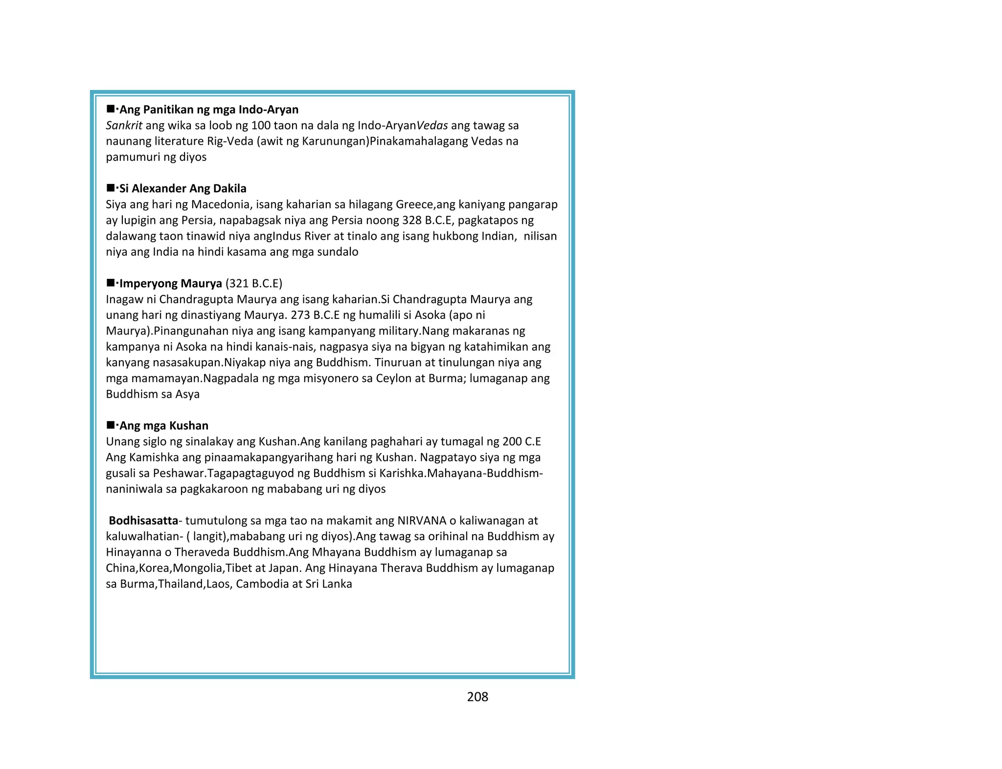 208
Imperyong Gupta
Ang Panitikan ng mga Indo-Aryan
Sankrit ang wika sa loob ng 100 taon na dala ng Indo-AryanVedas ang tawag sa
naunang literature Rig-Veda (awit ng Karunungan)Pinakamahalagang Vedas na
pamumuri ng diyos
Si Alexander Ang Dakila
Siya ang hari ng Macedonia, isang kaharian sa hilagang Greece,ang kaniyang pangarap
ay lupigin ang Persia, napabagsak niya ang Persia noong 328 B.C.E, pagkatapos ng
dalawang taon tinawid niya angIndus River at tinalo ang isang hukbong Indian, nilisan
niya ang India na hindi kasama ang mga sundalo
Imperyong Maurya (321 B.C.E)
Inagaw ni Chandragupta Maurya ang isang kaharian.Si Chandragupta Maurya ang
unang hari ng dinastiyang Maurya. 273 B.C.E ng humalili si Asoka (apo ni
Maurya).Pinangunahan niya ang isang kampanyang military.Nang makaranas ng
kampanya ni Asoka na hindi kanais-nais, nagpasya siya na bigyan ng katahimikan ang
kanyang nasasakupan.Niyakap niya ang Buddhism. Tinuruan at tinulungan niya ang
mga mamamayan.Nagpadala ng mga misyonero sa Ceylon at Burma; lumaganap ang
Buddhism sa Asya
Ang mga Kushan
Unang siglo ng sinalakay ang Kushan.Ang kanilang paghahari ay tumagal ng 200 C.E
Ang Kamishka ang pinaamakapangyarihang hari ng Kushan. Nagpatayo siya ng mga
gusali sa Peshawar.Tagapagtaguyod ng Buddhism si Karishka.Mahayana-Buddhism-
naniniwala sa pagkakaroon ng mababang uri ng diyos
Bodhisasatta- tumutulong sa mga tao na makamit ang NIRVANA o kaliwanagan at
kaluwalhatian- ( langit),mababang uri ng diyos).Ang tawag sa orihinal na Buddhism ay
Hinayanna o Theraveda Buddhism.Ang Mhayana Buddhism ay lumaganap sa
China,Korea,Mongolia,Tibet at Japan. Ang Hinayana Therava Buddhism ay lumaganap
sa Burma,Thailand,Laos, Cambodia at Sri Lanka
 