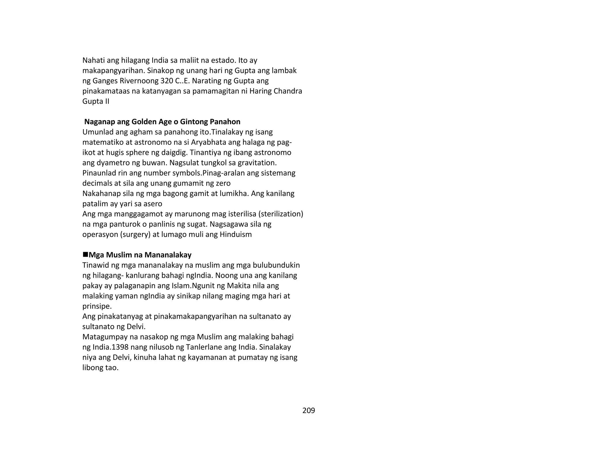 209
Nahati ang hilagang India sa maliit na estado. Ito ay
makapangyarihan. Sinakop ng unang hari ng Gupta ang lambak
ng Ganges Rivernoong 320 C..E. Narating ng Gupta ang
pinakamataas na katanyagan sa pamamagitan ni Haring Chandra
Gupta II
Naganap ang Golden Age o Gintong Panahon
Umunlad ang agham sa panahong ito.Tinalakay ng isang
matematiko at astronomo na si Aryabhata ang halaga ng pag-
ikot at hugis sphere ng daigdig. Tinantiya ng ibang astronomo
ang dyametro ng buwan. Nagsulat tungkol sa gravitation.
Pinaunlad rin ang number symbols.Pinag-aralan ang sistemang
decimals at sila ang unang gumamit ng zero
Nakahanap sila ng mga bagong gamit at lumikha. Ang kanilang
patalim ay yari sa asero
Ang mga manggagamot ay marunong mag isterilisa (sterilization)
na mga panturok o panlinis ng sugat. Nagsagawa sila ng
operasyon (surgery) at lumago muli ang Hinduism
Mga Muslim na Mananalakay
Tinawid ng mga mananalakay na muslim ang mga bulubundukin
ng hilagang- kanlurang bahagi ngIndia. Noong una ang kanilang
pakay ay palaganapin ang Islam.Ngunit ng Makita nila ang
malaking yaman ngIndia ay sinikap nilang maging mga hari at
prinsipe.
Ang pinakatanyag at pinakamakapangyarihan na sultanato ay
sultanato ng Delvi.
Matagumpay na nasakop ng mga Muslim ang malaking bahagi
ng India.1398 nang nilusob ng Tanlerlane ang India. Sinalakay
niya ang Delvi, kinuha lahat ng kayamanan at pumatay ng isang
libong tao.
 