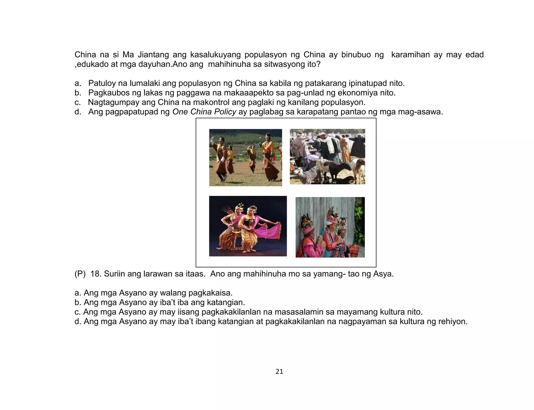 21
China na si Ma Jiantang ang kasalukuyang populasyon ng China ay binubuo ng karamihan ay may edad
,edukado at mga dayuhan.Ano ang mahihinuha sa sitwasyong ito?
a. Patuloy na lumalaki ang populasyon ng China sa kabila ng patakarang ipinatupad nito.
b. Pagkaubos ng lakas ng paggawa na makaaapekto sa pag-unlad ng ekonomiya nito.
c. Nagtagumpay ang China na makontrol ang paglaki ng kanilang populasyon.
d. Ang pagpapatupad ng One China Policy ay paglabag sa karapatang pantao ng mga mag-asawa.
(P) 18. Suriin ang larawan sa itaas. Ano ang mahihinuha mo sa yamang- tao ng Asya.
a. Ang mga Asyano ay walang pagkakaisa.
b. Ang mga Asyano ay iba’t iba ang katangian.
c. Ang mga Asyano ay may iisang pagkakakilanlan na masasalamin sa mayamang kultura nito.
d. Ang mga Asyano ay may iba’t ibang katangian at pagkakakilanlan na nagpayaman sa kultura ng rehiyon.
 