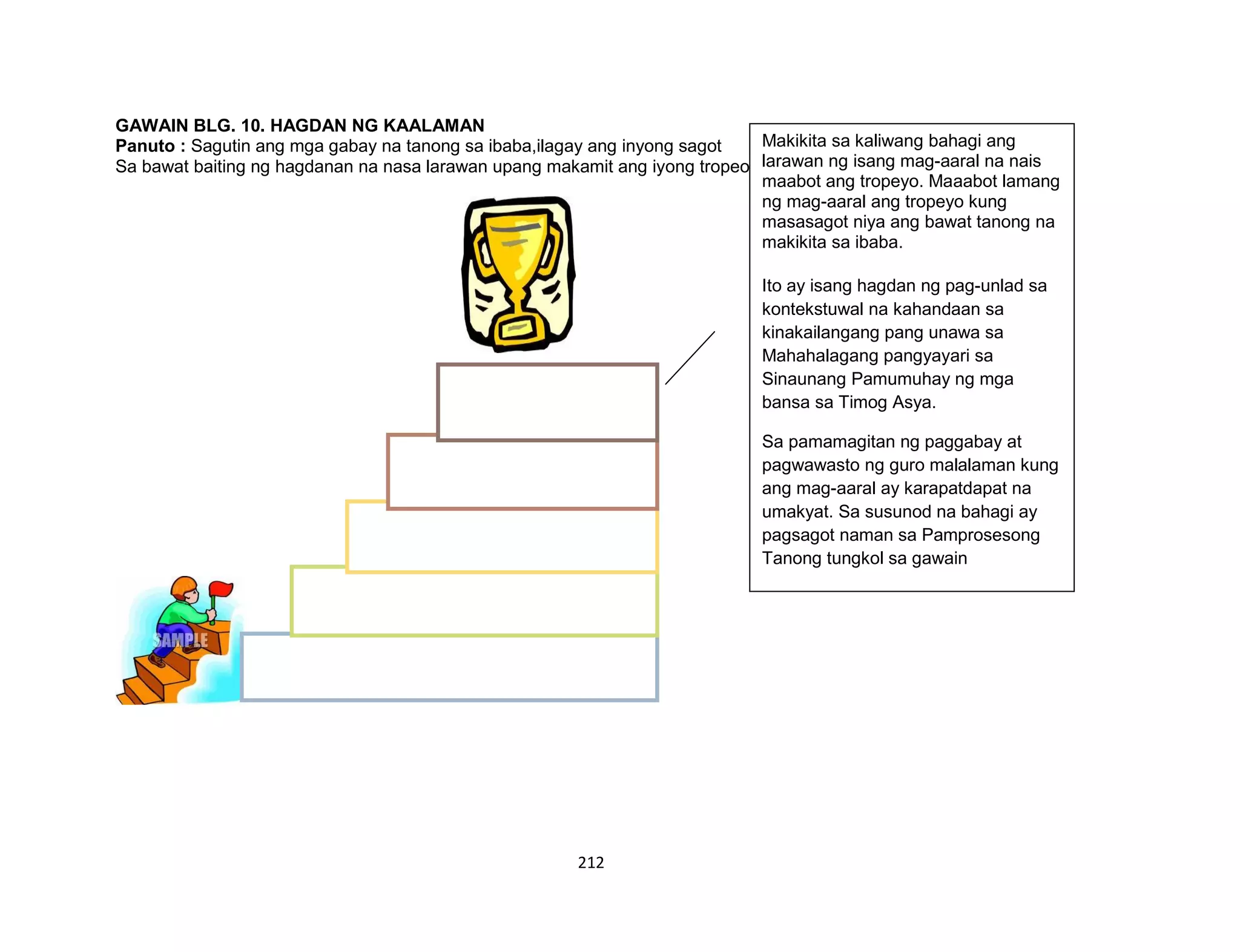 212
GAWAIN BLG. 10. HAGDAN NG KAALAMAN
Panuto : Sagutin ang mga gabay na tanong sa ibaba,ilagay ang inyong sagot
Sa bawat baiting ng hagdanan na nasa larawan upang makamit ang iyong tropeo.
Makikita sa kaliwang bahagi ang
larawan ng isang mag-aaral na nais
maabot ang tropeyo. Maaabot lamang
ng mag-aaral ang tropeyo kung
masasagot niya ang bawat tanong na
makikita sa ibaba.
Ito ay isang hagdan ng pag-unlad sa
kontekstuwal na kahandaan sa
kinakailangang pang unawa sa
Mahahalagang pangyayari sa
Sinaunang Pamumuhay ng mga
bansa sa Timog Asya.
Sa pamamagitan ng paggabay at
pagwawasto ng guro malalaman kung
ang mag-aaral ay karapatdapat na
umakyat. Sa susunod na bahagi ay
pagsagot naman sa Pamprosesong
Tanong tungkol sa gawain
 
