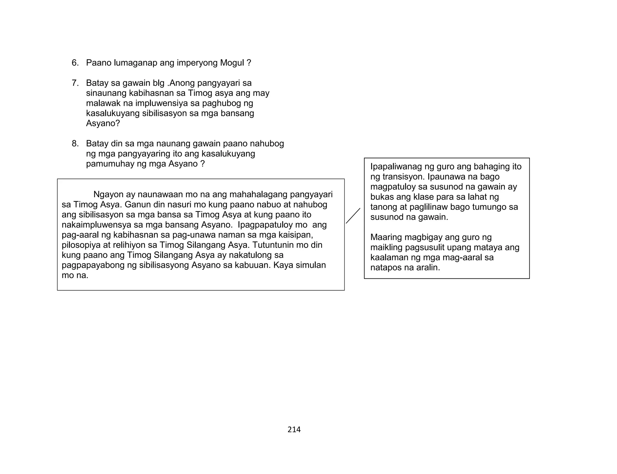 214
6. Paano lumaganap ang imperyong Mogul ?
7. Batay sa gawain blg .Anong pangyayari sa
sinaunang kabihasnan sa Timog asya ang may
malawak na impluwensiya sa paghubog ng
kasalukuyang sibilisasyon sa mga bansang
Asyano?
8. Batay din sa mga naunang gawain paano nahubog
ng mga pangyayaring ito ang kasalukuyang
pamumuhay ng mga Asyano ?
Ngayon ay naunawaan mo na ang mahahalagang pangyayari
sa Timog Asya. Ganun din nasuri mo kung paano nabuo at nahubog
ang sibilisasyon sa mga bansa sa Timog Asya at kung paano ito
nakaimpluwensya sa mga bansang Asyano. Ipagpapatuloy mo ang
pag-aaral ng kabihasnan sa pag-unawa naman sa mga kaisipan,
pilosopiya at relihiyon sa Timog Silangang Asya. Tutuntunin mo din
kung paano ang Timog Silangang Asya ay nakatulong sa
pagpapayabong ng sibilisasyong Asyano sa kabuuan. Kaya simulan
mo na.
Ipapaliwanag ng guro ang bahaging ito
ng transisyon. Ipaunawa na bago
magpatuloy sa susunod na gawain ay
bukas ang klase para sa lahat ng
tanong at paglilinaw bago tumungo sa
susunod na gawain.
Maaring magbigay ang guro ng
maikling pagsusulit upang mataya ang
kaalaman ng mga mag-aaral sa
natapos na aralin.
 