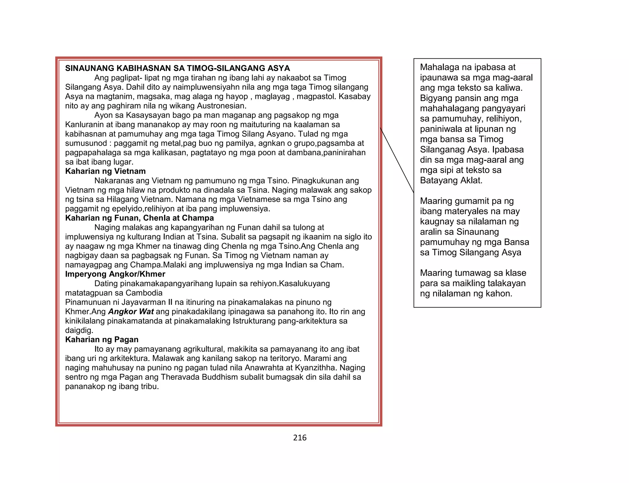 216
SINAUNANG KABIHASNAN SA TIMOG-SILANGANG ASYA
Ang paglipat- lipat ng mga tirahan ng ibang lahi ay nakaabot sa Timog
Silangang Asya. Dahil dito ay naimpluwensiyahn nila ang mga taga Timog silangang
Asya na magtanim, magsaka, mag alaga ng hayop , maglayag , magpastol. Kasabay
nito ay ang paghiram nila ng wikang Austronesian.
Ayon sa Kasaysayan bago pa man maganap ang pagsakop ng mga
Kanluranin at ibang mananakop ay may roon ng maituturing na kaalaman sa
kabihasnan at pamumuhay ang mga taga Timog Silang Asyano. Tulad ng mga
sumusunod : paggamit ng metal,pag buo ng pamilya, agnkan o grupo,pagsamba at
pagpapahalaga sa mga kalikasan, pagtatayo ng mga poon at dambana,paninirahan
sa ibat ibang lugar.
Kaharian ng Vietnam
Nakaranas ang Vietnam ng pamumuno ng mga Tsino. Pinagkukunan ang
Vietnam ng mga hilaw na produkto na dinadala sa Tsina. Naging malawak ang sakop
ng tsina sa Hilagang Vietnam. Namana ng mga Vietnamese sa mga Tsino ang
paggamit ng epelyido,relihiyon at iba pang impluwensiya.
Kaharian ng Funan, Chenla at Champa
Naging malakas ang kapangyarihan ng Funan dahil sa tulong at
impluwensiya ng kulturang Indian at Tsina. Subalit sa pagsapit ng ikaanim na siglo ito
ay naagaw ng mga Khmer na tinawag ding Chenla ng mga Tsino.Ang Chenla ang
nagbigay daan sa pagbagsak ng Funan. Sa Timog ng Vietnam naman ay
namayagpag ang Champa.Malaki ang impluwensiya ng mga Indian sa Cham.
Imperyong Angkor/Khmer
Dating pinakamakapangyarihang lupain sa rehiyon.Kasalukuyang
matatagpuan sa Cambodia
Pinamunuan ni Jayavarman II na itinuring na pinakamalakas na pinuno ng
Khmer.Ang Angkor Wat ang pinakadakilang ipinagawa sa panahong ito. Ito rin ang
kinikilalang pinakamatanda at pinakamalaking Istrukturang pang-arkitektura sa
daigdig.
Kaharian ng Pagan
Ito ay may pamayanang agrikultural, makikita sa pamayanang ito ang ibat
ibang uri ng arkitektura. Malawak ang kanilang sakop na teritoryo. Marami ang
naging mahuhusay na punino ng pagan tulad nila Anawrahta at Kyanzithha. Naging
sentro ng mga Pagan ang Theravada Buddhism subalit bumagsak din sila dahil sa
pananakop ng ibang tribu.
Mahalaga na ipabasa at
ipaunawa sa mga mag-aaral
ang mga teksto sa kaliwa.
Bigyang pansin ang mga
mahahalagang pangyayari
sa pamumuhay, relihiyon,
paniniwala at lipunan ng
mga bansa sa Timog
Silanganag Asya. Ipabasa
din sa mga mag-aaral ang
mga sipi at teksto sa
Batayang Aklat.
Maaring gumamit pa ng
ibang materyales na may
kaugnay sa nilalaman ng
aralin sa Sinaunang
pamumuhay ng mga Bansa
sa Timog Silangang Asya
Maaring tumawag sa klase
para sa maikling talakayan
ng nilalaman ng kahon.
 