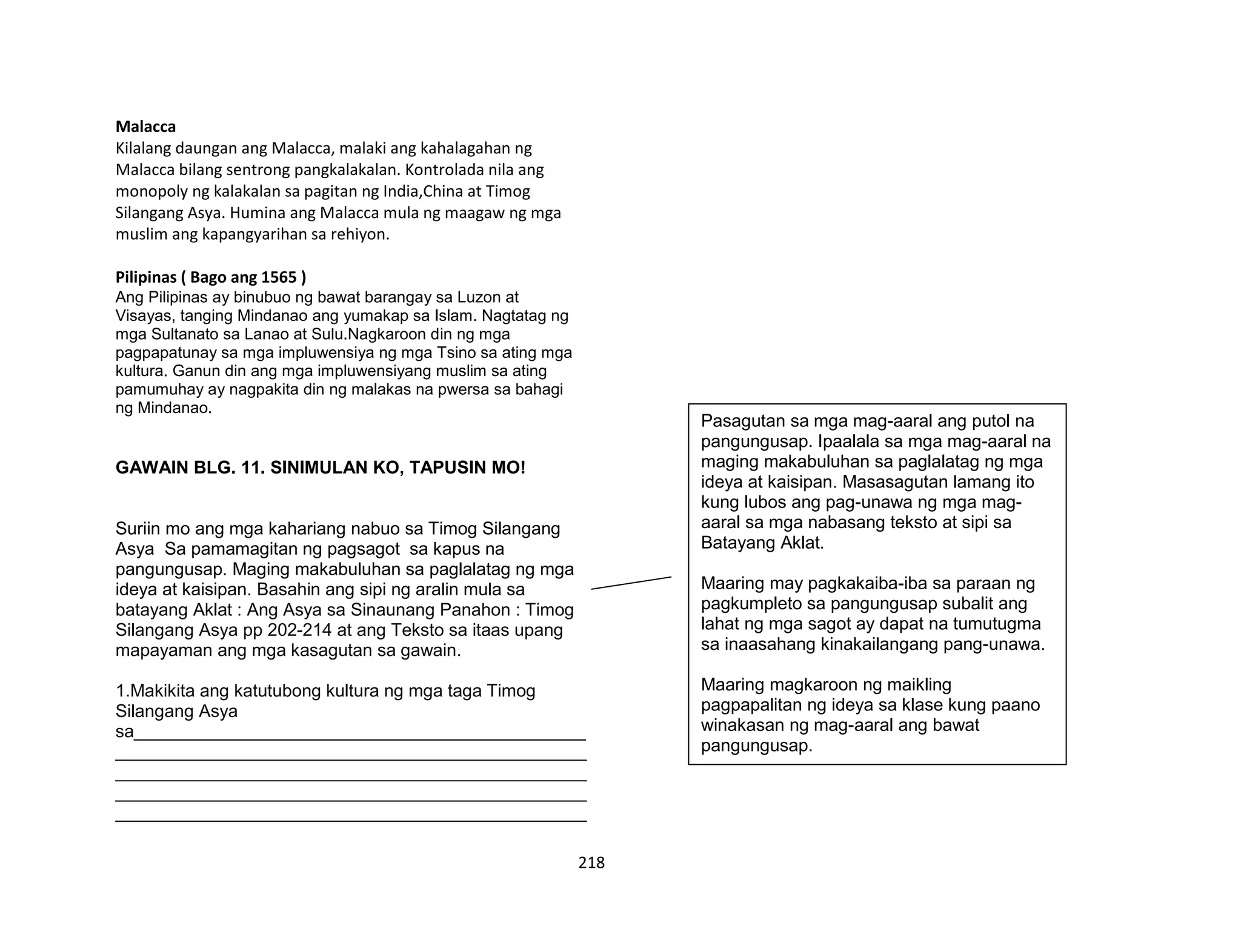 218
Malacca
Kilalang daungan ang Malacca, malaki ang kahalagahan ng
Malacca bilang sentrong pangkalakalan. Kontrolada nila ang
monopoly ng kalakalan sa pagitan ng India,China at Timog
Silangang Asya. Humina ang Malacca mula ng maagaw ng mga
muslim ang kapangyarihan sa rehiyon.
Pilipinas ( Bago ang 1565 )
Ang Pilipinas ay binubuo ng bawat barangay sa Luzon at
Visayas, tanging Mindanao ang yumakap sa Islam. Nagtatag ng
mga Sultanato sa Lanao at Sulu.Nagkaroon din ng mga
pagpapatunay sa mga impluwensiya ng mga Tsino sa ating mga
kultura. Ganun din ang mga impluwensiyang muslim sa ating
pamumuhay ay nagpakita din ng malakas na pwersa sa bahagi
ng Mindanao.
GAWAIN BLG. 11. SINIMULAN KO, TAPUSIN MO!
Suriin mo ang mga kahariang nabuo sa Timog Silangang
Asya Sa pamamagitan ng pagsagot sa kapus na
pangungusap. Maging makabuluhan sa paglalatag ng mga
ideya at kaisipan. Basahin ang sipi ng aralin mula sa
batayang Aklat : Ang Asya sa Sinaunang Panahon : Timog
Silangang Asya pp 202-214 at ang Teksto sa itaas upang
mapayaman ang mga kasagutan sa gawain.
1.Makikita ang katutubong kultura ng mga taga Timog
Silangang Asya
sa______________________________________________
________________________________________________
________________________________________________
________________________________________________
________________________________________________
Pasagutan sa mga mag-aaral ang putol na
pangungusap. Ipaalala sa mga mag-aaral na
maging makabuluhan sa paglalatag ng mga
ideya at kaisipan. Masasagutan lamang ito
kung lubos ang pag-unawa ng mga mag-
aaral sa mga nabasang teksto at sipi sa
Batayang Aklat.
Maaring may pagkakaiba-iba sa paraan ng
pagkumpleto sa pangungusap subalit ang
lahat ng mga sagot ay dapat na tumutugma
sa inaasahang kinakailangang pang-unawa.
Maaring magkaroon ng maikling
pagpapalitan ng ideya sa klase kung paano
winakasan ng mag-aaral ang bawat
pangungusap.
 