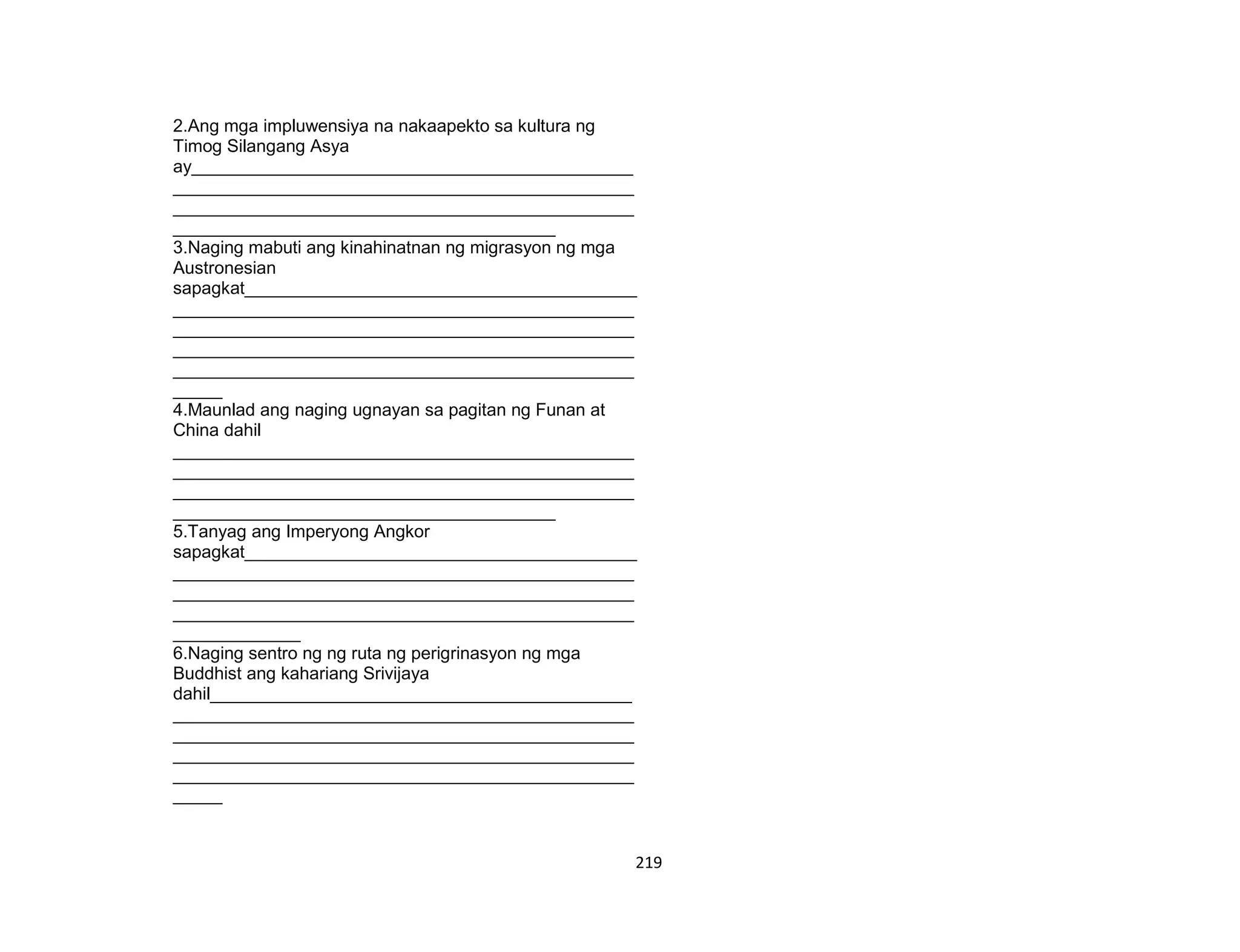 219
2.Ang mga impluwensiya na nakaapekto sa kultura ng
Timog Silangang Asya
ay_____________________________________________
_______________________________________________
_______________________________________________
_______________________________________
3.Naging mabuti ang kinahinatnan ng migrasyon ng mga
Austronesian
sapagkat________________________________________
_______________________________________________
_______________________________________________
_______________________________________________
_______________________________________________
_____
4.Maunlad ang naging ugnayan sa pagitan ng Funan at
China dahil
_______________________________________________
_______________________________________________
_______________________________________________
_______________________________________
5.Tanyag ang Imperyong Angkor
sapagkat________________________________________
_______________________________________________
_______________________________________________
_______________________________________________
_____________
6.Naging sentro ng ng ruta ng perigrinasyon ng mga
Buddhist ang kahariang Srivijaya
dahil___________________________________________
_______________________________________________
_______________________________________________
_______________________________________________
_______________________________________________
_____
 