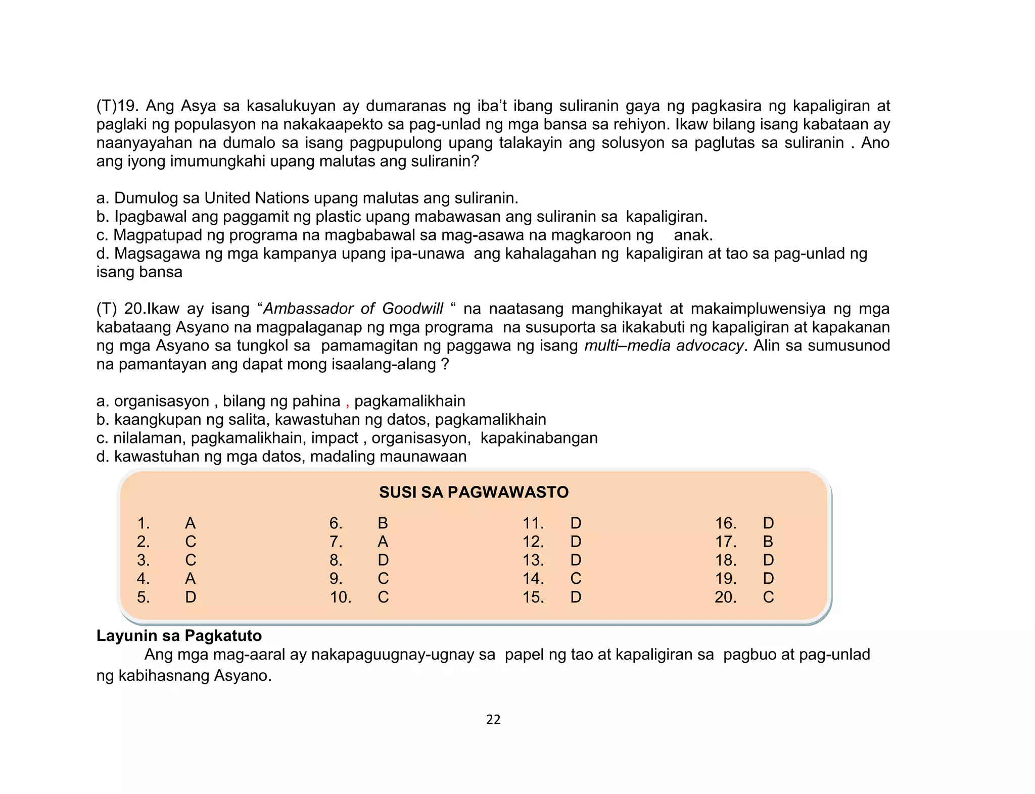 22
(T)19. Ang Asya sa kasalukuyan ay dumaranas ng iba’t ibang suliranin gaya ng pagkasira ng kapaligiran at
paglaki ng populasyon na nakakaapekto sa pag-unlad ng mga bansa sa rehiyon. Ikaw bilang isang kabataan ay
naanyayahan na dumalo sa isang pagpupulong upang talakayin ang solusyon sa paglutas sa suliranin . Ano
ang iyong imumungkahi upang malutas ang suliranin?
a. Dumulog sa United Nations upang malutas ang suliranin.
b. Ipagbawal ang paggamit ng plastic upang mabawasan ang suliranin sa kapaligiran.
c. Magpatupad ng programa na magbabawal sa mag-asawa na magkaroon ng anak.
d. Magsagawa ng mga kampanya upang ipa-unawa ang kahalagahan ng kapaligiran at tao sa pag-unlad ng
isang bansa
(T) 20.Ikaw ay isang “Ambassador of Goodwill “ na naatasang manghikayat at makaimpluwensiya ng mga
kabataang Asyano na magpalaganap ng mga programa na susuporta sa ikakabuti ng kapaligiran at kapakanan
ng mga Asyano sa tungkol sa pamamagitan ng paggawa ng isang multi–media advocacy. Alin sa sumusunod
na pamantayan ang dapat mong isaalang-alang ?
a. organisasyon , bilang ng pahina , pagkamalikhain
b. kaangkupan ng salita, kawastuhan ng datos, pagkamalikhain
c. nilalaman, pagkamalikhain, impact , organisasyon, kapakinabangan
d. kawastuhan ng mga datos, madaling maunawaan
Layunin sa Pagkatuto
Ang mga mag-aaral ay nakapaguugnay-ugnay sa papel ng tao at kapaligiran sa pagbuo at pag-unlad
ng kabihasnang Asyano.
SUSI SA PAGWAWASTO
1. A 6. B 11. D 16. D
2. C 7. A 12. D 17. B
3. C 8. D 13. D 18. D
4. A 9. C 14. C 19. D
5. D 10. C 15. D 20. C
 
