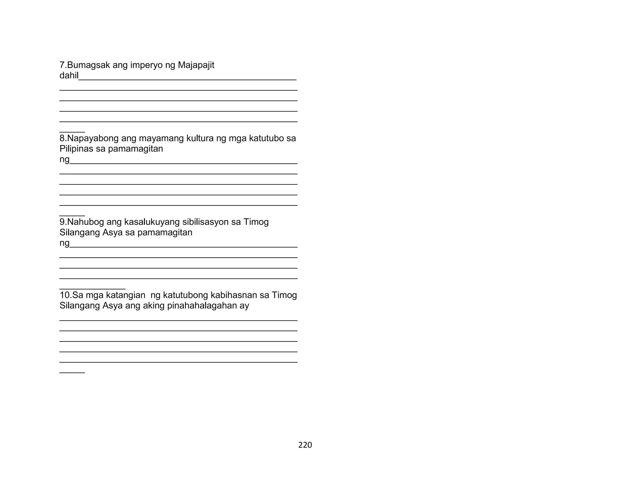 220
7.Bumagsak ang imperyo ng Majapajit
dahil___________________________________________
_______________________________________________
_______________________________________________
_______________________________________________
_______________________________________________
_____
8.Napayabong ang mayamang kultura ng mga katutubo sa
Pilipinas sa pamamagitan
ng_____________________________________________
_______________________________________________
_______________________________________________
_______________________________________________
_______________________________________________
_____
9.Nahubog ang kasalukuyang sibilisasyon sa Timog
Silangang Asya sa pamamagitan
ng_____________________________________________
_______________________________________________
_______________________________________________
_______________________________________________
_____________
10.Sa mga katangian ng katutubong kabihasnan sa Timog
Silangang Asya ang aking pinahahalagahan ay
_______________________________________________
_______________________________________________
_______________________________________________
_______________________________________________
_______________________________________________
_____
 