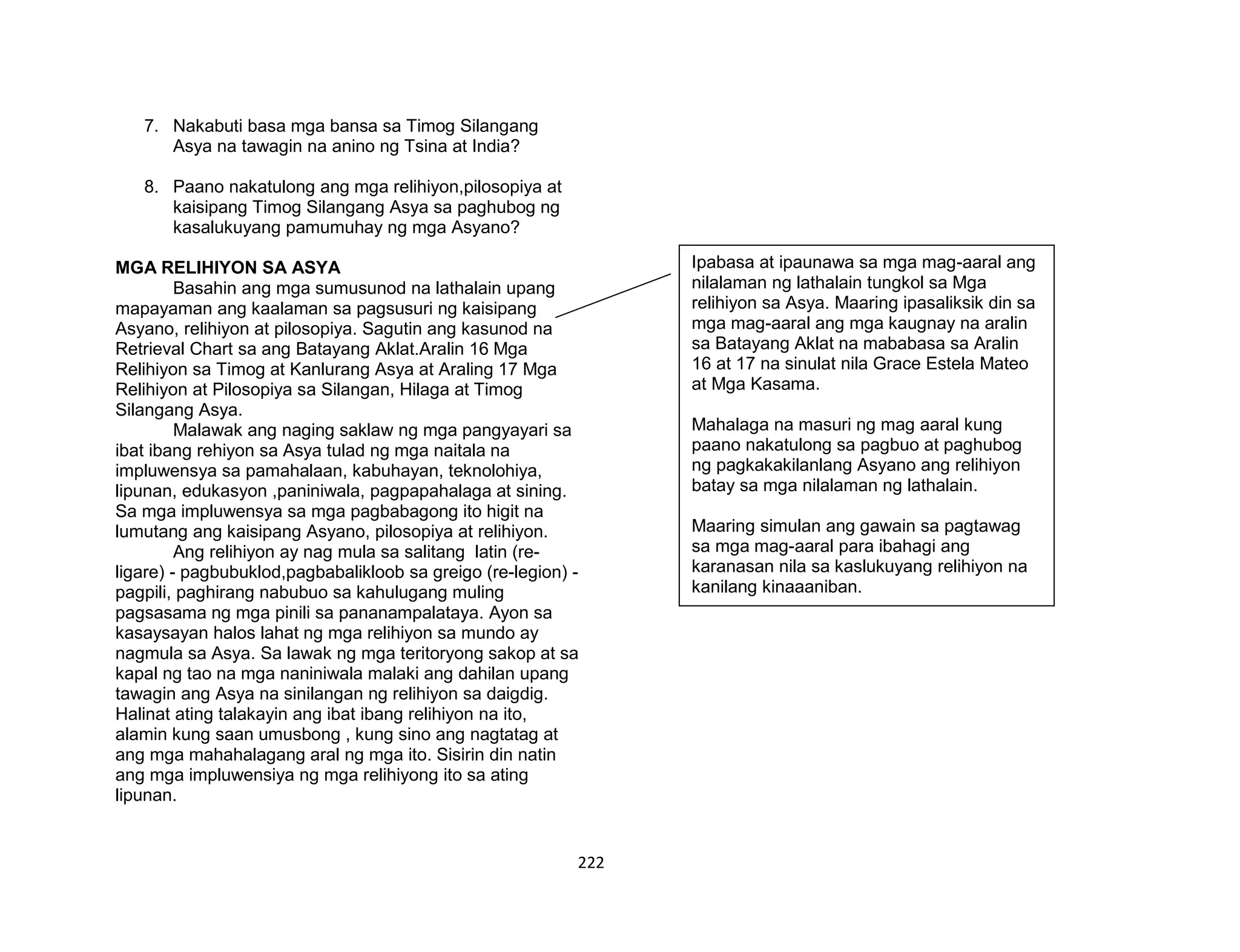 222
7. Nakabuti basa mga bansa sa Timog Silangang
Asya na tawagin na anino ng Tsina at India?
8. Paano nakatulong ang mga relihiyon,pilosopiya at
kaisipang Timog Silangang Asya sa paghubog ng
kasalukuyang pamumuhay ng mga Asyano?
MGA RELIHIYON SA ASYA
Basahin ang mga sumusunod na lathalain upang
mapayaman ang kaalaman sa pagsusuri ng kaisipang
Asyano, relihiyon at pilosopiya. Sagutin ang kasunod na
Retrieval Chart sa ang Batayang Aklat.Aralin 16 Mga
Relihiyon sa Timog at Kanlurang Asya at Araling 17 Mga
Relihiyon at Pilosopiya sa Silangan, Hilaga at Timog
Silangang Asya.
Malawak ang naging saklaw ng mga pangyayari sa
ibat ibang rehiyon sa Asya tulad ng mga naitala na
impluwensya sa pamahalaan, kabuhayan, teknolohiya,
lipunan, edukasyon ,paniniwala, pagpapahalaga at sining.
Sa mga impluwensya sa mga pagbabagong ito higit na
lumutang ang kaisipang Asyano, pilosopiya at relihiyon.
Ang relihiyon ay nag mula sa salitang latin (re-
ligare) - pagbubuklod,pagbabalikloob sa greigo (re-legion) -
pagpili, paghirang nabubuo sa kahulugang muling
pagsasama ng mga pinili sa pananampalataya. Ayon sa
kasaysayan halos lahat ng mga relihiyon sa mundo ay
nagmula sa Asya. Sa lawak ng mga teritoryong sakop at sa
kapal ng tao na mga naniniwala malaki ang dahilan upang
tawagin ang Asya na sinilangan ng relihiyon sa daigdig.
Halinat ating talakayin ang ibat ibang relihiyon na ito,
alamin kung saan umusbong , kung sino ang nagtatag at
ang mga mahahalagang aral ng mga ito. Sisirin din natin
ang mga impluwensiya ng mga relihiyong ito sa ating
lipunan.
Ipabasa at ipaunawa sa mga mag-aaral ang
nilalaman ng lathalain tungkol sa Mga
relihiyon sa Asya. Maaring ipasaliksik din sa
mga mag-aaral ang mga kaugnay na aralin
sa Batayang Aklat na mababasa sa Aralin
16 at 17 na sinulat nila Grace Estela Mateo
at Mga Kasama.
Mahalaga na masuri ng mag aaral kung
paano nakatulong sa pagbuo at paghubog
ng pagkakakilanlang Asyano ang relihiyon
batay sa mga nilalaman ng lathalain.
Maaring simulan ang gawain sa pagtawag
sa mga mag-aaral para ibahagi ang
karanasan nila sa kaslukuyang relihiyon na
kanilang kinaaaniban.
 