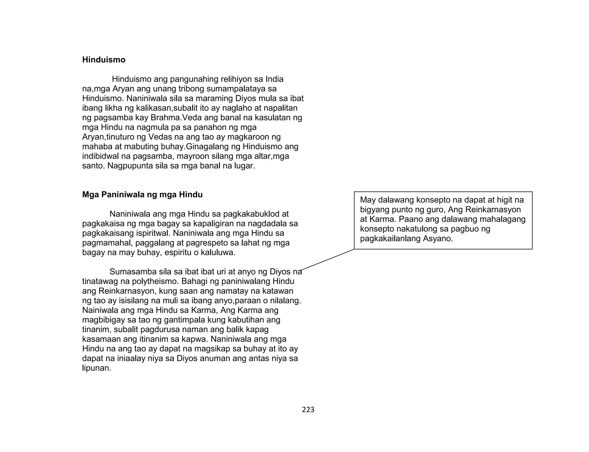 223
Hinduismo
Hinduismo ang pangunahing relihiyon sa India
na,mga Aryan ang unang tribong sumampalataya sa
Hinduismo. Naniniwala sila sa maraming Diyos mula sa ibat
ibang likha ng kalikasan,subalit ito ay naglaho at napalitan
ng pagsamba kay Brahma.Veda ang banal na kasulatan ng
mga Hindu na nagmula pa sa panahon ng mga
Aryan,tinuturo ng Vedas na ang tao ay magkaroon ng
mahaba at mabuting buhay.Ginagalang ng Hinduismo ang
indibidwal na pagsamba, mayroon silang mga altar,mga
santo. Nagpupunta sila sa mga banal na lugar.
Mga Paniniwala ng mga Hindu
Naniniwala ang mga Hindu sa pagkakabuklod at
pagkakaisa ng mga bagay sa kapaligiran na nagdadala sa
pagkakaisang ispiritwal. Naniniwala ang mga Hindu sa
pagmamahal, paggalang at pagrespeto sa lahat ng mga
bagay na may buhay, espiritu o kaluluwa.
Sumasamba sila sa ibat ibat uri at anyo ng Diyos na
tinatawag na polytheismo. Bahagi ng paniniwalang Hindu
ang Reinkarnasyon, kung saan ang namatay na katawan
ng tao ay isisilang na muli sa ibang anyo,paraan o nilalang.
Nainiwala ang mga Hindu sa Karma, Ang Karma ang
magbibigay sa tao ng gantimpala kung kabutihan ang
tinanim, subalit pagdurusa naman ang balik kapag
kasamaan ang itinanim sa kapwa. Naniniwala ang mga
Hindu na ang tao ay dapat na magsikap sa buhay at ito ay
dapat na iniaalay niya sa Diyos anuman ang antas niya sa
lipunan.
May dalawang konsepto na dapat at higit na
bigyang punto ng guro, Ang Reinkarnasyon
at Karma. Paano ang dalawang mahalagang
konsepto nakatulong sa pagbuo ng
pagkakailanlang Asyano.
 