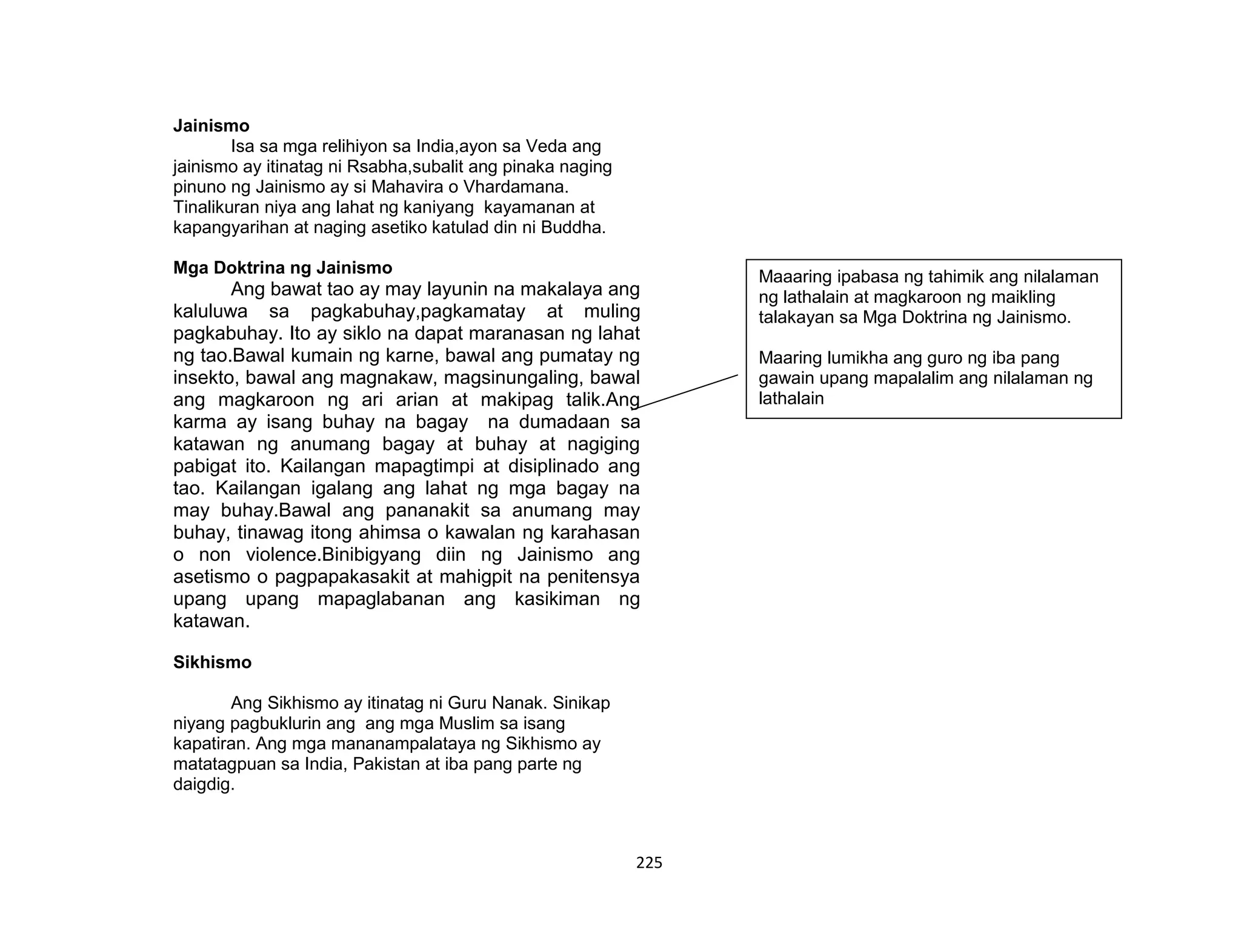225
Jainismo
Isa sa mga relihiyon sa India,ayon sa Veda ang
jainismo ay itinatag ni Rsabha,subalit ang pinaka naging
pinuno ng Jainismo ay si Mahavira o Vhardamana.
Tinalikuran niya ang lahat ng kaniyang kayamanan at
kapangyarihan at naging asetiko katulad din ni Buddha.
Mga Doktrina ng Jainismo
Ang bawat tao ay may layunin na makalaya ang
kaluluwa sa pagkabuhay,pagkamatay at muling
pagkabuhay. Ito ay siklo na dapat maranasan ng lahat
ng tao.Bawal kumain ng karne, bawal ang pumatay ng
insekto, bawal ang magnakaw, magsinungaling, bawal
ang magkaroon ng ari arian at makipag talik.Ang
karma ay isang buhay na bagay na dumadaan sa
katawan ng anumang bagay at buhay at nagiging
pabigat ito. Kailangan mapagtimpi at disiplinado ang
tao. Kailangan igalang ang lahat ng mga bagay na
may buhay.Bawal ang pananakit sa anumang may
buhay, tinawag itong ahimsa o kawalan ng karahasan
o non violence.Binibigyang diin ng Jainismo ang
asetismo o pagpapakasakit at mahigpit na penitensya
upang upang mapaglabanan ang kasikiman ng
katawan.
Sikhismo
Ang Sikhismo ay itinatag ni Guru Nanak. Sinikap
niyang pagbuklurin ang ang mga Muslim sa isang
kapatiran. Ang mga mananampalataya ng Sikhismo ay
matatagpuan sa India, Pakistan at iba pang parte ng
daigdig.
Maaaring ipabasa ng tahimik ang nilalaman
ng lathalain at magkaroon ng maikling
talakayan sa Mga Doktrina ng Jainismo.
Maaring lumikha ang guro ng iba pang
gawain upang mapalalim ang nilalaman ng
lathalain
 
