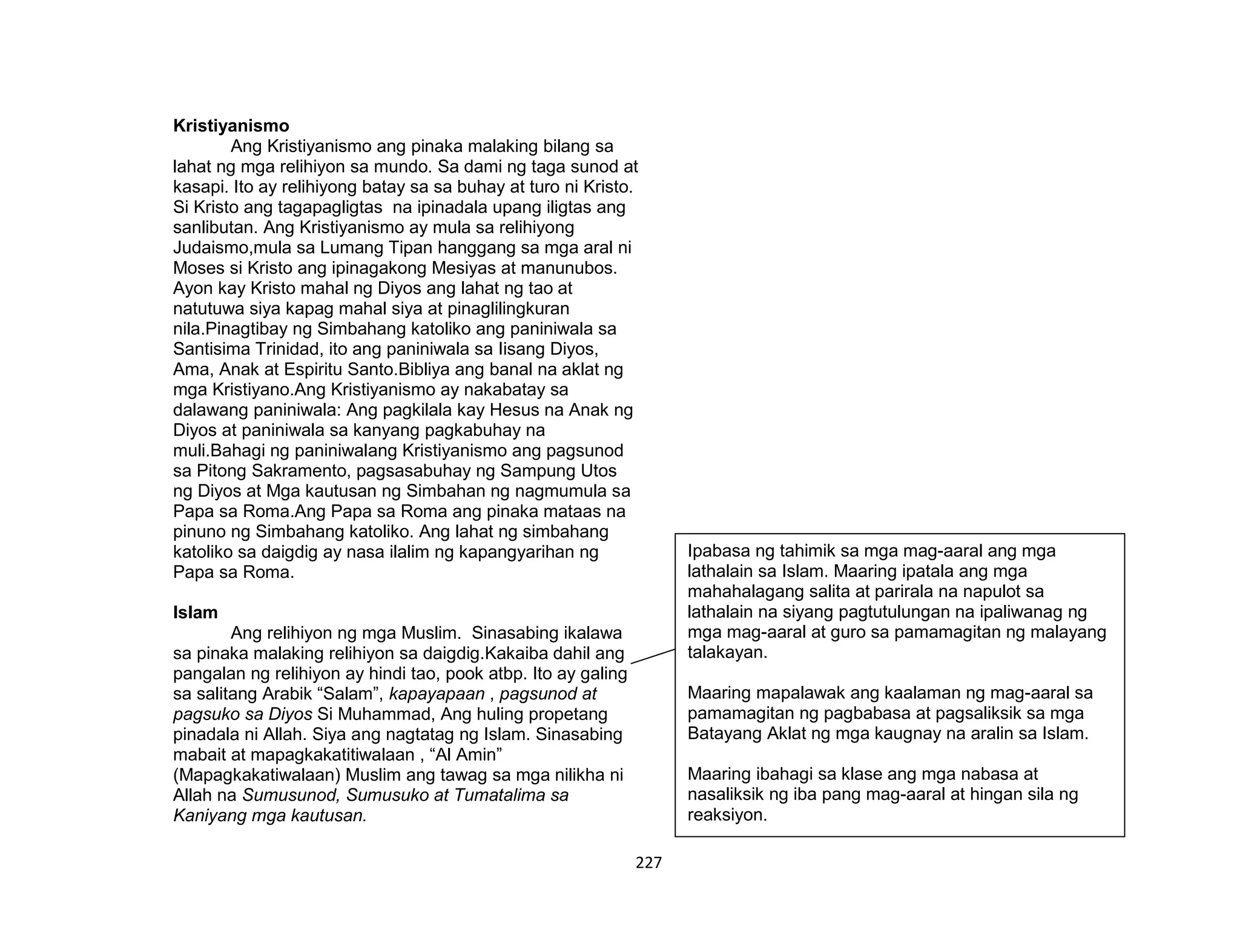 227
Kristiyanismo
Ang Kristiyanismo ang pinaka malaking bilang sa
lahat ng mga relihiyon sa mundo. Sa dami ng taga sunod at
kasapi. Ito ay relihiyong batay sa sa buhay at turo ni Kristo.
Si Kristo ang tagapagligtas na ipinadala upang iligtas ang
sanlibutan. Ang Kristiyanismo ay mula sa relihiyong
Judaismo,mula sa Lumang Tipan hanggang sa mga aral ni
Moses si Kristo ang ipinagakong Mesiyas at manunubos.
Ayon kay Kristo mahal ng Diyos ang lahat ng tao at
natutuwa siya kapag mahal siya at pinaglilingkuran
nila.Pinagtibay ng Simbahang katoliko ang paniniwala sa
Santisima Trinidad, ito ang paniniwala sa Iisang Diyos,
Ama, Anak at Espiritu Santo.Bibliya ang banal na aklat ng
mga Kristiyano.Ang Kristiyanismo ay nakabatay sa
dalawang paniniwala: Ang pagkilala kay Hesus na Anak ng
Diyos at paniniwala sa kanyang pagkabuhay na
muli.Bahagi ng paniniwalang Kristiyanismo ang pagsunod
sa Pitong Sakramento, pagsasabuhay ng Sampung Utos
ng Diyos at Mga kautusan ng Simbahan ng nagmumula sa
Papa sa Roma.Ang Papa sa Roma ang pinaka mataas na
pinuno ng Simbahang katoliko. Ang lahat ng simbahang
katoliko sa daigdig ay nasa ilalim ng kapangyarihan ng
Papa sa Roma.
Islam
Ang relihiyon ng mga Muslim. Sinasabing ikalawa
sa pinaka malaking relihiyon sa daigdig.Kakaiba dahil ang
pangalan ng relihiyon ay hindi tao, pook atbp. Ito ay galing
sa salitang Arabik “Salam”, kapayapaan , pagsunod at
pagsuko sa Diyos Si Muhammad, Ang huling propetang
pinadala ni Allah. Siya ang nagtatag ng Islam. Sinasabing
mabait at mapagkakatitiwalaan , “Al Amin”
(Mapagkakatiwalaan) Muslim ang tawag sa mga nilikha ni
Allah na Sumusunod, Sumusuko at Tumatalima sa
Kaniyang mga kautusan.
Ipabasa ng tahimik sa mga mag-aaral ang mga
lathalain sa Islam. Maaring ipatala ang mga
mahahalagang salita at parirala na napulot sa
lathalain na siyang pagtutulungan na ipaliwanag ng
mga mag-aaral at guro sa pamamagitan ng malayang
talakayan.
Maaring mapalawak ang kaalaman ng mag-aaral sa
pamamagitan ng pagbabasa at pagsaliksik sa mga
Batayang Aklat ng mga kaugnay na aralin sa Islam.
Maaring ibahagi sa klase ang mga nabasa at
nasaliksik ng iba pang mag-aaral at hingan sila ng
reaksiyon.
 
