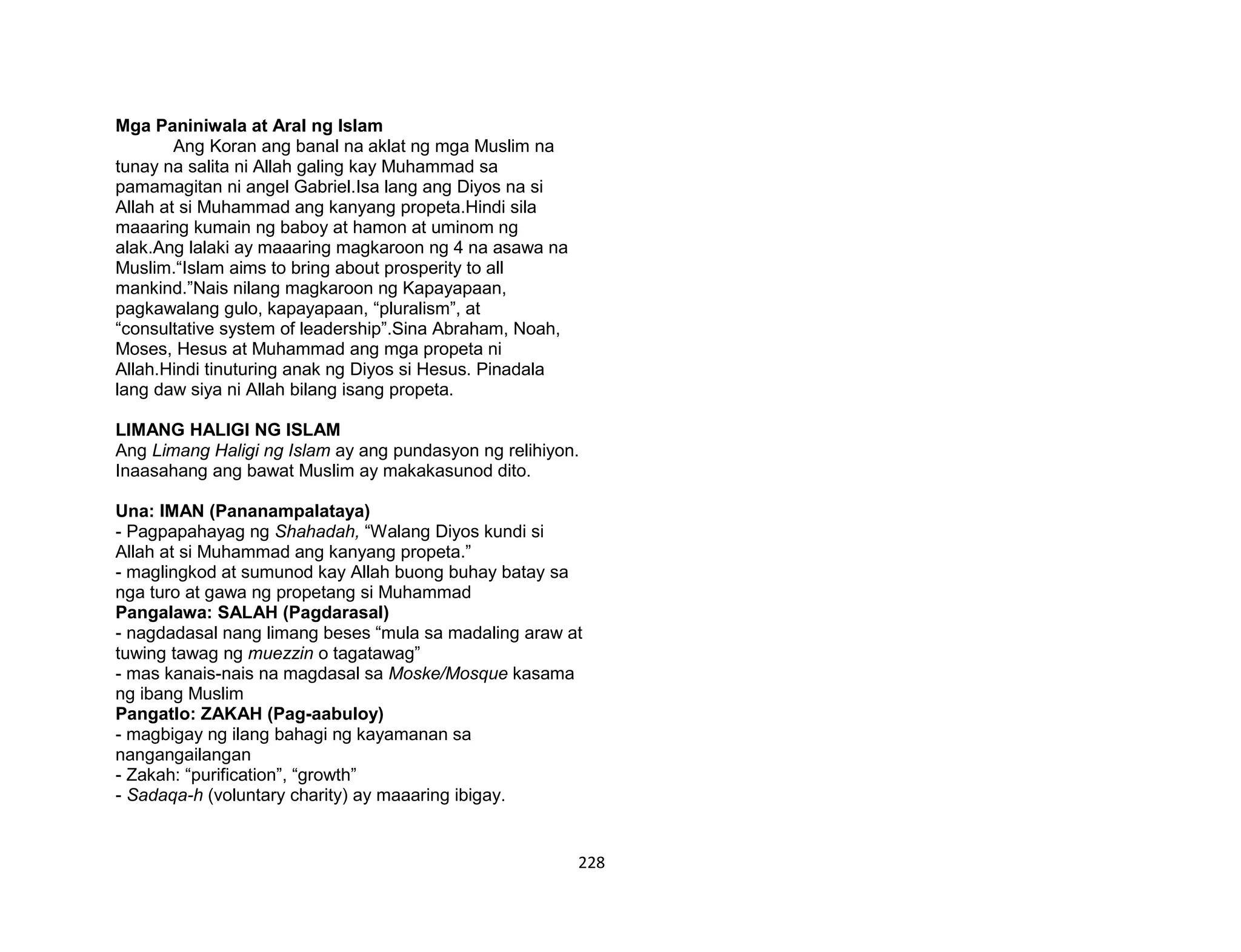 228
Mga Paniniwala at Aral ng Islam
Ang Koran ang banal na aklat ng mga Muslim na
tunay na salita ni Allah galing kay Muhammad sa
pamamagitan ni angel Gabriel.Isa lang ang Diyos na si
Allah at si Muhammad ang kanyang propeta.Hindi sila
maaaring kumain ng baboy at hamon at uminom ng
alak.Ang lalaki ay maaaring magkaroon ng 4 na asawa na
Muslim.“Islam aims to bring about prosperity to all
mankind.”Nais nilang magkaroon ng Kapayapaan,
pagkawalang gulo, kapayapaan, “pluralism”, at
“consultative system of leadership”.Sina Abraham, Noah,
Moses, Hesus at Muhammad ang mga propeta ni
Allah.Hindi tinuturing anak ng Diyos si Hesus. Pinadala
lang daw siya ni Allah bilang isang propeta.
LIMANG HALIGI NG ISLAM
Ang Limang Haligi ng Islam ay ang pundasyon ng relihiyon.
Inaasahang ang bawat Muslim ay makakasunod dito.
Una: IMAN (Pananampalataya)
- Pagpapahayag ng Shahadah, “Walang Diyos kundi si
Allah at si Muhammad ang kanyang propeta.”
- maglingkod at sumunod kay Allah buong buhay batay sa
nga turo at gawa ng propetang si Muhammad
Pangalawa: SALAH (Pagdarasal)
- nagdadasal nang limang beses “mula sa madaling araw at
tuwing tawag ng muezzin o tagatawag”
- mas kanais-nais na magdasal sa Moske/Mosque kasama
ng ibang Muslim
Pangatlo: ZAKAH (Pag-aabuloy)
- magbigay ng ilang bahagi ng kayamanan sa
nangangailangan
- Zakah: “purification”, “growth”
- Sadaqa-h (voluntary charity) ay maaaring ibigay.
 