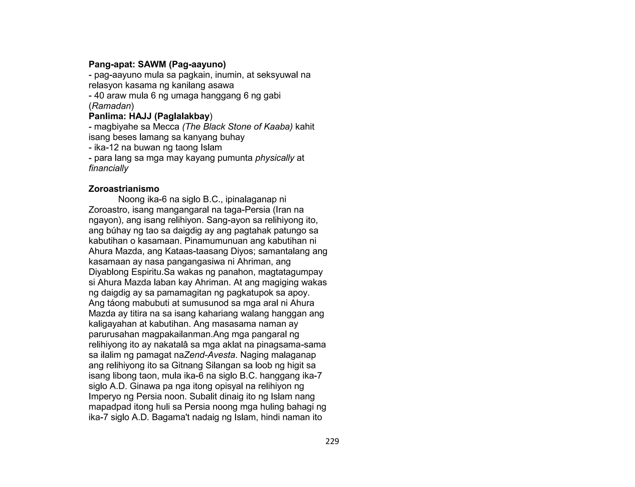229
Pang-apat: SAWM (Pag-aayuno)
- pag-aayuno mula sa pagkain, inumin, at seksyuwal na
relasyon kasama ng kanilang asawa
- 40 araw mula 6 ng umaga hanggang 6 ng gabi
(Ramadan)
Panlima: HAJJ (Paglalakbay)
- magbiyahe sa Mecca (The Black Stone of Kaaba) kahit
isang beses lamang sa kanyang buhay
- ika-12 na buwan ng taong Islam
- para lang sa mga may kayang pumunta physically at
financially
Zoroastrianismo
Noong ika-6 na siglo B.C., ipinalaganap ni
Zoroastro, isang mangangaral na taga-Persia (Iran na
ngayon), ang isang relihiyon. Sang-ayon sa relihiyong ito,
ang búhay ng tao sa daigdig ay ang pagtahak patungo sa
kabutihan o kasamaan. Pinamumunuan ang kabutihan ni
Ahura Mazda, ang Kataas-taasang Diyos; samantalang ang
kasamaan ay nasa pangangasiwa ni Ahriman, ang
Diyablong Espiritu.Sa wakas ng panahon, magtatagumpay
si Ahura Mazda laban kay Ahriman. At ang magiging wakas
ng daigdig ay sa pamamagitan ng pagkatupok sa apoy.
Ang táong mabubuti at sumusunod sa mga aral ni Ahura
Mazda ay titira na sa isang kahariang walang hanggan ang
kaligayahan at kabutihan. Ang masasama naman ay
parurusahan magpakailanman.Ang mga pangaral ng
relihiyong ito ay nakatalâ sa mga aklat na pinagsama-sama
sa ilalim ng pamagat naZend-Avesta. Naging malaganap
ang relihiyong ito sa Gitnang Silangan sa loob ng higit sa
isang libong taon, mula ika-6 na siglo B.C. hanggang ika-7
siglo A.D. Ginawa pa nga itong opisyal na relihiyon ng
Imperyo ng Persia noon. Subalit dinaig ito ng Islam nang
mapadpad itong huli sa Persia noong mga huling bahagi ng
ika-7 siglo A.D. Bagama't nadaig ng Islam, hindi naman ito
 