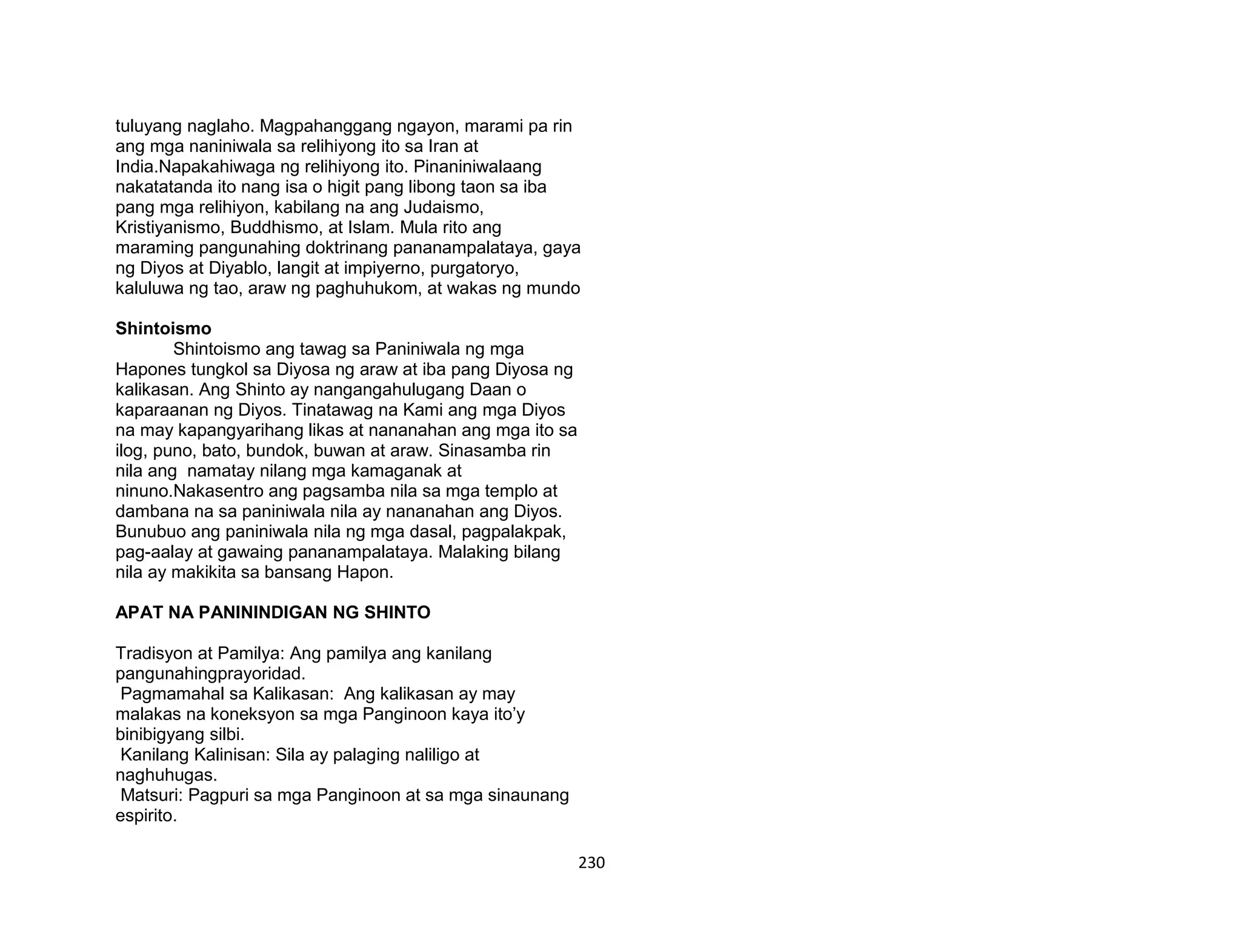 230
tuluyang naglaho. Magpahanggang ngayon, marami pa rin
ang mga naniniwala sa relihiyong ito sa Iran at
India.Napakahiwaga ng relihiyong ito. Pinaniniwalaang
nakatatanda ito nang isa o higit pang libong taon sa iba
pang mga relihiyon, kabilang na ang Judaismo,
Kristiyanismo, Buddhismo, at Islam. Mula rito ang
maraming pangunahing doktrinang pananampalataya, gaya
ng Diyos at Diyablo, langit at impiyerno, purgatoryo,
kaluluwa ng tao, araw ng paghuhukom, at wakas ng mundo
Shintoismo
Shintoismo ang tawag sa Paniniwala ng mga
Hapones tungkol sa Diyosa ng araw at iba pang Diyosa ng
kalikasan. Ang Shinto ay nangangahulugang Daan o
kaparaanan ng Diyos. Tinatawag na Kami ang mga Diyos
na may kapangyarihang likas at nananahan ang mga ito sa
ilog, puno, bato, bundok, buwan at araw. Sinasamba rin
nila ang namatay nilang mga kamaganak at
ninuno.Nakasentro ang pagsamba nila sa mga templo at
dambana na sa paniniwala nila ay nananahan ang Diyos.
Bunubuo ang paniniwala nila ng mga dasal, pagpalakpak,
pag-aalay at gawaing pananampalataya. Malaking bilang
nila ay makikita sa bansang Hapon.
APAT NA PANININDIGAN NG SHINTO
Tradisyon at Pamilya: Ang pamilya ang kanilang
pangunahingprayoridad.
Pagmamahal sa Kalikasan: Ang kalikasan ay may
malakas na koneksyon sa mga Panginoon kaya ito’y
binibigyang silbi.
Kanilang Kalinisan: Sila ay palaging naliligo at
naghuhugas.
Matsuri: Pagpuri sa mga Panginoon at sa mga sinaunang
espirito.
 