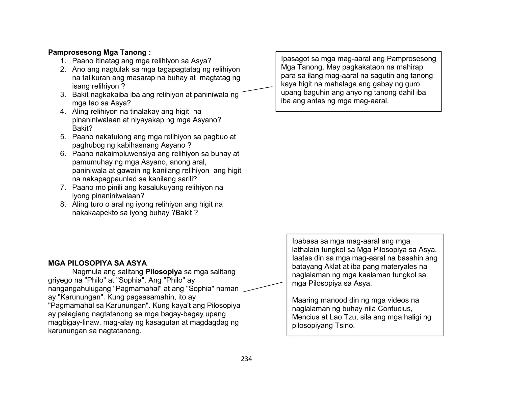 234
Pamprosesong Mga Tanong :
1. Paano itinatag ang mga relihiyon sa Asya?
2. Ano ang nagtulak sa mga tagapagtatag ng relihiyon
na talikuran ang masarap na buhay at magtatag ng
isang relihiyon ?
3. Bakit nagkakaiba iba ang relihiyon at paniniwala ng
mga tao sa Asya?
4. Aling relihiyon na tinalakay ang higit na
pinaniniwalaan at niyayakap ng mga Asyano?
Bakit?
5. Paano nakatulong ang mga relihiyon sa pagbuo at
paghubog ng kabihasnang Asyano ?
6. Paano nakaimpluwensiya ang relihiyon sa buhay at
pamumuhay ng mga Asyano, anong aral,
paniniwala at gawain ng kanilang relihiyon ang higit
na nakapagpaunlad sa kanilang sarili?
7. Paano mo pinili ang kasalukuyang relihiyon na
iyong pinaniniwalaan?
8. Aling turo o aral ng iyong relihiyon ang higit na
nakakaapekto sa iyong buhay ?Bakit ?
MGA PILOSOPIYA SA ASYA
Nagmula ang salitang Pilosopiya sa mga salitang
griyego na "Philo" at "Sophia". Ang "Philo" ay
nangangahulugang "Pagmamahal" at ang "Sophia" naman
ay "Karunungan". Kung pagsasamahin, ito ay
"Pagmamahal sa Karunungan". Kung kaya't ang Pilosopiya
ay palagiang nagtatanong sa mga bagay-bagay upang
magbigay-linaw, mag-alay ng kasagutan at magdagdag ng
karunungan sa nagtatanong.
Ipasagot sa mga mag-aaral ang Pamprosesong
Mga Tanong. May pagkakataon na mahirap
para sa ilang mag-aaral na sagutin ang tanong
kaya higit na mahalaga ang gabay ng guro
upang baguhin ang anyo ng tanong dahil iba
iba ang antas ng mga mag-aaral.
Ipabasa sa mga mag-aaral ang mga
lathalain tungkol sa Mga Pilosopiya sa Asya.
Iaatas din sa mga mag-aaral na basahin ang
batayang Aklat at iba pang materyales na
naglalaman ng mga kaalaman tungkol sa
mga Pilosopiya sa Asya.
Maaring manood din ng mga videos na
naglalaman ng buhay nila Confucius,
Mencius at Lao Tzu, sila ang mga haligi ng
pilosopiyang Tsino.
 