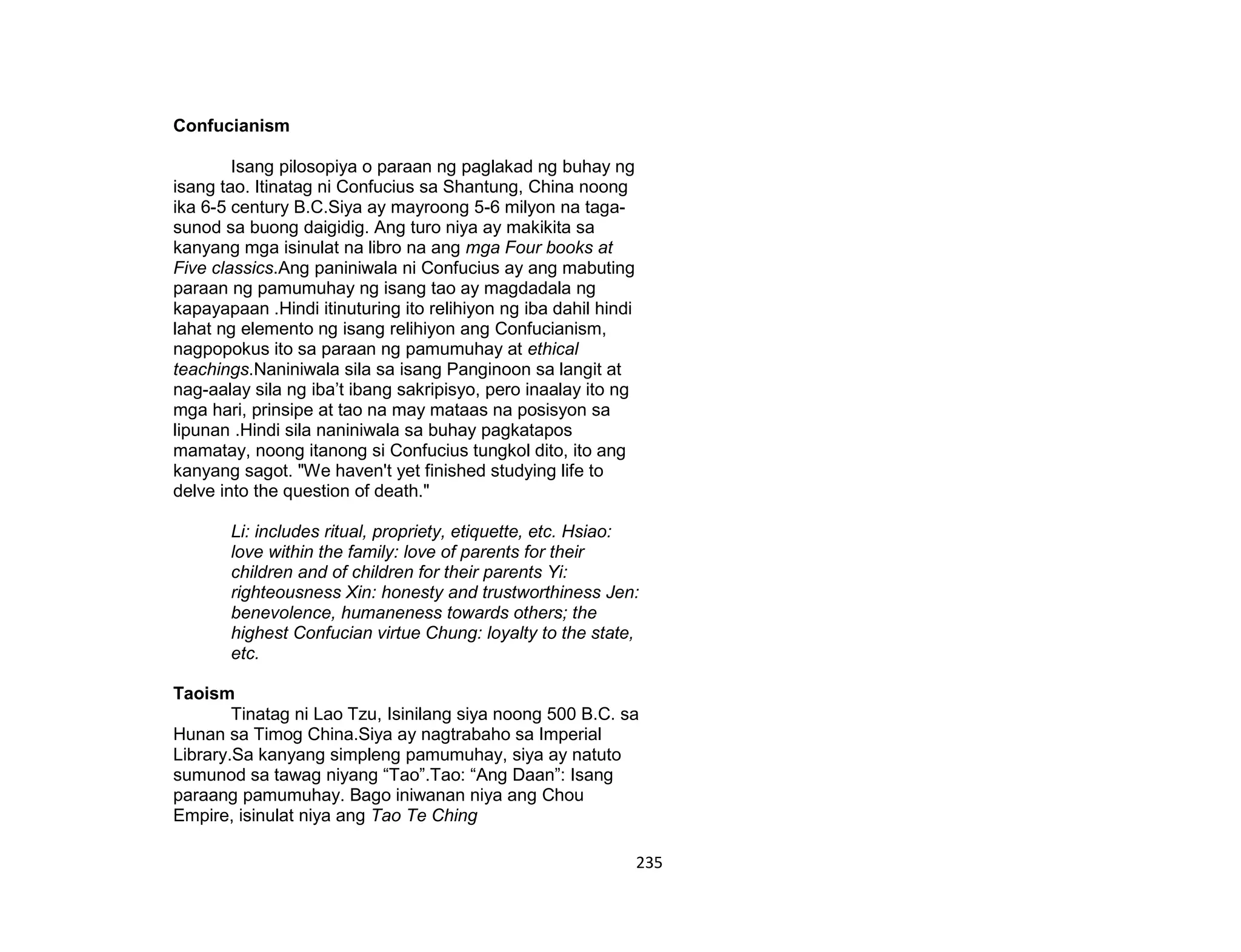 235
Confucianism
Isang pilosopiya o paraan ng paglakad ng buhay ng
isang tao. Itinatag ni Confucius sa Shantung, China noong
ika 6-5 century B.C.Siya ay mayroong 5-6 milyon na taga-
sunod sa buong daigidig. Ang turo niya ay makikita sa
kanyang mga isinulat na libro na ang mga Four books at
Five classics.Ang paniniwala ni Confucius ay ang mabuting
paraan ng pamumuhay ng isang tao ay magdadala ng
kapayapaan .Hindi itinuturing ito relihiyon ng iba dahil hindi
lahat ng elemento ng isang relihiyon ang Confucianism,
nagpopokus ito sa paraan ng pamumuhay at ethical
teachings.Naniniwala sila sa isang Panginoon sa langit at
nag-aalay sila ng iba’t ibang sakripisyo, pero inaalay ito ng
mga hari, prinsipe at tao na may mataas na posisyon sa
lipunan .Hindi sila naniniwala sa buhay pagkatapos
mamatay, noong itanong si Confucius tungkol dito, ito ang
kanyang sagot. "We haven't yet finished studying life to
delve into the question of death."
Li: includes ritual, propriety, etiquette, etc. Hsiao:
love within the family: love of parents for their
children and of children for their parents Yi:
righteousness Xin: honesty and trustworthiness Jen:
benevolence, humaneness towards others; the
highest Confucian virtue Chung: loyalty to the state,
etc.
Taoism
Tinatag ni Lao Tzu, Isinilang siya noong 500 B.C. sa
Hunan sa Timog China.Siya ay nagtrabaho sa Imperial
Library.Sa kanyang simpleng pamumuhay, siya ay natuto
sumunod sa tawag niyang “Tao”.Tao: “Ang Daan”: Isang
paraang pamumuhay. Bago iniwanan niya ang Chou
Empire, isinulat niya ang Tao Te Ching
 