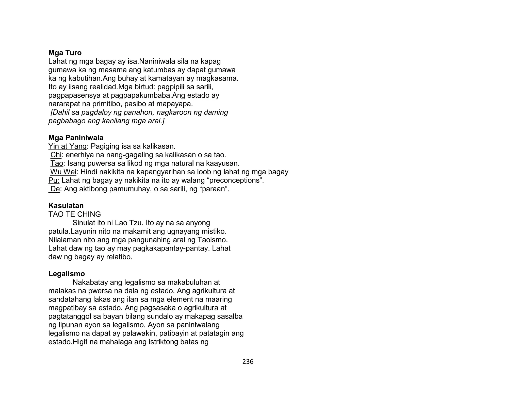 236
Mga Turo
Lahat ng mga bagay ay isa.Naniniwala sila na kapag
gumawa ka ng masama ang katumbas ay dapat gumawa
ka ng kabutihan.Ang buhay at kamatayan ay magkasama.
Ito ay iisang realidad.Mga birtud: pagpipili sa sarili,
pagpapasensya at pagpapakumbaba.Ang estado ay
nararapat na primitibo, pasibo at mapayapa.
[Dahil sa pagdaloy ng panahon, nagkaroon ng daming
pagbabago ang kanilang mga aral.]
Mga Paniniwala
Yin at Yang: Pagiging isa sa kalikasan.
Chi: enerhiya na nang-gagaling sa kalikasan o sa tao.
Tao: Isang puwersa sa likod ng mga natural na kaayusan.
Wu Wei: Hindi nakikita na kapangyarihan sa loob ng lahat ng mga bagay
Pu: Lahat ng bagay ay nakikita na ito ay walang “preconceptions”.
De: Ang aktibong pamumuhay, o sa sarili, ng “paraan”.
Kasulatan
TAO TE CHING
Sinulat ito ni Lao Tzu. Ito ay na sa anyong
patula.Layunin nito na makamit ang ugnayang mistiko.
Nilalaman nito ang mga pangunahing aral ng Taoismo.
Lahat daw ng tao ay may pagkakapantay-pantay. Lahat
daw ng bagay ay relatibo.
Legalismo
Nakabatay ang legalismo sa makabuluhan at
malakas na pwersa na dala ng estado. Ang agrikultura at
sandatahang lakas ang ilan sa mga element na maaring
magpatibay sa estado. Ang pagsasaka o agrikultura at
pagtatanggol sa bayan bilang sundalo ay makapag sasalba
ng lipunan ayon sa legalismo. Ayon sa paniniwalang
legalismo na dapat ay palawakin, patibayin at patatagin ang
estado.Higit na mahalaga ang istriktong batas ng
 