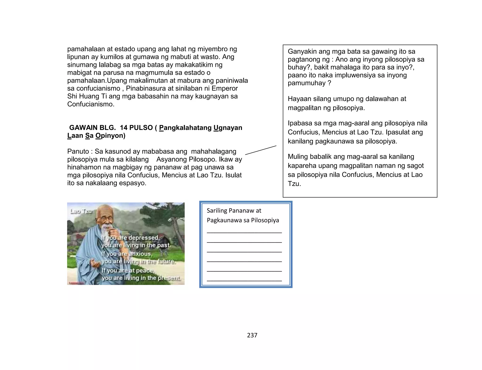 237
pamahalaan at estado upang ang lahat ng miyembro ng
lipunan ay kumilos at gumawa ng mabuti at wasto. Ang
sinumang lalabag sa mga batas ay makakatikim ng
mabigat na parusa na magmumula sa estado o
pamahalaan.Upang makalimutan at mabura ang paniniwala
sa confucianismo , Pinabinasura at sinilaban ni Emperor
Shi Huang Ti ang mga babasahin na may kaugnayan sa
Confucianismo.
GAWAIN BLG. 14 PULSO ( Pangkalahatang Ugnayan
Laan Sa Opinyon)
Panuto : Sa kasunod ay mababasa ang mahahalagang
pilosopiya mula sa kilalang Asyanong Pilosopo. Ikaw ay
hinahamon na magbigay ng pananaw at pag unawa sa
mga pilosopiya nila Confucius, Mencius at Lao Tzu. Isulat
ito sa nakalaang espasyo.
Sariling Pananaw at
Pagkaunawa sa Pilosopiya
______________________
______________________
______________________
______________________
______________________
______________________
______________________
______________________
______________________
______________________
______________________
______________________
__
Ganyakin ang mga bata sa gawaing ito sa
pagtanong ng : Ano ang inyong pilosopiya sa
buhay?, bakit mahalaga ito para sa inyo?,
paano ito naka impluwensiya sa inyong
pamumuhay ?
Hayaan silang umupo ng dalawahan at
magpalitan ng pilosopiya.
Ipabasa sa mga mag-aaral ang pilosopiya nila
Confucius, Mencius at Lao Tzu. Ipasulat ang
kanilang pagkaunawa sa pilosopiya.
Muling babalik ang mag-aaral sa kanilang
kapareha upang magpalitan naman ng sagot
sa pilosopiya nila Confucius, Mencius at Lao
Tzu.
 