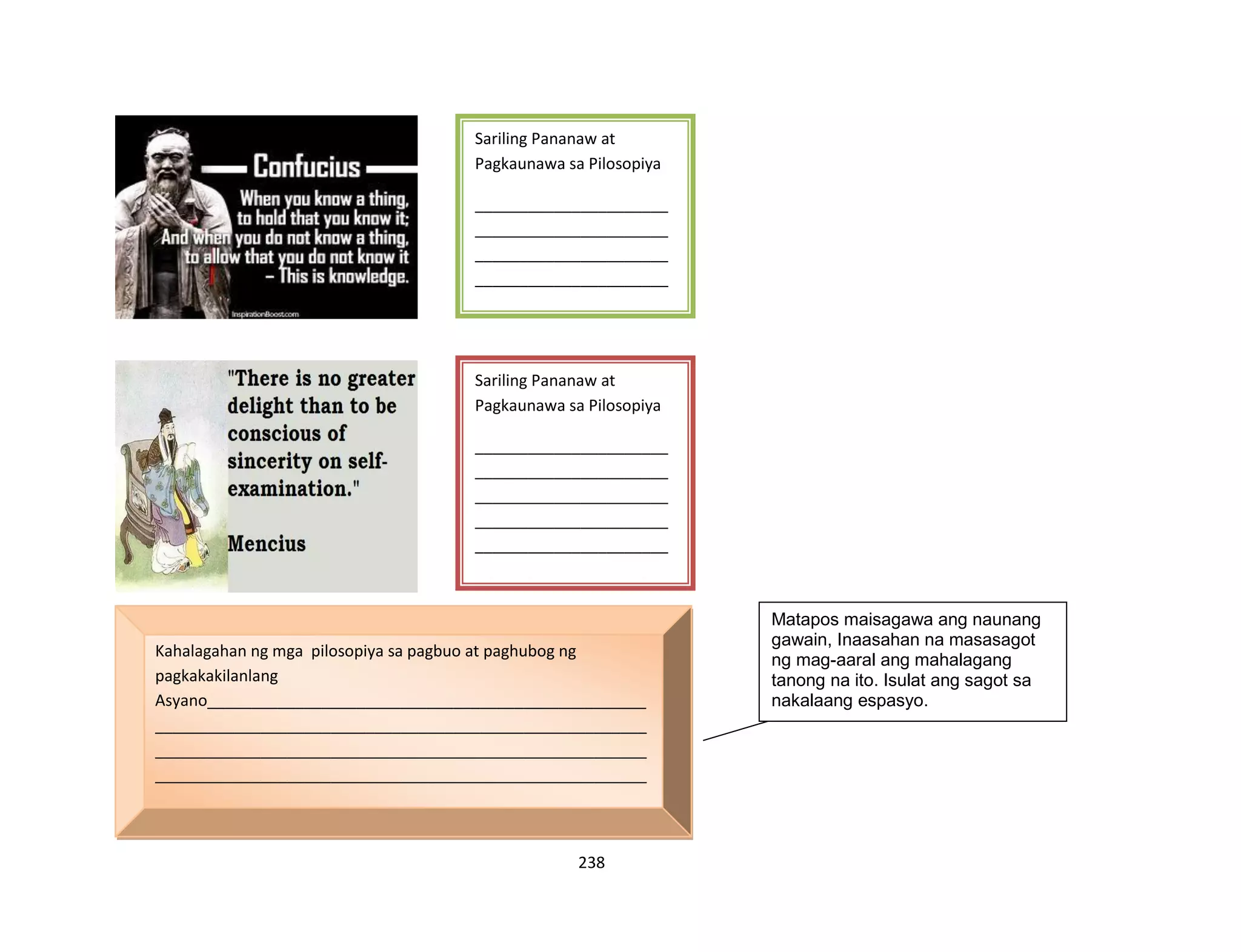 238
Sariling Pananaw at
Pagkaunawa sa Pilosopiya
______________________
______________________
______________________
______________________
______________________
______________________
______________________
______________________
______________________
______________________
______________________
______________________
__
Sariling Pananaw at
Pagkaunawa sa Pilosopiya
______________________
______________________
______________________
______________________
______________________
______________________
______________________
______________________
______________________
______________________
______________________
______________________
______________________
__________________
Kahalagahan ng mga pilosopiya sa pagbuo at paghubog ng
pagkakakilanlang
Asyano__________________________________________________
________________________________________________________
________________________________________________________
________________________________________________________
________________________________________________________
________________________________________________________
________________________________________________________
________________________________________________________
________________________________________________________
________________________
Matapos maisagawa ang naunang
gawain, Inaasahan na masasagot
ng mag-aaral ang mahalagang
tanong na ito. Isulat ang sagot sa
nakalaang espasyo.
 