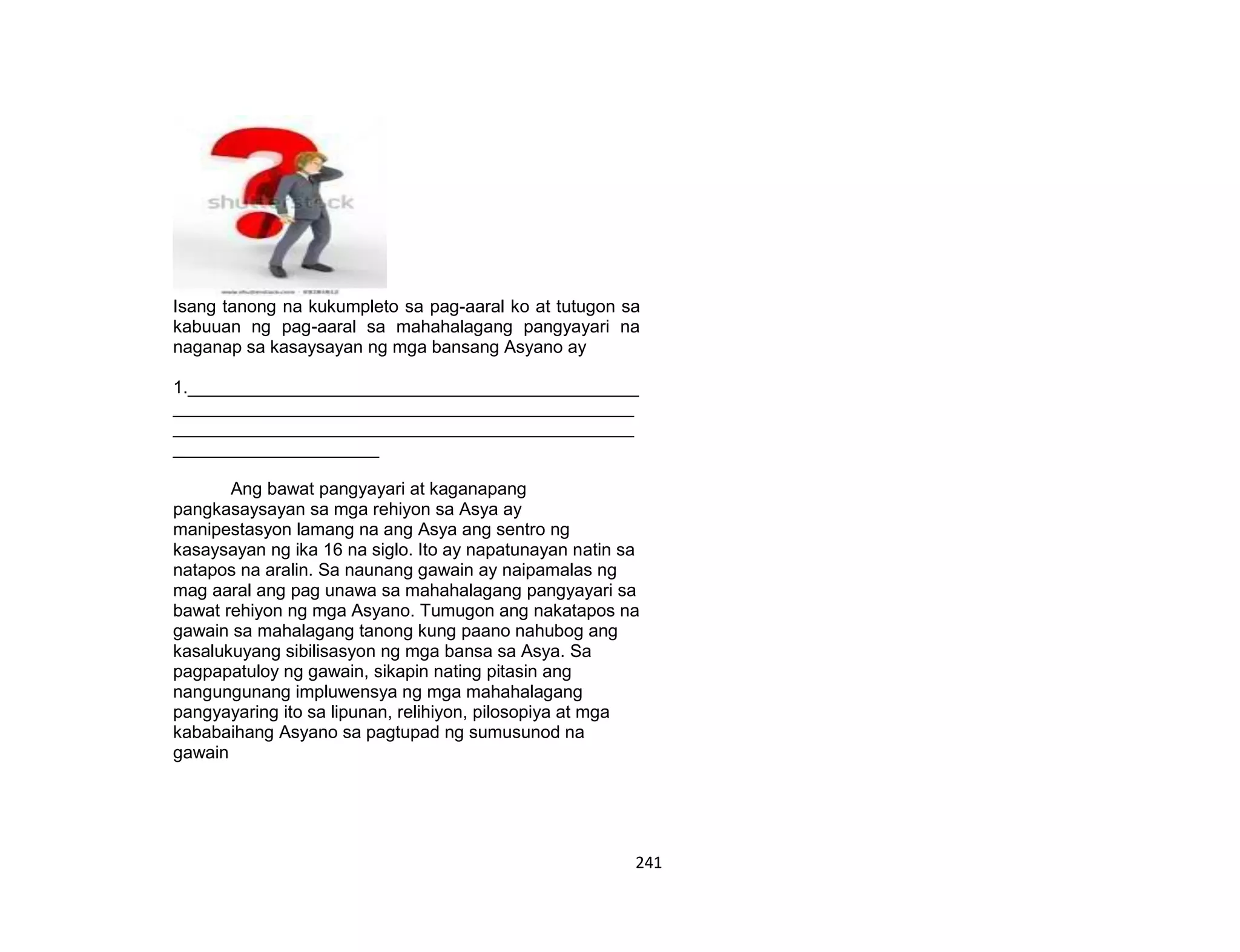241
Isang tanong na kukumpleto sa pag-aaral ko at tutugon sa
kabuuan ng pag-aaral sa mahahalagang pangyayari na
naganap sa kasaysayan ng mga bansang Asyano ay
1.______________________________________________
_______________________________________________
_______________________________________________
_____________________
Ang bawat pangyayari at kaganapang
pangkasaysayan sa mga rehiyon sa Asya ay
manipestasyon lamang na ang Asya ang sentro ng
kasaysayan ng ika 16 na siglo. Ito ay napatunayan natin sa
natapos na aralin. Sa naunang gawain ay naipamalas ng
mag aaral ang pag unawa sa mahahalagang pangyayari sa
bawat rehiyon ng mga Asyano. Tumugon ang nakatapos na
gawain sa mahalagang tanong kung paano nahubog ang
kasalukuyang sibilisasyon ng mga bansa sa Asya. Sa
pagpapatuloy ng gawain, sikapin nating pitasin ang
nangungunang impluwensya ng mga mahahalagang
pangyayaring ito sa lipunan, relihiyon, pilosopiya at mga
kababaihang Asyano sa pagtupad ng sumusunod na
gawain
 