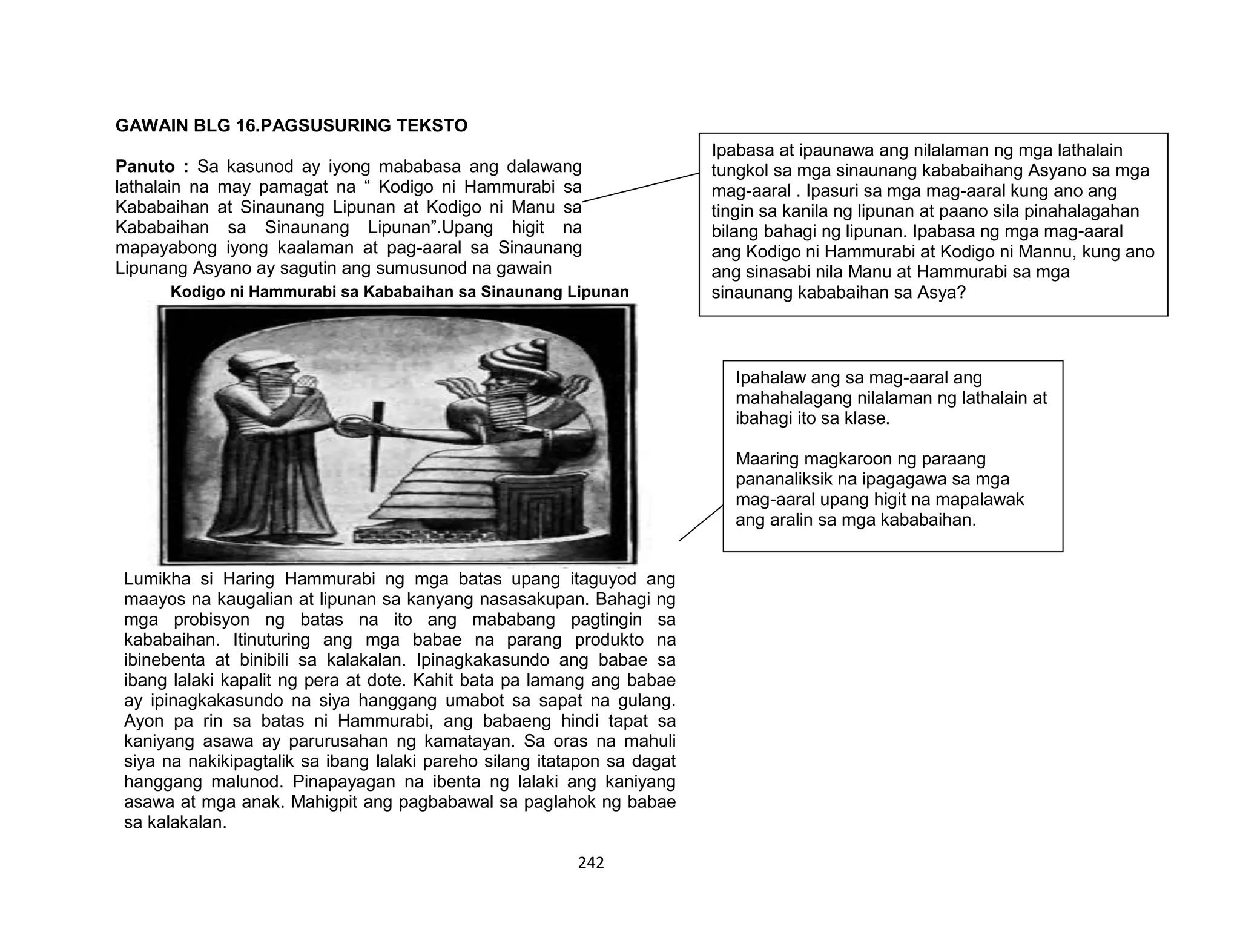 242
GAWAIN BLG 16.PAGSUSURING TEKSTO
Panuto : Sa kasunod ay iyong mababasa ang dalawang
lathalain na may pamagat na “ Kodigo ni Hammurabi sa
Kababaihan at Sinaunang Lipunan at Kodigo ni Manu sa
Kababaihan sa Sinaunang Lipunan”.Upang higit na
mapayabong iyong kaalaman at pag-aaral sa Sinaunang
Lipunang Asyano ay sagutin ang sumusunod na gawain
Kodigo ni Hammurabi sa Kababaihan sa Sinaunang Lipunan
Lumikha si Haring Hammurabi ng mga batas upang itaguyod ang
maayos na kaugalian at lipunan sa kanyang nasasakupan. Bahagi ng
mga probisyon ng batas na ito ang mababang pagtingin sa
kababaihan. Itinuturing ang mga babae na parang produkto na
ibinebenta at binibili sa kalakalan. Ipinagkakasundo ang babae sa
ibang lalaki kapalit ng pera at dote. Kahit bata pa lamang ang babae
ay ipinagkakasundo na siya hanggang umabot sa sapat na gulang.
Ayon pa rin sa batas ni Hammurabi, ang babaeng hindi tapat sa
kaniyang asawa ay parurusahan ng kamatayan. Sa oras na mahuli
siya na nakikipagtalik sa ibang lalaki pareho silang itatapon sa dagat
hanggang malunod. Pinapayagan na ibenta ng lalaki ang kaniyang
asawa at mga anak. Mahigpit ang pagbabawal sa paglahok ng babae
sa kalakalan.
Ipabasa at ipaunawa ang nilalaman ng mga lathalain
tungkol sa mga sinaunang kababaihang Asyano sa mga
mag-aaral . Ipasuri sa mga mag-aaral kung ano ang
tingin sa kanila ng lipunan at paano sila pinahalagahan
bilang bahagi ng lipunan. Ipabasa ng mga mag-aaral
ang Kodigo ni Hammurabi at Kodigo ni Mannu, kung ano
ang sinasabi nila Manu at Hammurabi sa mga
sinaunang kababaihan sa Asya?
Ipahalaw ang sa mag-aaral ang
mahahalagang nilalaman ng lathalain at
ibahagi ito sa klase.
Maaring magkaroon ng paraang
pananaliksik na ipagagawa sa mga
mag-aaral upang higit na mapalawak
ang aralin sa mga kababaihan.
 